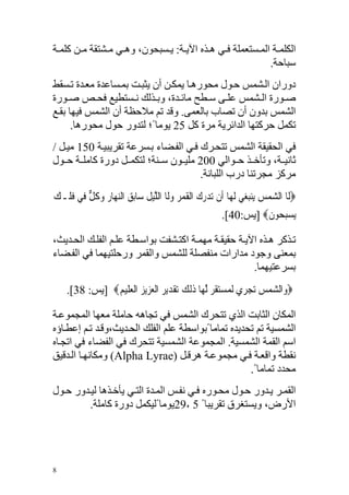 ‫اﻟﻜﻠﻤ ﺔ اﻟﻤ ﺴﺘﻌﻤﻠﺔ ﻓ ﻲ ه ﺬﻩ اﻵﻳ ﺔ: ﻳ ﺴﺒﺤﻮن، وه ﻲ ﻣ ﺸﺘﻘﺔ ﻣ ﻦ آﻠﻤ ﺔ‬
                                                         ‫ﺱﺒﺎﺡﺔ.‬
‫دوران اﻟ ﺸﻤﺲ ﺡ ﻮل ﻣﺤﻮره ﺎ ﻳﻤﻜ ﻦ أن ﻳﺜﺒ ﺖ ﺑﻤ ﺴﺎﻋﺪة ﻣﻌ ﺪة ﺗ ﺴﻘﻂ‬
‫ﺹ ﻮرة اﻟ ﺸﻤﺲ ﻋﻠ ﻰ ﺱ ﻄﺢ ﻣﺎﺋ ﺪة، وﺑ ﺬﻟﻚ ﻥ ﺴﺘﻄﻴﻊ ﻓﺤ ﺺ ﺹ ﻮرة‬
‫اﻟﺸﻤﺲ ﺑﺪون أن ﺗﺼﺎب ﺑﺎﻟﻌﻤﻰ. وﻗﺪ ﺗﻢ ﻣﻼﺡﻈﺔ أن اﻟﺸﻤﺲ ﻓﻴﻬﺎ ﺑﻘ ﻊ‬
      ‫ﺗﻜﻤﻞ ﺡﺮآﺘﻬﺎ اﻟﺪاﺋﺮﻳﺔ ﻣﺮة آﻞ 52 ﻳﻮﻣﺎ ً؛ ﻟﺘﺪور ﺡﻮل ﻣﺤﻮرهﺎ.‬
‫ﻓﻲ اﻟﺤﻘﻴﻘﺔ اﻟﺸﻤﺲ ﺗﺘﺤ ﺮك ﻓ ﻲ اﻟﻔ ﻀﺎء ﺑ ﺴﺮﻋﺔ ﺗﻘﺮﻳﺒﻴ ﺔ 051 ﻣﻴ ﻞ /‬
‫ﺙﺎﻥﻴ ﺔ، وﺗﺄﺧ ﺬ ﺡ ﻮاﻟﻲ 002 ﻣﻠﻴ ﻮن ﺱ ﻨﺔ؛ ﻟﺘﻜﻤ ﻞ دورة آﺎﻣﻠ ﺔ ﺡ ﻮل‬
                                       ‫ﻣﺮآﺰ ﻣﺠﺮﺗﻨﺎ درب اﻟﻠﺒﺎﻥﺔ.‬
‫‪‬ﻟﹶﺎ ﺍﻟﺸﻤﺲ ﻳ‪‬ﻨﺒﻐ‪‬ﻲ ﹶﻟﻬ‪‬ﺎ ﺃﹶﻥ ‪‬ﺪﺭﻙ ﺍﹾﻟﻘﻤﺮ ﻭﻟﹶﺎ ﺍﻟﻠﻴﻞ ﺳ‪‬ﺎﹺﺑ ‪ ‬ﺍﻟﻨﻬ‪‬ﺎﺭ ﻭﻛﻞ ﻓ‪‬ﻲ ﻓﻠﹶـﻚ‬
‫ﺗ ‪ ‬ﹺ ‪ ‬ﹶ ‪   ‬ﱠ‪ ‬ﹸ ﻖ ‪ ‬ﹺ ‪ ‬ﹸ ﱞ ﹶ ‪‬‬                              ‫‪  ‬‬
                                                        ‫‪‬ﻳﺴﺒ ‪‬ﻮﻥ‪] ‬ﻳﺲ:04[.‬
                                                                  ‫‪ ‬ﺤ ﹶ‬

‫ﺗ ﺬآﺮ ه ﺬﻩ اﻵﻳ ﺔ ﺡﻘﻴﻘ ﺔ ﻣﻬﻤ ﺔ اآﺘ ﺸﻔﺖ ﺑﻮاﺱ ﻄﺔ ﻋﻠ ﻢ اﻟﻔﻠ ﻚ اﻟﺤ ﺪﻳﺚ،‬
‫ﺑﻤﻌﻨﻰ وﺝﻮد ﻣﺪارات ﻣﻨﻔﺼﻠﺔ ﻟﻠﺸﻤﺲ واﻟﻘﻤﺮ ورﺡﻠﺘﻴﻬﻤﺎ ﻓﻲ اﻟﻔ ﻀﺎء‬
                                                      ‫ﺑﺴﺮﻋﺘﻴﻬﻤﺎ.‬
    ‫‪‬ﻭ‪‬ﺍﻟﺸﻤﺲ ‪‬ﺗﺠﺮﹺﻱ ‪‬ﻟﻤ‪‬ﺴﺘﻘﺮ ﱠﻟﻬ‪‬ﺎ ﺫ‪‬ﻟﻚ ‪‬ﺗﻘﺪ‪‬ﻳﺮ ﺍﹾﻟﻌﺰﹺﻳﺰ ﺍﹾﻟﻌﻠ‪‬ﻴﻢ‪] ‬ﻳﺲ: 83[.‬
               ‫‪ ‬ﹶ ‪ ‬ﹶ ‪ ‬ﹾ ‪  ‬ﹺ ‪ ‬ﹺ‬                           ‫‪  ‬‬

‫اﻟﻤﻜﺎن اﻟﺜﺎﺑﺖ اﻟﺬي ﺗﺘﺤﺮك اﻟﺸﻤﺲ ﻓﻲ ﺗﺠﺎهﻪ ﺡﺎﻣﻠﺔ ﻣﻌﻬﺎ اﻟﻤﺠﻤﻮﻋ ﺔ‬
‫اﻟﺸﻤﺴﻴﺔ ﺗﻢ ﺗﺤﺪﻳﺪﻩ ﺗﻤﺎﻣﺎ ًﺑﻮاﺱﻄﺔ ﻋﻠﻢ اﻟﻔﻠﻚ اﻟﺤ ﺪﻳﺚ،وﻗ ﺪ ﺗ ﻢ إﻋﻄ ﺎؤﻩ‬
‫اﺱﻢ اﻟﻘﻤﺔ اﻟﺸﻤﺴﻴﺔ. اﻟﻤﺠﻤﻮﻋﺔ اﻟﺸﻤﺴﻴﺔ ﺗﺘﺤﺮك ﻓﻲ اﻟﻔﻀﺎء ﻓﻲ اﺗﺠ ﺎﻩ‬
‫ﻥﻘﻄﺔ واﻗﻌ ﺔ ﻓ ﻲ ﻣﺠﻤﻮﻋ ﺔ هﺮﻗ ﻞ )‪ (Alpha Lyrae‬وﻣﻜﺎﻥﻬ ﺎ اﻟ ﺪﻗﻴﻖ‬
                                                      ‫ﻣﺤﺪد ﺗﻤﺎﻣﺎ ً.‬
‫اﻟﻘﻤ ﺮ ﻳ ﺪور ﺡ ﻮل ﻣﺤ ﻮرﻩ ﻓ ﻲ ﻥﻔ ﺲ اﻟﻤ ﺪة اﻟﺘ ﻲ ﻳﺄﺧ ﺬهﺎ ﻟﻴ ﺪور ﺡ ﻮل‬
         ‫اﻷرض، وﻳﺴﺘﻐﺮق ﺗﻘﺮﻳﺒﺎ ً 5 ٫92ﻳﻮﻣﺎ ًﻟﻴﻜﻤﻞ دورة آﺎﻣﻠﺔ.‬




‫8‬
 