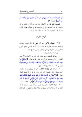 ‫ﺃﻧــﻮﺍﻉ ﺍﻟﺸــﺮﻙ‬                                                                ‫٦‬

‫ﻣﻦ ﹶﺃﻫﻞ ﺍﹾﻟﻜﺘَﺎﺏ ﻭَﺍﹾﻟﻤُﺸﺮﻛﲔ ﻓِﻲ ﻧَﺎﺭ ﺟﻬﱠﻢ ﺧَﺎِﻟﺪِﻳﻦ ﻓِﻴﻬَﺎ ﹸﻭﹶﻟﺌﻚ ﻫﻢ‬
‫ﺃ ِ َ ُْ‬         ‫َ‬         ‫ﹺ َ َﻨ َ‬      ‫ْﹺ ِ َ‬      ‫ِْ ْﹺ ِ ﹺ‬
                                              ‫ﺷﺮﱡ ﺍﹾﻟَﺒﺮﻳﱠﺔ‪] ‬ﺍﻟﺒﻴﻨﺔ: ٦[.‬
                                                             ‫َ ﹺِ‬
‫ﺗﻌﺮﻳﻒ ﺍﻟﺸﺮﻙ: ﻫﻮ ﺍﻻﻋﺘﻘﺎﺩ ﺑﺄﻥ ﷲ ﺷﺮﻳﻜﹰﺎ ﰲ ﺫﺍﺗﻪ، ﺃﻭ ﰲ‬
‫ﺻﻔﺎﺗﻪ، ﺃﻭ ﰲ ﹸﻟﻮﻫﻴﺘﻪ، ﺃﻭ ﰲ ﻋﺒﺎﺩﺗﻪ، ﺃﻭ ﰲ ﻣﻠﻜﻪ. ﻭﻟﺬﺍ ﻳﻜﻮﻥ‬
                                           ‫ﺃ‬
            ‫ﺍﻟﺸﺮﻙ ﺿﺪ ﺍﻟﺘﻮﺣﻴﺪ ﲤﺎﻣًﺎ ﻛﻤﺎ ﺃﻥ ﺍﻟﻜﻔﺮ ﺿﺪ ﺍﻹﳝﺎﻥ.‬

                               ‫ﺃﻧﻮﺍﻉ ﺍﻟﺸﺮﻙ‬

‫ﺃﻭﻻ- ﺍﻟﺸﺮﻙ ﺍﻷﻛﱪ: ﻫﻮ ﺃﻥ ﳚﻌﻞ ﷲ ﻧﺪًﺍ ﻳﻌﺒﺪﻩ ﻛﻌﺒﺎﺩﺗﻪ‬         ‫ﹰ‬
‫ﻭﻳﻄﻴﻌﻪ ﻛﻄﺎﻋﺘﻪ؛ ﻓﺎﳌﺮﺍﺩ ﺑﻪ ﻫﻨﺎ ﺍﻟﺸﺮﻙ ﲟﻌﻨﺎﻩ ﺍﳋﺎﺹ، ﻭﻫﻮ ﺍﻟﻨﻮﻉ‬
             ‫ﺍﻟﺬﻱ ﻳﻮﺟﺐ ﺍﳋﻠﻮﺩ ﰲ ﺍﻟﻨﺎﺭ، ﻭﺍﳋﺮﻭﺝ ﻋﻦ ﻣﻠﺔ ﺍﻹﺳﻼﻡ.‬
                                   ‫ﻭﻣﻦ ﺃﻧﻮﺍﻋﻪ ﻭﺍﻟﻌﻴﺎﺫ ﺑﺎﷲ:‬
‫١- ﺷﺮﻙ ﺍﻟﺪﻋﺎﺀ: ﻭﻫﻮ ﺩﻋﺎﺀ ﻏﲑ ﺍﷲ ﻣﻦ ﺍﻷﻧﺒﻴﺎﺀ ﻭﺍﻷﻭﻟﻴﺎﺀ،‬
‫ﻟﻄﻠﺐ ﺭﺯﻕ ﺃﻭ ﺷﻔﺎﺀ ﻣﺮﺽ ﺃﻭ ﻏﲑ ﺫﻟﻚ ﻟﻘﻮﻟﻪ ﺗﻌﺎﱃ: ‪‬ﻭﻟﹶﺎ َﺗﺪ ُ ﻣﻦ‬
‫َ ْﻉ ِ ْ‬
‫ُﻭﻥ ﺍﻟ ﱠﻪ ﻣَﺎ ﻟﹶﺎ َﻳﻨﻔﻌُﻚ ﻭﻟﹶﺎ َﻳ ُ ﱡﻙ ﻓﺈﻥ ﻓﻌﻠﺖ ﻓﺈﱠﻚ ﹺﺇﺫﹰﺍ ﻣﻦ ﺍﻟ ﱠﺎِﻟﻤﲔ‪‬‬
 ‫ْ ﹶ َ َ ﻀﺮ َ ﹶﹺ ﹾ ﹶ َ ﹾ َ ﹶﹺﻧ َ ِ َ ﻈ ِ َ‬                     ‫ﺩ ِ ﻠِ‬
                                       ‫]ﻳﻮﻧﺲ: ٦٠١[، ﻭﺍﻟﻈﺎﳌﲔ: ﺍﳌﺸﺮﻛﲔ.‬
‫٢- ﺷﺮﻙ ﺍﻟﻨﻴﺔ ﻭﺇﺭﺍﺩﺓ ﺍﻟﻘﺼﺪ: ﻫﻮ ﺃﻥ ﻳﻨﻮﻱ ﻭﻳﺮﻳﺪ ﻭﻳﻘﺼﺪ‬
‫ﺍﻟﻌﺒﺪ ﺑﻌﻤﻠﻪ ﲨﻠﺔ ﻭﺗﻔﺼﻴﻼ ﻏﲑ ﺍﷲ، ﻭﻫﻮ ﺷﺮﻙ ﰲ ﺍﻻﻋﺘﻘﺎﺩ؛ ﻟﻘﻮﻟﻪ‬ ‫ﹰ‬            ‫ﹰ‬
‫ﺗﻌﺎﱃ: ‪‬ﻣﻦ ﻛﹶﺎﻥ ُﻳﺮﹺﻳﺪ ﺍﹾﻟﺤﻴَﺎﺓ ﺍﻟ ﱡْﻧﻴَﺎ ﻭﺯﹺﻳﻨﺘﻬَﺎ ُﻧﻮ ﱢ ﹺﺇﹶﻟﻴﻬﻢ ﹶﺃﻋﻤَﺎﹶﻟﻬﻢ ﻓِﻴﻬَﺎ‬
       ‫َ ْ ﹶ ُ َ ﹶ ﺪ َ َ َ َﻑ ْ ﹺ ْ ْ ُ ْ‬
‫ﻭﻫﻢ ﻓِﻴﻬَﺎ ﻟﹶﺎ ُﻳﺒﺨ ُﻮﻥ * ﹸﻭﹶﻟﺌﻚ ﺍﱠﺬِﻳﻦ ﹶﻟﻴﺲ ﹶﻟﻬﻢ ﻓِﻲ ﺍﹾﻟﺂﺧﺮﺓ ﹺﺇﱠﺎ ﺍﻟﱠﺎﺭ‬
‫َ ِ َِ ﻟ ﻨ ُ‬           ‫ْ َﺴ ﹶ ﺃ ِ َ ﻟ َ ْ َ ُ ْ‬                      ‫َُ ْ‬
  ‫ﻭﺣﹺﺒﻂ ﻣَﺎ ﺻَﻨﻌُﻮﺍ ﻓِﻴﻬَﺎ ﻭﺑَﺎﻃ ﹲ ﻣَﺎ ﻛﹶﺎﻧُﻮﺍ َﻳﻌﻤﻠﹸﻮﻥ‪] ‬ﻫﻮﺩ: ٥١، ٦١[.‬
                           ‫َْ ﹶ‬            ‫َ ِﻞ‬             ‫ََ ﹶ َ‬
‫٣- ﺷﺮﻙ ﺍﶈﺒﺔ: ﻭﺫﻟﻚ ﺑﺄﻥ ﳛﺐ ﻣﻊ ﺍﷲ ﻏﲑﻩ ﻛﻤﺤﺒﺘﻪ ﷲ ﺃﻭ‬
‫ﺃﺷﺪ ﺃﻭ ﺃﻗﻞ. ﻭﻷﻥ ﺍﶈﺒﺔ ﻣﺴﺘﻠﺰﻣﺔ ﻟﻐﺎﻳﺔ ﺍﻟﺬﻝ ﻭﺍﳋﻀﻮﻉ؛ ﻛﻤﺎ ﻗﺎﻝ‬
 
