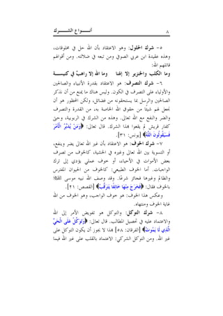 ‫ﺃﻧــﻮﺍﻉ ﺍﻟﺸــﺮﻙ‬                                                    ‫٨‬

‫٥- ﺷﺮﻙ ﺍﳊﻠﻮﻝ: ﻭﻫﻮ ﺍﻻﻋﺘﻘﺎﺩ ﺑﺄﻥ ﺍﷲ ﺣﻞ ﰲ ﳐﻠﻮﻗﺎﺕ،‬
‫ﻭﻫﺬﻩ ﻋﻘﻴﺪﺓ ﺍﺑﻦ ﻋﺮﰊ ﺍﻟﺼﻮﰲ ﻭﻣﻦ ﺗﺒﻌﻪ ﰲ ﺿﻼﻟﺘﻪ. ﻭﻣﻦ ﺃﻗﻮﺍﳍﻢ‬
                                                            ‫ﻗﺎﺗﻠﻬﻢ ﺍﷲ:‬
‫ﻭﻣﺎ ﺍﻟﻜﻠﺐ ﻭﺍﳋﻨﺰﻳﺮ ﺇﻻ ﺇﳍﻨﺎ ﻭﻣﺎ ﺍﷲ ﺇﻻ ﺭﺍﻫ ٌ ﰲ ﻛﻨﻴﺴـﺔ‬
               ‫ﺐ‬
‫٦- ﺷﺮﻙ ﺍﻟﺘﺼﺮﻑ: ﻫﻮ ﺍﻻﻋﺘﻘﺎﺩ ﺑﻘﺪﺭﺓ ﺍﻷﻧﺒﻴﺎﺀ ﻭﺍﻟﺼﺎﳊﲔ‬
‫ﻭﺍﻷﻭﻟﻴﺎﺀ ﻋﻠﻰ ﺍﻟﺘﺼﺮﻑ ﰲ ﺍﻟﻜﻮﻥ. ﻭﻟﻴﺲ ﻫﻨﺎﻙ ﻣﺎ ﳝﻨﻊ ﻣﻦ ﺃﻥ ﻧﺬﻛﺮ‬
‫ﺍﻟﺼﺎﳊﲔ ﻭﺍﻟﺮﺳﻞ ﲟﺎ ﻳﺴﺘﺤﻘﻮﻧﻪ ﻣﻦ ﻓﻀﺎﺋﻞ، ﻭﻟﻜﻦ ﺍﶈﻈﻮﺭ ﻫﻮ ﺃﻥ‬
‫ﳒﻌﻞ ﳍﻢ ﺷﻴﺌﹰﺎ ﻣﻦ ﺣﻘﻮﻕ ﺍﷲ ﺍﳋﺎﺻﺔ ﺑﻪ، ﻣﻦ ﺍﻟﻘﺪﺭﺓ ﻭﺍﻟﺘﺼﺮﻑ‬
‫ﻭﺍﻟﻀﺮ ﻭﺍﻟﻨﻔﻊ ﻣﻊ ﺍﷲ ﺗﻌﺎﱃ. ﻭﻫﺬﻩ ﻣﻦ ﺍﻟﺸﺮﻙ ﰲ ﺍﻟﺮﺑﻮﺑﻴﺔ، ﻭﺣﱴ‬
‫ﻛﻔﺎﺭ ﻗﺮﻳﺶ ﱂ ﻳﻘﻌﻮﺍ ﻬﺑﺬﺍ ﺍﻟﺸﺮﻙ. ﻗﺎﻝ ﺗﻌﺎﱃ: ‪‬ﻭﻣﻦ ُﺪﱢ ُ ﺍﹾﻟﺄﻣﺮ‬
‫َ َ ْ ﻳ َﺑﺮ ﹶ ْ َ‬
                                     ‫ﻓﺴَﻴﻘﹸﻮﻟﹸﻮﻥ ﺍﻟﻠﱠﻪ‪] ‬ﻳﻮﻧﺲ: ١٣[.‬
                                                          ‫ﹶ ُ‬     ‫ﹶَ‬
‫٧- ﺷﺮﻙ ﺍﳋﻮﻑ: ﻫﻮ ﺍﻻﻋﺘﻘﺎﺩ ﺑﺄﻥ ﻏﲑ ﺍﷲ ﺗﻌﺎﱃ ﻳﻀﺮ ﻭﻳﻨﻔﻊ،‬
‫ﺃﻭ ﺍﻟﺘﺴﻮﻳﺔ ﺑﲔ ﺍﷲ ﺗﻌﺎﱃ ﻭﻏﲑﻩ ﰲ ﺍﳋﺸﻴﺔ، ﻛﺎﳋﻮﻑ ﻣﻦ ﺗﺼﺮﻑ‬
‫ﺑﻌﺾ ﺍﻷﻣﻮﺍﺕ ﰲ ﺍﻷﺣﻴﺎﺀ، ﺃﻭ ﺧﻮﻑ ﻋﻤﻠﻲ ﻳﺆﺩﻱ ﺇﱃ ﺗﺮﻙ‬
‫ﺍﻟﻮﺍﺟﺒﺎﺕ. ﺃﻣﺎ ﺍﳋﻮﻑ ﺍﻟﻄﺒﻴﻌﻲ: ﻛﺎﳋﻮﻑ ﻣﻦ ﺍﳊﻴﻮﺍﻥ ﺍﳌﻔﺘﺮﺱ‬
‫ﻭﺍﻟﻈﺎﱂ ﻭﻏﲑﻫﺎ ﻓﺠﺎﺋﺰ ﺷﺮﻋًﺎ. ﻭﻗﺪ ﻭﺻﻒ ﺍﷲ ﻧﺒﻴﻪ ﻣﻮﺳﻰ ‪‬‬
        ‫ﺑﺎﳋﻮﻑ ﻓﻘﺎﻝ: ‪‬ﻓﺨﺮﺝ ﻣ ْﻨﻬَﺎ ﺧَﺎِﺋﻔﹰﺎ َﻳَﺘﺮﻗﱠﺐُ‪] ‬ﺍﻟﻘﺼﺺ: ١٢[.‬
                             ‫َ‬                 ‫ﹶ ََ َ ِ‬
‫ﻭﻋﻜﺲ ﻫﺬﺍ ﺍﳋﻮﻑ: ﻫﻮ ﺧﻮﻑ ﺍﻟﻮﺍﺟﺐ، ﻭﻫﻮ ﺍﳋﻮﻑ ﻣﻦ ﺍﷲ‬
                                                   ‫ﻏﺎﻳﺔ ﺍﳋﻮﻑ ﻭﻣﻨﺘﻬﺎﻩ.‬
‫٨- ﺷﺮﻙ ﺍﻟﺘﻮﻛﻞ: ﻭﺍﻟﺘﻮﻛﻞ ﻫﻮ ﺗﻔﻮﻳﺾ ﺍﻷﻣﺮ ﺇﱃ ﺍﷲ‬
‫ﻭﺍﻻﻋﺘﻤﺎﺩ ﻋﻠﻴﻪ ﰲ ﲢﺼﻴﻞ ﺍﳌﻄﺎﻟﺐ. ﻗﺎﻝ ﺗﻌﺎﱃ: ‪‬ﻭَﺗﻮ ﱠﻞ ﻋﻠﹶﻰ ﺍﹾﻟﺤ ﱢ‬
‫َﻲ‬         ‫َ َﻛ ﹾ َ‬
‫ﺍﻟﱠﺬِﻱ ﻟﹶﺎ َﻳﻤُﻮﺕ‪] ‬ﺍﻟﻔﺮﻗﺎﻥ: ٨٥[ ﻬﺑﺬﺍ ﻻ ﳚﻮﺯ ﺃﻥ ﻳﻜﻮﻥ ﺍﻟﺘﻮﻛﻞ ﻋﻠﻰ‬
                                                          ‫ُ‬
‫ﻏﲑ ﺍﷲ. ﻭﻣﻦ ﺍﻟﺘﻮﻛﻞ ﺍﻟﺸﺮﻛﻲ: ﺍﻻﻋﺘﻤﺎﺩ ﺑﺎﻟﻘﻠﺐ ﻋﻠﻰ ﻏﲑ ﺍﷲ ﻓﻴﻤﺎ‬
 