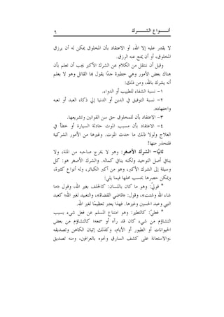 ‫٩‬                                           ‫ﺃﻧــﻮﺍﻉ ﺍﻟﺸــﺮﻙ‬

‫ﻻ ﻳﻘﺪﺭ ﻋﻠﻴﻪ ﺇﻻ ﺍﷲ، ﺃﻭ ﺍﻻﻋﺘﻘﺎﺩ ﺑﺄﻥ ﺍﳌﺨﻠﻮﻕ ﳝﻜﻦ ﻟﻪ ﺃﻥ ﻳﺮﺯﻕ‬
                                   ‫ﺍﳌﺨﻠﻮﻕ، ﺃﻭ ﺃﻥ ﳝﻨﻊ ﻋﻨﻪ ﺍﻟﺮﺯﻕ.‬
‫ﻭﻗﺒﻞ ﺃﻥ ﻧﻨﺘﻘﻞ ﻣﻦ ﺍﻟﻜﻼﻡ ﻋﻦ ﺍﻟﺸﺮﻙ ﺍﻷﻛﱪ ﳚﺐ ﺃﻥ ﺗﻌﻠﻢ ﺑﺄﻥ‬
‫ﻫﻨﺎﻙ ﺑﻌﺾ ﺍﻷﻣﻮﺭ ﻭﻫﻲ ﺧﻄﲑﺓ ﺟﺪًﺍ ﻳﻘﻮﻝ ﻬﺑﺎ ﺍﻟﻘﺎﺋﻞ ﻭﻫﻮ ﻻ ﻳﻌﻠﻢ‬
                                       ‫ﺃﻧﻪ ﻳﺸﺮﻙ ﺑﺎﷲ، ﻭﻣﻦ ﺫﻟﻚ:‬
                           ‫١- ﻧﺴﺒﺔ ﺍﻟﺸﻔﺎﺀ ﻟﻠﻄﺒﻴﺐ ﺃﻭ ﺍﻟﺪﻭﺍﺀ.‬
‫٢- ﻧﺴﺒﺔ ﺍﻟﺘﻮﻓﻴﻖ ﰲ ﺍﻟﺪﻳﻦ ﺃﻭ ﺍﻟﺪﻧﻴﺎ ﺇﱄ ﺫﻛﺎﺀ ﺍﻟﻌﺒﺪ ﺃﻭ ﺗﻌﺒﻪ‬
                                                         ‫ﻭﺍﺟﺘﻬﺎﺩﻩ.‬
       ‫٣- ﺍﻻﻋﺘﻘﺎﺩ ﺑﺄﻥ ﻟﻠﻤﺨﻠﻮﻕ ﺣﻖ ﺳﻦ ﺍﻟﻘﻮﺍﻧﲔ ﻭﺗﺸﺮﻳﻌﻬﺎ.‬
‫٤- ﺍﻻﻋﺘﻘﺎﺩ ﺑﺄﻥ ﻣﺴﺒﺐ ﺍﳌﻮﺕ ﺣﺎﺩﺛﺔ ﺍﻟﺴﻴﺎﺭﺓ ﺃﻭ ﺧﻄﺄ ﰲ‬
‫ﺍﻟﻌﻼﺝ ﻭﻟﻮﻻ ﺫﻟﻚ ﻣﺎ ﺣﺪﺙ ﺍﳌﻮﺕ. ﻭﻏﲑﻫﺎ ﻣﻦ ﺍﻷﻣﻮﺭ ﺍﻟﺸﺮﻛﻴﺔ‬
                                                    ‫ﻓﻠﻨﺤﺬﺭ ﻣﻨﻬﺎ!‬
‫ﺛﺎﻧﻴًﺎ- ﺍﻟﺸﺮﻙ ﺍﻷﺻﻐﺮ: ﻭﻫﻮ ﻻ ﳜﺮﺝ ﺻﺎﺣﺒﻪ ﻣﻦ ﺍﳌﻠﺔ، ﻭﻻ‬
‫ﻳﻨﺎﰲ ﺃﺻﻞ ﺍﻟﺘﻮﺣﻴﺪ ﻭﻟﻜﻨﻪ ﻳﻨﺎﰲ ﻛﻤﺎﻟﻪ. ﻭﺍﻟﺸﺮﻙ ﺍﻷﺻﻐﺮ ﻫﻮ: ﻛﻞ‬
‫ﻭﺳﻴﻠﺔ ﺇﱃ ﺍﻟﺸﺮﻙ ﺍﻷﻛﱪ، ﻭﻫﻮ ﻣﻦ ﺃﻛﱪ ﺍﻟﻜﺒﺎﺋﺮ، ﻭﻟﻪ ﺃﻧﻮﺍﻉ ﻛﺜﲑﺓ،‬
                            ‫ﻭﳝﻜﻦ ﺣﺼﺮﻫﺎ ﲝﺴﺐ ﳏﻠﻬﺎ ﻓﻴﻤﺎ ﻳﻠﻲ:‬
‫* ﻗﻮﱄ: ﻭﻫﻮ ﻣﺎ ﻛﺎﻥ ﺑﺎﻟﻠﺴﺎﻥ: ﻛﺎﳊﻠﻒ ﺑﻐﲑ ﺍﷲ، ﻭﻗﻮﻝ »ﻣﺎ‬      ‫ﹼ‬
‫ﺷﺎﺀ ﺍﷲ ﻭﺷﺌﺖ«، ﻭﻗﻮﻝ: »ﻗﺎﺿﻲ ﺍﻟﻘﻀﺎﺓ«، ﻭﺍﻟﺘﻌﺒﻴﺪ ﻟﻐﲑ ﺍﷲ؛ ﻛﻌﺒﺪ‬
             ‫ﺍﻟﻨﱯ ﻭﻋﺒﺪ ﺍﳊﺴﲔ ﻭﻏﲑﻫﺎ. ﻓﻬﺬﺍ ﻳﻌﺘﱪ ﺗﻌﻈﻴﻤًﺎ ﻟﻐﲑ ﺍﷲ.‬
‫* ﻓﻌﻠﻲ: ﻛﺎﻟﺘﻄﲑ: ﻭﻫﻮ ﺍﻣﺘﻨﺎﻉ ﺍﳌﺴﻠﻢ ﻋﻦ ﻓﻌﻞ ﺷﻲﺀ ﺑﺴﺒﺐ‬      ‫ّ‬
‫ﺍﻟﺘﺸﺎﺅﻡ ﻣﻦ ﺷﻲﺀ ﻛﺎﻥ ﻗﺪ ﺭﺁﻩ ﺃﻭ ﲰﻌﻪ؛ ﻛﺎﻟﺘﺸﺎﺅﻡ ﻣﻦ ﺑﻌﺾ‬
‫ﺍﳊﻴﻮﺍﻧﺎﺕ ﺃﻭ ﺍﻟﻄﻴﻮﺭ ﺃﻭ ﺍﻷﻳﺎﻡ، ﻭﻛﺬﻟﻚ ﺇﺗﻴﺎﻥ ﺍﻟﻜﺎﻫﻦ ﻭﺗﺼﺪﻳﻘﻪ‬
‫،ﻭﺍﻻﺳﺘﻌﺎﻧﺔ ﻋﻠﻰ ﻛﺸﻒ ﺍﻟﺴﺎﺭﻕ ﻭﳓﻮﻩ ﺑﺎﻟﻌﺮﺍﻓﲔ، ﻭﻣﻨﻪ ﺗﺼﺪﻳﻖ‬
 