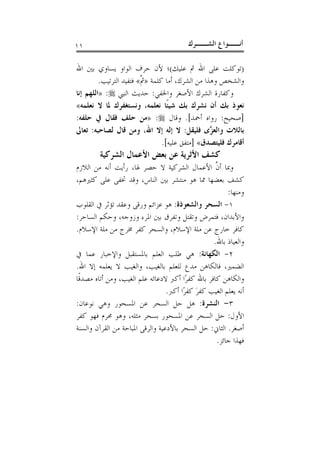 ‫١١‬                                        ‫ﺃﻧــﻮﺍﻉ ﺍﻟﺸــﺮﻙ‬

‫)ﺗﻮﻛﻠﺖ ﻋﻠﻰ ﺍﷲ ﰒ ﻋﻠﻴﻚ(؛ ﻷﻥ ﺣﺮﻑ ﺍﻟﻮﺍﻭ ﻳﺴﺎﻭﻱ ﺑﲔ ﺍﷲ‬
         ‫ﻭﺍﻟﺸﺨﺺ ﻭﻫﺬﺍ ﻣﻦ ﺍﻟﺸﺮﻙ، ﺃﻣﺎ ﻛﻠﻤﺔ »ﰒ« ﻓﺘﻔﻴﺪ ﺍﻟﺘﺮﺗﻴﺐ.‬
                         ‫ﱠ‬
‫ﻭﻛﻔﺎﺭﺓ ﺍﻟﺸﺮﻙ ﺍﻷﺻﻐﺮ ﻭﺍﳋﻔﻲ: ﺣﺪﻳﺚ ﺍﻟﻨﱯ ‪» :‬ﺍﻟﻠﻬﻢ ﺇﻧﺎ‬
‫ﻧﻌﻮﺫ ﺑﻚ ﺃﻥ ﻧﺸﺮﻙ ﺑﻚ ﺷﻴﺌﹰﺎ ﻧﻌﻠﻤﻪ، ﻭﻧﺴﺘﻐﻔﺮﻙ ﳌﺎ ﻻ ﻧﻌﻠﻤﻪ«‬
‫]ﺻﺤﻴﺢ: ﺭﻭﺍﻩ ﺃﲪﺪ[. ﻭﻗﺎﻝ ‪» :‬ﻣﻦ ﺣﻠﻒ ﻓﻘﺎﻝ ﰲ ﺣﻠﻔﻪ:‬
‫ﺑﺎﻟﻼﺕ ﻭﺍﻟﻌ ﱠﻯ ﻓﻠﻴﻘﻞ: ﻻ ﺇﻟﻪ ﺇﻻ ﺍﷲ، ﻭﻣﻦ ﻗﺎﻝ ﻟﺼﺎﺣﺒﻪ: ﺗﻌﺎﱃ‬
                                                 ‫ﺰ‬
                                ‫ﺃﻗﺎﻣﺮﻙ ﻓﻠﻴﺘﺼﺪﻕ« ]ﻣﺘﻔﻖ ﻋﻠﻴﻪ[.‬
        ‫ﻛﺸﻒ ﺍﻷﺛﺮﻳﺔ ﻋﻦ ﺑﻌﺾ ﺍﻷﻋﻤﺎﻝ ﺍﻟﺸﺮﻛﻴﺔ‬
‫ﻭﲟﺎ ﺃﻥ ﺍﻷﻋﻤﺎﻝ ﺍﻟﺸﺮﻛﻴﺔ ﻻ ﺣﺼﺮ ﳍﺎ، ﺭﺃﻳﺖ ﺃﻧﻪ ﻣﻦ ﺍﻟﻼﺯﻡ‬  ‫ﱠ‬
‫ﻛﺸﻒ ﺑﻌﻀﻬﺎ ﳑﺎ ﻫﻮ ﻣﻨﺘﺸﺮ ﺑﲔ ﺍﻟﻨﺎﺱ، ﻭﻗﺪ ﲣﻔﻰ ﻋﻠﻰ ﻛﺜﲑﻫﻢ،‬
                                                        ‫ﻭﻣﻨﻬﺎ:‬
‫١- ﺍﻟﺴﺤﺮ ﻭﺍﻟﺸﻌﻮﺫﺓ: ﻫﻮ ﻋﺰﺍﺋﻢ ﻭﺭﻗﻰ ﻭﻋﻘﺪ ﺗﺆﺛﺮ ﰲ ﺍﻟﻘﻠﻮﺏ‬
‫ﻭﺍﻷﺑﺪﺍﻥ، ﻓﺘﻤﺮﺽ ﻭﺗﻘﺘﻞ ﻭﺗﻔﺮﻕ ﺑﲔ ﺍﳌﺮﺀ ﻭﺯﻭﺟﻪ، ﻭﺣﻜﻢ ﺍﻟﺴﺎﺣﺮ:‬
‫ﻛﺎﻓﺮ ﺧﺎﺭﺝ ﻋﻦ ﻣﻠﺔ ﺍﻹﺳﻼﻡ، ﻭﺍﻟﺴﺤﺮ ﻛﻔﺮ ﳐﺮﺝ ﻣﻦ ﻣﻠﺔ ﺍﻹﺳﻼﻡ.‬
                                                  ‫ﻭﺍﻟﻌﻴﺎﺫ ﺑﺎﷲ.‬
‫٢- ﺍﻟﻜﻬﺎﻧﺔ: ﻫﻲ ﻃﻠﺐ ﺍﻟﻌﻠﻢ ﺑﺎﳌﺴﺘﻘﺒﻞ ﻭﺍﻹﺧﺒﺎﺭ ﻋﻤﺎ ﰲ‬
‫ﺍﻟﻀﻤﲑ، ﻓﺎﻟﻜﺎﻫﻦ ﻣﺪﻉ ﻟﻠﻌﻠﻢ ﺑﺎﻟﻐﻴﺐ، ﻭﺍﻟﻐﻴﺐ ﻻ ﻳﻌﻠﻤﻪ ﺇﻻ ﺍﷲ.‬
‫ﻭﺍﻟﻜﺎﻫﻦ ﻛﺎﻓﺮ ﺑﺎﷲ ﻛﻔﺮًﺍ ﺃﻛﱪ ﻻﺩﻋﺎﺋﻪ ﻋﻠﻢ ﺍﻟﻐﻴﺐ، ﻭﻣﻦ ﺃﺗﺎﻩ ﻣﺼﺪﻗﹰﺎ‬
                                  ‫ﺃﻧﻪ ﻳﻌﻠﻢ ﺍﻟﻐﻴﺐ ﻛﻔﺮ ﻛﻔﺮًﺍ ﺃﻛﱪ.‬
                                             ‫َ‬
‫٣- ﺍﻟﻨﺸﺮﺓ: ﻫﻞ ﺣﻞ ﺍﻟﺴﺤﺮ ﻋﻦ ﺍﳌﺴﺤﻮﺭ ﻭﻫﻲ ﻧﻮﻋﺎﻥ:‬
‫ﺍﻷﻭﻝ: ﺣﻞ ﺍﻟﺴﺤﺮ ﻋﻦ ﺍﳌﺴﺤﻮﺭ ﺑﺴﺤﺮ ﻣﺜﻠﻪ، ﻭﻫﻮ ﳏﺮﻡ ﻓﻬﻮ ﻛﻔﺮ‬
‫ﺃﺻﻐﺮ. ﺍﻟﺜﺎﱐ: ﺣﻞ ﺍﻟﺴﺤﺮ ﺑﺎﻷﺩﻋﻴﺔ ﻭﺍﻟﺮﻗﻰ ﺍﳌﺒﺎﺣﺔ ﻣﻦ ﺍﻟﻘﺮﺁﻥ ﻭﺍﻟﺴﻨﺔ‬
                                                    ‫ﻓﻬﺬﺍ ﺟﺎﺋﺰ.‬
 