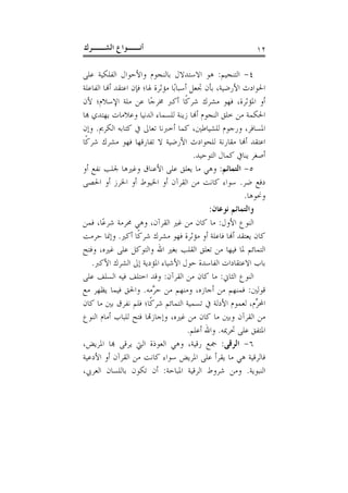 ‫ﺃﻧــﻮﺍﻉ ﺍﻟﺸــﺮﻙ‬                                              ‫٢١‬

‫٤- ﺍﻟﺘﻨﺠﻴﻢ: ﻫﻮ ﺍﻻﺳﺘﺪﻻﻝ ﺑﺎﻟﻨﺠﻮﻡ ﻭﺍﻷﺣﻮﺍﻝ ﺍﻟﻔﻠﻜﻴﺔ ﻋﻠﻰ‬
‫ﺍﳊﻮﺍﺩﺙ ﺍﻷﺭﺿﻴﺔ، ﺑﺄﻥ ﲡﻌﻞ ﺃﺳﺒﺎﺑًﺎ ﻣﺆﺛﺮﺓ ﳍﺎ؛ ﻓﺈﻥ ﺍﻋﺘﻘﺪ ﺃﻬﻧﺎ ﺍﻟﻔﺎﻋﻠﺔ‬
‫ﺃﻭ ﺍﳌﺆﺛﺮﺓ، ﻓﻬﻮ ﻣﺸﺮﻙ ﺷﺮﻛﹰﺎ ﺃﻛﱪ ﳐﺮﺟًﺎ ﻋﻦ ﻣﻠﺔ ﺍﻹﺳﻼﻡ؛ ﻷﻥ‬
‫ﺍﳊﻜﻤﺔ ﻣﻦ ﺧﻠﻖ ﺍﻟﻨﺠﻮﻡ ﺃﻬﻧﺎ ﺯﻳﻨﺔ ﻟﻠﺴﻤﺎﺀ ﺍﻟﺪﻧﻴﺎ ﻭﻋﻼﻣﺎﺕ ﻳﻬﺘﺪﻱ ﻬﺑﺎ‬
‫ﺍﳌﺴﺎﻓﺮ، ﻭﺭﺟﻮﻡ ﻟﻠﺸﻴﺎﻃﲔ، ﻛﻤﺎ ﺃﺧﱪﻧﺎ ﺗﻌﺎﱃ ﰲ ﻛﺘﺎﺑﻪ ﺍﻟﻜﺮﱘ. ﻭﺇﻥ‬
‫ﺍﻋﺘﻘﺪ ﺃﻬﻧﺎ ﻣﻘﺎﺭﻧﺔ ﻟﻠﺤﻮﺍﺩﺙ ﺍﻷﺭﺿﻴﺔ ﻻ ﺗﻔﺎﺭﻗﻬﺎ ﻓﻬﻮ ﻣﺸﺮﻙ ﺷﺮﻛﹰﺎ‬
                                          ‫ﺃﺻﻐﺮ ﻳﻨﺎﰲ ﻛﻤﺎﻝ ﺍﻟﺘﻮﺣﻴﺪ.‬
‫٥- ﺍﻟﺘﻤﺎﺋﻢ: ﻭﻫﻲ ﻣﺎ ﻳﻌﻠﻖ ﻋﻠﻰ ﺍﻷﻋﻨﺎﻕ ﻭﻏﲑﻫﺎ ﳉﻠﺐ ﻧﻔﻊ ﺃﻭ‬
‫ﺩﻓﻊ ﺿﺮ. ﺳﻮﺍﺀ ﻛﺎﻧﺖ ﻣﻦ ﺍﻟﻘﺮﺁﻥ ﺃﻭ ﺍﳋﻴﻮﻁ ﺃﻭ ﺍﳋﺮﺯ ﺃﻭ ﺍﳊﺼﻰ‬
                                                          ‫ﻭﳓﻮﻫﺎ.‬
                                               ‫ﻭﺍﻟﺘﻤﺎﺋﻢ ﻧﻮﻋﺎﻥ:‬
‫ﺍﻟﻨﻮﻉ ﺍﻷﻭﻝ: ﻣﺎ ﻛﺎﻥ ﻣﻦ ﻏﲑ ﺍﻟﻘﺮﺁﻥ، ﻭﻫﻲ ﳏﺮﻣﺔ ﺷﺮﻋًﺎ، ﻓﻤﻦ‬
‫ﻛﺎﻥ ﻳﻌﺘﻘﺪ ﺃﻬﻧﺎ ﻓﺎﻋﻠﺔ ﺃﻭ ﻣﺆﺛﺮﺓ ﻓﻬﻮ ﻣﺸﺮﻙ ﺷﺮﻛﹰﺎ ﺃﻛﲑ. ﻭﺇﳕﺎ ﺣﺮﻣﺖ‬
‫ﺍﻟﺘﻤﺎﺋﻢ ﳌﺎ ﻓﻴﻬﺎ ﻣﻦ ﺗﻌﻠﻖ ﺍﻟﻘﻠﺐ ﺑﻐﲑ ﺍﷲ ﻭﺍﻟﺘﻮﻛﻞ ﻋﻠﻰ ﻏﲑﻩ، ﻭﻓﺘﺢ‬
    ‫ﺑﺎﺏ ﺍﻻﻋﺘﻘﺎﺩﺍﺕ ﺍﻟﻔﺎﺳﺪﺓ ﺣﻮﻝ ﺍﻷﺷﻴﺎﺀ ﺍﳌﺆﺩﻳﺔ ﺇﱃ ﺍﻟﺸﺮﻙ ﺍﻷﻛﱪ.‬
‫ﺍﻟﻨﻮﻉ ﺍﻟﺜﺎﱐ: ﻣﺎ ﻛﺎﻥ ﻣﻦ ﺍﻟﻘﺮﺁﻥ: ﻭﻗﺪ ﺍﺧﺘﻠﻒ ﻓﻴﻪ ﺍﻟﺴﻠﻒ ﻋﻠﻰ‬
‫ﻗﻮﻟﲔ: ﻓﻤﻨﻬﻢ ﻣﻦ ﺃﺟﺎﺯﻩ، ﻭﻣﻨﻬﻢ ﻣﻦ ﺣ ﱠﻣﻪ. ﻭﺍﳊﻖ ﻓﻴﻤﺎ ﻳﻈﻬﺮ ﻣﻊ‬
                          ‫ﺮ‬
‫ﺍﶈ ﱢﻡ، ﻟﻌﻤﻮﻡ ﺍﻷﺩﻟﺔ ﰲ ﺗﺴﻤﻴﺔ ﺍﻟﺘﻤﺎﺋﻢ ﺷﺮﻛﹰﺎ؛ ﻓﻠﻢ ﻧﻔﺮﻕ ﺑﲔ ﻣﺎ ﻛﺎﻥ‬   ‫ﺮ‬
‫ﻣﻦ ﺍﻟﻘﺮﺁﻥ ﻭﺑﲔ ﻣﺎ ﻛﺎﻥ ﻣﻦ ﻏﲑﻩ، ﻭﺇﺟﺎﺯﻬﺗﺎ ﻓﺘﺢ ﻟﻠﺒﺎﺏ ﺃﻣﺎﻡ ﺍﻟﻨﻮﻉ‬
                                        ‫ﺍﳌﺘﻔﻖ ﻋﻠﻰ ﲢﺮﳝﻪ. ﻭﺍﷲ ﺃﻋﻠﻢ.‬
‫٦- ﺍﻟﺮﻗﻰ: ﲨﻊ ﺭﻗﻴﺔ، ﻭﻫﻲ ﺍﻟﻌﻮﺫﺓ ﺍﻟﱵ ﻳﺮﻗﻰ ﻬﺑﺎ ﺍﳌﺮﻳﺾ،‬
‫ﻓﺎﻟﺮﻗﻴﺔ ﻫﻲ ﻣﺎ ﻳﻘﺮﺃ ﻋﻠﻰ ﺍﳌﺮﻳﺾ ﺳﻮﺍﺀ ﻛﺎﻧﺖ ﻣﻦ ﺍﻟﻘﺮﺁﻥ ﺃﻭ ﺍﻷﺩﻋﻴﺔ‬
‫ﺍﻟﻨﺒﻮﻳﺔ. ﻭﻣﻦ ﺷﺮﻭﻁ ﺍﻟﺮﻗﻴﺔ ﺍﳌﺒﺎﺣﺔ: ﺃﻥ ﺗﻜﻮﻥ ﺑﺎﻟﻠﺴﺎﻥ ﺍﻟﻌﺮﰊ،‬
 