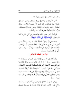 ‫٣١‬                                   ‫ﺇﳕﺎ ﺍﳉﺰﺍﺀ ﻣﻦ ﺟﻨﺲ ﺍﻟﻌﻤﻞ‬

                    ‫ﻭﻛﻤﺎ ﺗﺪﻳﻦ ﺗﺪﺍﻥ، ﻭﻻ ﻳﻈﻠﻢ ﺭﺑﻚ ﺃﺣﺪًﺍ.‬
‫ﺃﺧﻲ ﺍﻟﻜﺮﱘ: ﻓﱪ ﻭﺍﻟﺪﻳﻚ ﻳﱪﻙ ﺃﺑﻨﺎﺅﻙ.. ﻭﺍﻋﻠﻢ ﺃﻬﻧﻢ ﻟﻚ‬
‫ﻣﺜﻠﻤﺎ ﺗﻜﻮﻥ ﻵﺑﺎﺋﻚ.. ﻓﺈﻥ ﻛﻨﺖ ﺑﺎ ‪‬ﺍ ﺑﻄﻴﺐ ﺍﻟﻜﻼﻡ.. ﻭﺻﺪﻕ‬
                      ‫ﺭ‬
‫ﺍﻟﻄﺎﻋﺔ ﻭﺍﳊﺐ ﻭﺍﳌﻮﺩﺓ.. ﻭﺍﻹﻧﻔﺎﻕ ﻭﺍﳌﻌﺮﻭﻑ ﻭﺍﻹﺣﺴـﺎﻥ..‬
             ‫ﻭﺑ ﱠﻙ ﺃﺑﻨﺎﺅﻙ ﻭﺃﺗﻮﻙ ﲟﺜﻞ ﻣﺎ ﺃﺗﻴﺖ ﺑﻪ ﻭﺍﻟﺪﻳﻚ..‬
                                                   ‫ﺮ‬
‫ﻓﻮﺍﻟﺪﺍﻙ ﺃﺣﻖ ﲝﺴﻦ ﺍﳋﻠﻖ ﻭﺍﻟﺼﺤﺒﺔ ﻣﻦ ﻛﻞ ﺍﻟﻨﺎﺱ، ﻛﻤﺎ‬
              ‫ﻗﺎﻝ ﺗﻌﺎﱃ: ‪‬ﻭﺻَﺎﺣﺒﻬﻤَﺎ ﻓِﻲ ﺍﻟ ﱡْﻧﻴَﺎ ﻣﻌ ُﻭﻓﹰﺎ‪.‬‬
                    ‫ﺪ َ ْﺮ‬                ‫َ ِْ ُ‬
‫ﺟﺎﺀ ﺭﺟﻞ ﺇﱃ ﺭﺳﻮﻝ ﺍﷲ ‪ ‬ﻓﻘﺎﻝ: ﻳﺎ ﺭﺳـﻮﻝ ﺍﷲ ﻣـﻦ‬
‫ﺃﺣﻖ ﺍﻟﻨﺎﺱ ﲝﺴﻦ ﺻﺤﺎﺑﱵ ﻗﺎﻝ: »ﺃﻣﻚ«، ﻗﺎﻝ ﹸﺛ ﱠ ﻣﻦ؟ ﻗﺎﻝ:‬
         ‫ﻢ‬
‫»ﺃﻣﻚ«. ﻗﺎﻝ ﹸﺛ ﱠ ﻣﻦ؟ ﻗﺎﻝ: »ﺃﻣﻚ«. ﻗﺎﻝ: ﹸﺛ ﱠ ﻣـﻦ؟ ﻗـﺎﻝ:‬
               ‫ﻢ‬                       ‫ﻢ‬
                             ‫»ﹸﺛ ﱠ ﺃﺑﻮﻙ«. ]ﺭﻭﺍﻩ ﻣﺴﻠﻢ[.‬
                                                 ‫ﻢ‬
                 ‫ﺟﺰﺍﺀ ﻣﻦ ﺍﻧﺘﻬﻚ ﺍﻷﻋﺮﺍﺽ‬
‫ﻭﻗﺪ ﺃﺷﺎﺭ ﺇﻟﻴﻪ ﺍﻟﺮﺳﻮﻝ ‪ ‬ﳌﺎ ﺟﺎﺀﻩ ﺷـﺎﺏ ﻳﺴـﺘﺄﺫﻧﻪ –‬
‫ﺑﻜﻞ ﺻﺪﻕ ﻭﺟﺮﺃﺓ – ﰲ ﺍﻟﺰﻧﺎ.. ﻓﻘﺎﻝ ﻟﻪ ﺭﺳﻮﻝ ﺍﷲ ‪» :‬ﻳﺎ‬
‫ﻓﱴ ﺃﻓﺘﺮﺿﺎﻩ ﻷﺧﺘﻚ؟ ﺃﻓﺘﺮﺿﺎﻩ ﻟﻌﻤﺘﻚ؟ ﺃﻓﺘﺮﺿﺎﻩ ﳋﺎﻟﺘﻚ؟«‬
‫ﻭﰲ ﻛﻞ ﻣﺮﺓ ﻳﻘﻮﻝ ﺍﻟﺸﺎﺏ: ﻻ ﻳﺎ ﺭﺳﻮﻝ ﺍﷲ. ﰒ ﻗﺎﻝ ﺍﻟﺸﺎﺏ:‬
‫ﺍﺩﻉ ﱄ ﻳﺎ ﺭﺳﻮﻝ ﺍﷲ! ﻓﻮﺿﻊ ﻳﺪﻩ ‪ ‬ﻋﻠﻰ ﻗﻠـﺐ ﺍﻟﺸـﺎﺏ،‬
‫ﻭﻗﺎﻝ: »ﺍﻟﻠﻬﻢ ﺣ ﱢﻦ ﻓﺮ ﱠﻪ، ﻭﻃ ﱢﺮ ﻗﻠﺒﻪ، ﻭﺍﻏﻔـﺮ ﺫﻧﺒـﻪ«‬
                     ‫ﻬ‬       ‫ﺼ ﺟ‬
                                       ‫]ﺭﻭﺍﻩ ﺃﲪﺪ[.‬
‫ﻭﻳﻨﺪﺭ ﺃﻥ ﻳﻨﺠﻮ ﻫﺎﺗﻚ ﺍﻷﻋﺮﺍﺽ ﻣﻦ ﺃﺩﺍﺀ ﺩﻳﻨـﻪ.. ﻓـﺈﻥ‬
‫ﻭﻗﺎﺋﻊ ﺍﻷﻳﺎﻡ ﺷﺎﻫﺪﺓ ﻋﻠﻰ ﺃﻥ ﺍﻟﺰﻧﺎﺓ ﻳﺘﺠ ﱠﻋﻮﻥ ﻣـﺮﺍﺭﺓ ﻫﺘـﻚ‬
                  ‫ﺮ‬
 