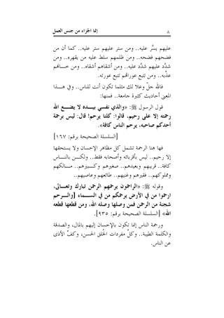 ‫ﺇﳕﺎ ﺍﳉﺰﺍﺀ ﻣﻦ ﺟﻨﺲ ﺍﻟﻌﻤﻞ‬                                ‫٨‬

‫ﻋﻠﻴﻬﻢ ﻳ ﱠﺮ ﻋﻠﻴﻪ.. ﻭﻣﻦ ﺳﺘﺮ ﻋﻠﻴﻬﻢ ﺳﺘﺮ ﻋﻠﻴﻪ.. ﻛﻤﺎ ﺃﻥ ﻣﻦ‬
                                               ‫ﺴ‬
‫ﻓﻀﺤﻬﻢ ﻓﻀﺤﻪ.. ﻭﻣﻦ ﻇﻠﻤﻬﻢ ﺳﻠﻂ ﻋﻠﻴﻪ ﻣﻦ ﻳﻘﻬﺮﻩ.. ﻭﻣﻦ‬
‫ﺷ ﱠﺩ ﻋﻠﻴﻬﻢ ﺷ ﱠﺩ ﻋﻠﻴﻪ.. ﻭﻣﻦ ﺃﺷﻘﺎﻫﻢ ﺃﺷﻘﺎﻩ.. ﻭﻣﻦ ﺧـﺎﻬﻧﻢ‬
                                         ‫ﺪ‬          ‫ﺪ‬
                    ‫ﻋ ﱠﺑﻪ.. ﻭﻣﻦ ﺗﺘﺒﻊ ﻋﻮﺭﺍﻬﺗﻢ ﺗﺘﺒﻊ ﻋﻮﺭﺗﻪ.‬
                                                     ‫ﺬ‬
‫ﻓﺎﷲ ﺟﻞ ﻭﻋﻼ ﻟﻚ ﻣﺜﻠﻤﺎ ﺗﻜﻮﻥ ﺃﻧﺖ ﻟﻠﻨﺎﺱ.. ﻭﰲ ﻫـﺬﺍ‬
                                       ‫ﹼ‬
                   ‫ﺍﳌﻌﲎ ﺃﺣﺎﺩﻳﺚ ﻛﺜﲑﺓ ﺟﺎﻣﻌﺔ.. ﻓﻤﻨﻬﺎ:‬
‫ﻗﻮﻝ ﺍﻟﺮﺳﻮﻝ ‪» :‬ﻭﺍﻟﺬﻱ ﻧﻔﺴﻲ ﺑﻴـﺪﻩ ﻻ ﻳﻀـﻊ ﺍﷲ‬
‫ﺭﲪﺘﻪ ﺇﻻ ﻋﻠﻰ ﺭﺣﻴﻢ، ﻗﺎﻟﻮﺍ: ﻛﻠﻨﺎ ﻳﺮﺣﻢ! ﻗﺎﻝ: ﻟﻴﺲ ﺑﺮﲪﺔ‬
                 ‫ﺃﺣﺪﻛﻢ ﺻﺎﺣﺒﻪ، ﻳﺮﺣﻢ ﺍﻟﻨﺎﺱ ﻛﺎﻓﺔ«.‬
‫]ﺍﻟﺴﻠﺴﻠﺔ ﺍﻟﺼﺤﻴﺤﺔ ﺑﺮﻗﻢ: ٧٦١[‬
‫ﻓﻬﺎ ﻫﻨﺎ ﺍﻟﺮﲪﺔ ﺗﺸﻤﻞ ﻛﻞ ﻣﻈﺎﻫﺮ ﺍﻹﺣﺴﺎﻥ ﻭﻻ ﻳﺴﺘﺤﻘﻬﺎ‬
‫ﺇﻻ ﺭﺣﻴﻢ.. ﻟﻴﺲ ﺑﺄﻗﺮﺑﺎﺋﻪ ﻭﺃﺻﺤﺎﺑﻪ ﻓﻘﻂ.. ﻭﻟﻜـﻦ ﺑﺎﻟﻨـﺎﺱ‬
‫ﻛﺎﻓﺔ.. ﻗﺮﻳﺒﻬﻢ ﻭﺑﻌﻴﺪﻫﻢ.. ﺻﻐﲑﻫﻢ ﻭﻛـﺒﲑﻫﻢ.. ﻣـﺎﻟﻜﻬﻢ‬
        ‫ﻭﳑﻠﻮﻛﻬﻢ.. ﻓﻘﲑﻫﻢ ﻭﻏﻨﻴﻬﻢ.. ﻃﺎﺋﻌﻬﻢ ﻭﻋﺎﺻﻴﻬﻢ..‬
‫ﻭﻗﻮﻟﻪ ‪» :‬ﺍﻟﺮﺍﲪﻮﻥ ﻳﺮﲪﻬﻢ ﺍﻟﺮﲪﻦ ﺗﺒﺎﺭﻙ ﻭﺗﻌـﺎﱃ،‬
‫ﺍﺭﲪﻮﺍ ﻣﻦ ﰲ ﺍﻷﺭﺽ ﻳﺮﲪﻜﻢ ﻣﻦ ﰲ ﺍﻟﺴـﻤﺎﺀ ]ﻭﺍﻟـﺮﺣﻢ‬
‫ﺷﺠﻨﺔ ﻣﻦ ﺍﻟﺮﲪﻦ ﻓﻤﻦ ﻭﺻﻠﻬﺎ ﻭﺻﻠﻪ ﺍﷲ، ﻭﻣﻦ ﻗﻄﻌﻬﺎ ﻗﻄﻌﻪ‬
                 ‫ﺍﷲ« ]ﺍﻟﺴﻠﺴﻠﺔ ﺍﻟﺼﺤﻴﺤﺔ ﺑﺮﻗﻢ: ٥٣٩[.‬
‫ﻭﺭﲪﺔ ﺍﻟﻨﺎﺱ ﺇﳕﺎ ﺗﻜﻮﻥ ﺑﺎﻹﺣﺴﺎﻥ ﺇﻟﻴﻬﻢ ﺑﺎﳌﺎﻝ، ﻭﺍﻟﺼﺪﻗﺔ‬
‫ﻭﺍﻟﻜﻠﻤﺔ ﺍﻟﻄﻴﺒﺔ.. ﻭﻛﻞ ﻣﻔﺮﺩﺍﺕ ﺍ ﹸﻠﻖ ﺍﳊﺴﻦ، ﻭﻛﻒ ﺍﻷﺫﻯ‬
      ‫ﱢ‬                ‫ﳋ‬        ‫ﱠ‬
                                            ‫ﻋﻦ ﺍﻟﻨﺎﺱ.‬
 