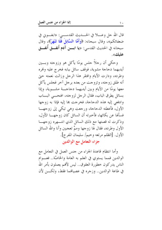 ‫ﺇﳕﺎ ﺍﳉﺰﺍﺀ ﻣﻦ ﺟﻨﺲ ﺍﻟﻌﻤﻞ‬                                ‫٠١‬

‫ﻗﺎﻝ ﺍﷲ ﺟﻞ ﻭﻋـﻼ ﰲ ﺍﳊـﺪﻳﺚ ﺍﻟﻘﺪﺳـﻲ: »ﺍﺑﻐـﻮﱐ ﰲ‬
‫ﺿﻌﻔﺎﺋﻜﻢ«، ﻭﻗﺎﻝ ﺳﺒﺤﺎﻧﻪ: ‪‬ﻭﹶﺃ ﱠﺎ ﺍﻟ ﱠﺎِﺋﻞ ﻓﻠﹶﺎ َﺗﻨﻬﺮ‪ ،‬ﻭﻗﺎﻝ‬
       ‫َﻣ ﺴ ﹶ ﹶ َْْ‬
‫ﺳﺒﺤﺎﻧﻪ ﰲ ﺍﳊﺪﻳﺚ ﺍﻟﻘﺪﺳﻲ: »ﻳﺎ ﺍﺑـﻦ ﺁﺩﻡ ﹶﺃﻧﻔـﻖ ﹸﺃﻧﻔـﻖ‬
                                                   ‫ﻋﻠﻴﻚ«.‬
‫ﻭﺣﻜﻲ ﺃﻥ ﺭﺟﻼ ﺟﻠﺲ ﻳﻮﻣًﺎ ﻳﺄﻛﻞ ﻫﻮ ﻭﺯﻭﺟﺘﻪ ﻭﺑـﲔ‬
                                      ‫ﹰ‬
‫ﺃﻳﺪﻳﻬﻤﺎ ﺩﺟﺎﺟﺔ ﻣﺸﻮﻳﺔ، ﻓﻮﻗﻒ ﺳﺎﺋﻞ ﺑﺒﺎﺑﻪ ﻓﺨﺮﺝ ﻋﻠﻴﻪ ﻭﻬﻧﺮﻩ‬
‫ﻭﻃﺮﺩﻩ، ﻭﺩﺍﺭﺕ ﺍﻷﻳﺎﻡ ﻭﺍﻓﺘﻘﺮ ﻫﺬﺍ ﺍﻟﺮﺟﻞ ﻭﺯﺍﻟﺖ ﻧﻌﻤﺘﻪ ﺣﱴ‬
‫ﺃﻧﻪ ﻃﻠﻖ ﺯﻭﺟﺘﻪ، ﻭﺗﺰﻭﺟﺖ ﻣﻦ ﺑﻌﺪﻩ ﺑﺮﺟﻞ ﺁﺧﺮ ﻓﺠﻠﺲ ﻳﺄﻛﻞ‬
‫ﻣﻌﻬﺎ ﻳﻮﻣًﺎ ﻣﻦ ﺍﻷﻳﺎﻡ ﻭﺑﲔ ﺃﻳﺪﻳﻬﻤﺎ ﺩﺟﺎﺟـﺔ ﻣﺸـﻮﻳﺔ، ﻭﺇﺫﺍ‬
‫ﺑﺴﺎﺋﻞ ﻳﻄﺮﻕ ﺍﻟﺒﺎﺏ، ﻓﻘﺎﻝ ﺍﻟﺮﺟﻞ ﻟﺰﻭﺟﺘﻪ، ﺍﻓﺘﺤـﻲ ﺍﻟﺒـﺎﺏ‬
‫ﻭﺍﺩﻓﻌﻲ ﺇﻟﻴﻪ ﻫﺬﻩ ﺍﻟﺪﺟﺎﺟﺔ، ﻓﺨﺮﺟﺖ ﻬﺑﺎ ﺇﻟﻴﻪ ﻓﺈﺫﺍ ﺑﻪ ﺯﻭﺟﻬﺎ‬
‫ﺍﻷﻭﻝ، ﻓﺄﻋﻄﺘﻪ ﺍﻟﺪﺟﺎﺟﺔ، ﻭﺭﺟﻌﺖ ﻭﻫﻲ ﺗﺒﻜﻲ ﺇﱃ ﺯﻭﺟﻬـﺎ‬
‫ﻓﺴﺄﳍﺎ ﻋﻦ ﺑﻜﺎﺋﻬﺎ، ﻓﺄﺧﱪﺗﻪ ﺃﻥ ﺍﻟﺴﺎﺋﻞ ﻛﺎﻥ ﺯﻭﺟﻬـﺎ ﺍﻷﻭﻝ،‬
‫ﻭﺫﻛﺮﺕ ﻟﻪ ﻗﺼﺘﻬﺎ ﻣﻊ ﺫﻟﻚ ﺍﻟﺴﺎﺋﻞ ﺍﻟﺬﻱ ﺍﻧﺘـﻬﺮﻩ ﺯﻭﺟﻬـﺎ‬
‫ﺍﻷﻭﻝ ﻭﻃﺮﺩﻩ، ﻓﻘﺎﻝ ﳍﺎ ﺯﻭﺟﻬﺎ ﻭﻣﻢ ﺗﻌﺠﺒﲔ ﻭﺃﻧﺎ ﻭﺍﷲ ﺍﻟﺴﺎﺋﻞ‬
                        ‫ﱠ‬
               ‫ﺍﻷﻭﻝ. ]ﺍﻟﻈﻠﻢ ﻣﺮﺗﻌﻪ ﻭﺧﻴﻢ/ ﺳﻠﻴﻤﺎﻥ ﺍﳌﻔﺮﺝ[.‬
                 ‫ﺟﺰﺍﺀ ﺍﻟﺘﻌﺎﻣﻞ ﻣﻊ ﺍﻟﻮﺍﻟﺪﻳﻦ‬
‫ﻭﺃﻣﺎ ﺍﻧﺘﻈﺎﻡ ﻗﺎﻋﺪﺓ ﺍﳉﺰﺍﺀ ﻣﻦ ﺟﻨﺲ ﺍﻟﻌﻤﻞ ﰲ ﺍﻟﺘﻌﺎﻣﻞ ﻣﻊ‬
‫ﺍﻟﻮﺍﻟﺪﻳﻦ ﻓﻤﻤﺎ ﻳﺴﺘﻮﻱ ﰲ ﺍﻟﻌﻠﻢ ﺑﻪ ﺍﻟﻌﺎﻣﺔ ﻭﺍﳋﺎ ّﺔ.. ﻓﻌـﻮﺍﻡ‬
           ‫ﺻ‬
‫ﺍﻟﻨﺎﺱ ﻳﺪﺭﻛﻮﻥ ﺧﻄﻮﺭﺓ ﺍﻟﻌﻘﻮﻕ.. ﻟﻴﺲ ﻷﻬﻧﻢ ﻳﻌﻤﻠﻮﻥ ﺑﺄﻣﺮ ﺍﷲ‬
‫ﰲ ﻃﺎﻋﺔ ﺍﻟﻮﺍﻟﺪﻳﻦ.. ﻭﺯﺟﺮﻩ ﰲ ﻋﺼﻴﺎﻬﻧﻤﺎ ﻓﻘﻂ، ﻭﻟﻜـﻦ ﻷﻥ‬
 