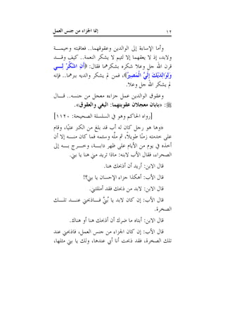 ‫ﺇﳕﺎ ﺍﳉﺰﺍﺀ ﻣﻦ ﺟﻨﺲ ﺍﻟﻌﻤﻞ‬                                  ‫٢١‬

‫ﻭﺃﻣﺎ ﺍﻹﺳﺎﺀﺓ ﺇﱃ ﺍﻟﻮﺍﻟﺪﻳﻦ ﻭﻋﻘﻮﻗﻬﻤﺎ.. ﻓﻌﺎﻗﺒﺘﻪ ﻭﺧﻴﻤـﺔ‬
‫ﻭﻻﺑﺪ، ﺇﺫ ﻻ ﻳﻌﻘﻬﻤﺎ ﺇﻻ ﻟﺌﻴﻢ ﻻ ﻳﺸﻜﺮ ﺍﻟﻨﻌﻤﺔ.. ﻛﻴﻒ ﻭﻗـﺪ‬
‫ﻗﺮﻥ ﺍﷲ ﺟﻞ ﻭﻋﻼ ﺷﻜﺮﻩ ﺑﺸﻜﺮﳘﺎ ﻓﻘﺎﻝ: ‪‬ﹶﺃﻥ ﺍﺷﻜﺮ ﻟِـﻲ‬
       ‫ِ ْ ﹸْ‬
‫ﻭِﻟﻮَﺍِﻟﺪْﻳﻚ ﹺﺇﹶﻟ ﱠ ﺍﹾﻟﻤﺼ ُ‪ ،‬ﻓﻤﻦ ﱂ ﻳﺸﻜﺮ ﻭﺍﻟﺪﻳﻪ ﺑﱪﳘﺎ.. ﻓﺈﻧﻪ‬
                                ‫َ َ َ ﻲ َ ِﲑ‬
                                ‫ﱂ ﻳﺸﻜﺮ ﺍﷲ ﺟﻞ ﻭﻋﻼ.‬
‫ﻭﻋﻘﻮﻕ ﺍﻟﻮﺍﻟﺪﻳﻦ ﻋﻤﻞ ﺟﺰﺍﺀﻩ ﻣﻌﺠﻞ ﻣﻦ ﺟﻨﺴﻪ.. ﻗـﺎﻝ‬
        ‫‪» :‬ﺑﺎﺑﺎﻥ ﻣﻌﺠﻼﻥ ﻋﻘﻮﺑﺘﻬﻤﺎ: ﺍﻟﺒﻐﻲ ﻭﺍﻟﻌﻘﻮﻕ«.‬
‫]ﺭﻭﺍﻩ ﺍﳊﺎﻛﻢ ﻭﻫﻮ ﰲ ﺍﻟﺴﻠﺴﻠﺔ ﺍﻟﺼﺤﻴﺤﺔ: ٠٢١١[‬
‫»ﻭﻫﺎ ﻫﻮ ﺭﺟﻞ ﻛﺎﻥ ﻟﻪ ﺃﺏ ﻗﺪ ﺑﻠﻎ ﻣﻦ ﺍﻟﻜﱪ ﻋﺘﻴًﺎ، ﻭﻗﺎﻡ‬
‫ﻋﻠﻰ ﺧﺪﻣﺘﻪ ﺯﻣﻨًﺎ ﻃﻮﻳﻼﹰ، ﰒ ﻣﻠﻪ ﻭﺳﺌﻤﻪ ﻓﻤﺎ ﻛﺎﻥ ﻣﻨـﻪ ﺇﻻ ﺃﻥ‬
                               ‫ﱠ‬
‫ﺃﺧﺬﻩ ﰲ ﻳﻮﻡ ﻣﻦ ﺍﻷﻳﺎﻡ ﻋﻠﻰ ﻇﻬﺮ ﺩﺍﺑـﺔ، ﻭﺧـﺮﺝ ﺑـﻪ ﺇﱃ‬
         ‫ﺍﻟﺼﺤﺮﺍﺀ، ﻓﻘﺎﻝ ﺍﻷﺏ ﻻﺑﻨﻪ: ﻣﺎﺫﺍ ﺗﺮﻳﺪ ﻣﲏ ﻫﻨﺎ ﻳﺎ ﺑﲏ.‬
                         ‫ﻗﺎﻝ ﺍﻻﺑﻦ: ﺃﺭﻳﺪ ﺃﻥ ﺃﺫﲝﻚ ﻫﻨﺎ.‬
              ‫ﻗﺎﻝ ﺍﻷﺏ: ﺃﻫﻜﺬﺍ ﺟﺰﺍﺀ ﺍﻹﺣﺴﺎﻥ ﻳﺎ ﺑﲏ؟!‬
                 ‫ﻗﺎﻝ ﺍﻻﺑﻦ: ﻻﺑﺪ ﻣﻦ ﺫﲝﻚ ﻓﻘﺪ ﺃﻣﻠﻠﺘﲏ.‬
‫ﻗﺎﻝ ﺍﻷﺏ: ﺇﻥ ﻛﺎﻥ ﻻﺑﺪ ﻳﺎ ُﺑ ﱠ ﻓـﺎﺫﲝﲏ ﻋﻨـﺪ ﺗﻠـﻚ‬
                 ‫ﲏ‬
                                        ‫ﺍﻟﺼﺨﺮﺓ.‬
       ‫ﻗﺎﻝ ﺍﻻﺑﻦ: ﺃﺑﺘﺎﻩ ﻣﺎ ﺿﺮﻙ ﺃﻥ ﺃﺫﲝﻚ ﻫﻨﺎ ﺃﻭ ﻫﻨﺎﻙ.‬
‫ﻗﺎﻝ ﺍﻷﺏ: ﺇﻥ ﻛﺎﻥ ﺍﳉﺰﺍﺀ ﻣﻦ ﺟﻨﺲ ﺍﻟﻌﻤﻞ، ﻓﺎﺫﲝﲏ ﻋﻨﺪ‬
‫ﺗﻠﻚ ﺍﻟﺼﺨﺮﺓ، ﻓﻘﺪ ﺫﲝﺖ ﺃﻧﺎ ﺃﰊ ﻋﻨﺪﻫﺎ، ﻭﻟﻚ ﻳﺎ ﺑﲏ ﻣﺜﻠﻬﺎ،‬
 