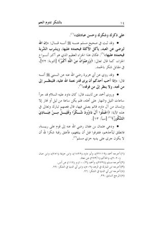 ‫ﺑﺎﻟﺸﻜﺮ ﺗﺪﻭﻡ ﺍﻟﻨﻌﻢ‬                                                       ‫٤١‬

                           ‫ﻋﻠﻰ ﺫﻛﺮﻙ ﻭﺷﻜﺮﻙ ﻭﺣﺴﻦ ﻋﺒﺎﺩﺗﻚ«)١(.‬
‫‪ ‬ﻭﻗﺪ ﺛﺒﺖ ﰲ ﺻﺤﻴﺢ ﻣﺴﻠﻢ ﻋﻨـﻪ ‪ ‬ﺃﻧـﻪ ﻗـﺎﻝ: »ﺇﻥ ﺍﷲ‬
‫ﻟﲑﺿﻰ ﻋﻦ ﺍﻟﻌﺒﺪ، ﻳﺄﻛﻞ ﺍﻷﻛﻠﺔ ﻓﻴﺤﻤﺪﻩ ﻋﻠﻴﻬﺎ، ﻭﻳﺸﺮﺏ ﺍﻟ ﱠﺮﺑﺔ‬
   ‫ﺸ‬
‫ﻓﻴﺤﻤﺪﻩ ﻋﻠﻴﻬﺎ«)٢(. ﻓﻜﺎﻥ ﻫﺬﺍ ﺍﳉﺰﺍﺀ ﺍﻟﻌﻈﻴﻢ ﺍﻟﺬﻱ ﻫﻮ ﺃﻛﱪ ﺃﻧـﻮﺍﻉ‬
‫ﺍﳉﺰﺍﺀ، ﻛﻤﺎ ﻗﺎﻝ ﺗﻌﺎﱃ: ‪‬ﻭﺭﺿﻮَﺍ ﹲ ﻣﻦ ﺍﻟ ﱠﻪ ﹶﺃﻛﺒ ُ‪] ‬ﺍﻟﺘﻮﺑﺔ: ٢٧[،‬
               ‫َ ﹺ ْ ﻥ ِ َ ﻠ ِ ﹾَﺮ‬
                                          ‫ﰲ ﻣﻘﺎﺑﻞ ﺷﻜﺮ ﺑﺎﳊﻤﺪ.‬
‫‪ ‬ﻭﻗﺪ ﺭﻭﻱ ﻋﻦ ﺃﰊ ﻫﺮﻳﺮﺓ ﺭﺿﻲ ﺍﷲ ﻋﻨﻪ ﻋﻦ ﺍﻟـﻨﱯ ‪ ‬ﺃﻧـﻪ‬
‫ﻗﺎﻝ: »ﺇﺫﺍ ﺃﺣﺐ ﺃﺣﺪﻛﻢ ﺃﻥ ﻳﺮﻯ ﻗﺪﺭ ﻧﻌﻤﺔ ﺍﷲ ﻋﻠﻴﻪ، ﻓﻠﻴﻨﻈـﺮ ﺇﱃ‬
                          ‫ﻣﻦ ﲢﺘﻪ، ﻭﻻ ﻳﻨﻈﺮ ﺇﱃ ﻣﻦ ﻓﻮﻗﻪ«)٣(.‬
‫‪ ‬ﻭﺭﻭﻯ ﺃﲪﺪ ﻋﻦ ﺛﺎﺑﺖ، ﻗﺎﻝ: ﻛﺎﻥ ﺩﺍﻭﺩ ﻋﻠﻴﻪ ﺍﻟﺴﻼﻡ ﻗﺪ ﺟﺰﺃ‬
‫ﺳﺎﻋﺎﺕ ﺍﻟﻠﻴﻞ ﻭﺍﻟﻨﻬﺎﺭ ﻋﻠﻰ ﺃﻫﻠﻪ، ﻓﻠﻢ ﻳﻜﻦ ﺳﺎﻋﺔ ﻣﻦ ﻟﻴﻞ ﺃﻭ ﻬﻧﺎﺭ ﺇﻻ‬
‫ﻭﺇﻧﺴﺎﻥ ﻣﻦ ﺁﻝ ﺩﺍﻭﺩ ﻗﺎﺋﻢ ﻳﺼﻠﻲ ﻓﻴﻬﺎ، ﻗﺎﻝ ﻓﻌﻤﻬﻢ ﺗﺒﺎﺭﻙ ﻭﺗﻌﺎﱃ ﰲ‬
‫ﻫﺬﻩ ﺍﻵﻳﺔ: ‪‬ﺍﻋﻤ ﹸﻮﺍ ﺁﻝ ﺩَﺍ ُﻭﺩ ُـﻜﺮًﺍ ﻭﻗﻠِﻴـ ﹲ ﻣِـﻦ ﻋﺒَـﺎﺩﻱ‬
‫ْ ِ َِ‬          ‫ْ َﻠ َ ﹶ ﻭ َ ﺷ ﹾ َ ﹶ ﻞ‬
                                     ‫ﺍﻟ ﱠ ﹸﻮﺭ‪] (٤)‬ﺳﺒﺄ: ٣١[.‬
                                                      ‫ﺸﻜ ُ‬
‫‪ ‬ﻭﺩﻋﻲ ﻋﺜﻤﺎﻥ ﺑﻦ ﻋﻔﺎﻥ ﺭﺿﻲ ﺍﷲ ﻋﻨﻪ ﺇﱃ ﻗﻮﻡ ﻋﻠﻰ ﺭﻳﺒـﺔ،‬
‫ﻓﺎﻧﻄﻠﻖ ﻟﻴﺄﺧﺬﻫﻢ، ﻓﺘﻔﺮﻗﻮﺍ ﻗﺒﻞ ﺃﻥ ﻳﺒﻠﻐﻬﻢ، ﻓﺄﻋﺘﻖ ﺭﻗﺒﺔ ﺷﻜﺮﺍ ﷲ ﺃﻥ‬
                      ‫ﻻ ﻳﻜﻮﻥ ﺟﺮﻯ ﻋﻠﻰ ﻳﺪﻳﻪ ﺧﺰﻱ ﻣﺴﻠﻢ)٥(.‬


‫)١( ﺃﺧﺮﺟﻪ ﺃﲪﺪ )٩١١٢٢(، ﻭﺃﺑﻮ ﺩﺍﻭﺩ )٢٢٥١(، ﻭﺍﺑﻦ ﺧﺰﳝﺔ )١٥٧(، ﻭﺍﺑﻦ ﺣﺒﺎﻥ‬
                                    ‫)٠٢٠٢(، ﻭﺍﳊﺎﻛﻢ )١/٣٧٢( ﻋﻦ ﻣﻌﺎﺫ.‬
               ‫)٢( ﺃﺧﺮﺟﻪ ﻣﺴﻠﻢ )٤٣٧٢(، ﻭﺃﲪﺪ )٣/٠٠١( ﻭ )٧١١( ﻋﻦ ﺃﻧﺲ.‬
            ‫)٣( ﺃﺧﺮﺟﻪ ﺍﺑﻦ ﺍﳌﺒﺎﺭﻙ ﰲ ﺍﻟﺰﻫﺪ )٢٠٥(، ﻭﺍﺑﻦ ﺃﰊ ﺍﻟﺪﻧﻴﺎ ﰲ ﺍﻟﺸﻜﺮ: ٩٢.‬
                                        ‫)٤( ﺃﺧﺮﺟﻪ ﺍﺑﻦ ﺃﰊ ﺍﻟﺪﻧﻴﺎ ﰲ ﺍﻟﺸﻜﺮ: ٦٢.‬
                                                     ‫)٥( ﺍﳌﺮﺟﻊ ﺍﻟﺴﺎﺑﻖ: ٩٣.‬
 