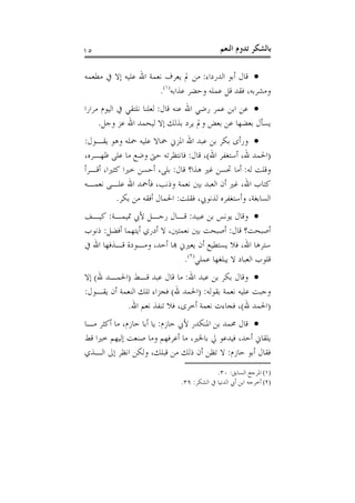 ‫٥١‬                                           ‫ﺑﺎﻟﺸﻜﺮ ﺗﺪﻭﻡ ﺍﻟﻨﻌﻢ‬

‫‪ ‬ﻗﺎﻝ ﺃﺑﻮ ﺍﻟﺪﺭﺩﺍﺀ: ﻣﻦ ﱂ ﻳﻌﺮﻑ ﻧﻌﻤﺔ ﺍﷲ ﻋﻠﻴﻪ ﺇﻻ ﰲ ﻣﻄﻌﻤﻪ‬
                      ‫ﻭﻣﺸﺮﺑﻪ، ﻓﻘﺪ ﻗﻞ ﻋﻤﻠﻪ ﻭﺣﻀﺮ ﻋﺬﺍﺑﻪ)١(.‬
‫‪ ‬ﻋﻦ ﺍﺑﻦ ﻋﻤﺮ ﺭﺿﻲ ﺍﷲ ﻋﻨﻪ ﻗﺎﻝ: ﻟﻌﻠﻨﺎ ﻧﻠﺘﻘﻲ ﰲ ﺍﻟﻴﻮﻡ ﻣﺮﺍﺭﺍ‬
     ‫ﻳﺴﺄﻝ ﺑﻌﻀﻬﺎ ﻋﻦ ﺑﻌﺾ ﻭﱂ ﻳﺮﺩ ﺑﺬﻟﻚ ﺇﻻ ﻟﻴﺤﻤﺪ ﺍﷲ ﻋﺰ ﻭﺟﻞ.‬
‫‪ ‬ﻭﺭﺃﻯ ﺑﻜﺮ ﺑﻦ ﻋﺒﺪ ﺍﷲ ﺍﳌﺰﱐ ﲪﺎﻻ ﻋﻠﻴﻪ ﲪﻠﻪ ﻭﻫﻮ ﻳﻘـﻮﻝ:‬
‫)ﺍﳊﻤﺪ ﷲ، ﺃﺳﺘﻐﻔﺮ ﺍﷲ(، ﻗﺎﻝ: ﻓﺎﻧﺘﻈﺮﺗﻪ ﺣﱴ ﻭﺿﻊ ﻣﺎ ﻋﻠﻰ ﻇﻬـﺮﻩ،‬
‫ﻭﻗﻠﺖ ﻟﻪ: ﺃﻣﺎ ﲢﺴﻦ ﻏﲑ ﻫﺬﺍ؟ ﻗﺎﻝ: ﺑﻠﻰ، ﺃﺣﺴﻦ ﺧﲑﺍ ﻛﺜﲑﺍ، ﺃﻗـﺮﺃ‬
‫ﻛﺘﺎﺏ ﺍﷲ، ﻏﲑ ﺃﻥ ﺍﻟﻌﺒﺪ ﺑﲔ ﻧﻌﻤﺔ ﻭﺫﻧﺐ، ﻓﺄﲪﺪ ﺍﷲ ﻋﻠـﻰ ﻧﻌﻤـﻪ‬
          ‫ﺍﻟﺴﺎﺑﻐﺔ، ﻭﺃﺳﺘﻐﻔﺮﻩ ﻟﺬﻧﻮﰊ، ﻓﻘﻠﺖ: ﺍﳊﻤﺎﻝ ﺃﻓﻘﻪ ﻣﻦ ﺑﻜﺮ.‬
‫‪ ‬ﻭﻗﺎﻝ ﻳﻮﻧﺲ ﺑﻦ ﻋﺒﻴﺪ: ﻗـﺎﻝ ﺭﺟـﻞ ﻷﰊ ﲤﻴﻤـﺔ: ﻛﻴـﻒ‬
‫ﺃﺻﺒﺤﺖ؟ ﻗﺎﻝ: ﺃﺻﺒﺤﺖ ﺑﲔ ﻧﻌﻤﺘﲔ، ﻻ ﺃﺩﺭﻱ ﺃﻳﺘﻬﻤﺎ ﺃﻓﻀﻞ: ﺫﻧﻮﺏ‬
‫ﺳﺘﺮﻫﺎ ﺍﷲ، ﻓﻼ ﻳﺴﺘﻄﻴﻊ ﺃﻥ ﻳﻌﲑﱐ ﻬﺑﺎ ﺃﺣﺪ، ﻭﻣـﻮﺩﺓ ﻗـﺬﻓﻬﺎ ﺍﷲ ﰲ‬
                             ‫ﻗﻠﻮﺏ ﺍﻟﻌﺒﺎﺩ ﻻ ﻳﺒﻠﻐﻬﺎ ﻋﻤﻠﻲ)٢(.‬
‫‪ ‬ﻭﻗﺎﻝ ﺑﻜﺮ ﺑﻦ ﻋﺒﺪ ﺍﷲ: ﻣﺎ ﻗﺎﻝ ﻋﺒﺪ ﻗـﻂ )ﺍﳊﻤـﺪ ﷲ( ﺇﻻ‬
‫ﻭﺟﺒﺖ ﻋﻠﻴﻪ ﻧﻌﻤﺔ ﺑﻘﻮﻟﻪ: )ﺍﳊﻤﺪ ﷲ( ﻓﺠﺰﺍﺀ ﺗﻠﻚ ﺍﻟﻨﻌﻤﺔ ﺃﻥ ﻳﻘـﻮﻝ:‬
            ‫)ﺍﳊﻤﺪ ﷲ(، ﻓﺠﺎﺀﺕ ﻧﻌﻤﺔ ﺃﺧﺮﻯ، ﻓﻼ ﺗﻨﻔﺬ ﻧﻌﻢ ﺍﷲ.‬
‫‪ ‬ﻗﺎﻝ ﳏﻤﺪ ﺑﻦ ﺍﳌﻨﻜﺪﺭ ﻷﰊ ﺣﺎﺯﻡ: ﻳﺎ ﺃﺑﺎ ﺣﺎﺯﻡ، ﻣﺎ ﺃﻛﺜﺮ ﻣـﺎ‬
‫ﻳﻠﻘﺎﱐ ﺃﺣﺪ، ﻓﻴﺪﻋﻮ ﱄ ﺑﺎﳋﲑ، ﻣﺎ ﺃﻋﺮﻓﻬﻢ ﻭﻣﺎ ﺻﻨﻌﺖ ﺇﻟﻴﻬﻢ ﺧﲑﺍ ﻗﻂ‬
‫ﻓﻘﺎﻝ ﺃﺑﻮ ﺣﺎﺯﻡ: ﻻ ﺗﻈﻦ ﺃﻥ ﺫﻟﻚ ﻣﻦ ﻗﺒﻠﻚ، ﻭﻟﻜﻦ ﺍﻧﻈﺮ ﺇﱃ ﺍﻟـﺬﻱ‬
                                           ‫)١( ﺍﳌﺮﺟﻊ ﺍﻟﺴﺎﺑﻖ: ٠٣.‬
                              ‫)٢( ﺃﺧﺮﺟﻪ ﺍﺑﻦ ﺃﰊ ﺍﻟﺪﻧﻴﺎ ﰲ ﺍﻟﺸﻜﺮ: ٩٣.‬
 