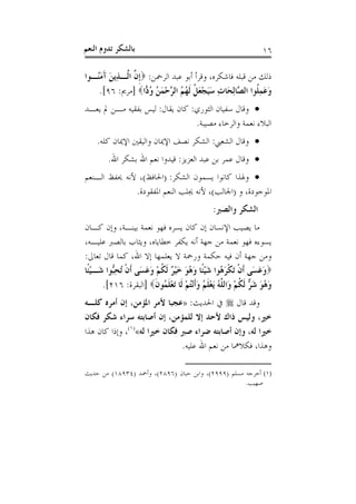 ‫ﺑﺎﻟﺸﻜﺮ ﺗﺪﻭﻡ ﺍﻟﻨﻌﻢ‬                                                   ‫٦١‬

‫ﺫﻟﻚ ﻣﻦ ﻗﺒﻠﻪ ﻓﺎﺷﻜﺮﻩ، ﻭﻗﺮﺃ ﺃﺑﻮ ﻋﺒﺪ ﺍﻟﺮﲪﻦ: ‪‬ﹺﺇ ﱠ ﺍﱠـﺬِﻳﻦ ﺁﻣُـﻮﺍ‬
   ‫ﻥ ﻟ َ َ َﻨ‬
    ‫ﻭﻋﻤﻠﹸﻮﺍ ﺍﻟ ﱠﺎِﻟﺤَﺎﺕ ﺳﻴﺠﻌﻞﹸ ﹶﻟ ُ ُ ﺍﻟ ﱠﺣﻤ ُ ﻭ ‪‬ﺍ‪] ‬ﻣﺮﱘ: ٦٩[.‬
                    ‫ِ ََ ْ َ ﻬﻢ ﺮ ْ َﻦ ُﺩ‬          ‫ََِ ﺼ‬
‫‪ ‬ﻭﻗﺎﻝ ﺳﻔﻴﺎﻥ ﺍﻟﺜﻮﺭﻱ: ﻛﺎﻥ ﻳﻘﺎﻝ: ﻟﻴﺲ ﺑﻔﻘﻴﻪ ﻣـﻦ ﱂ ﻳﻌـﺪ‬
                                ‫ﺍﻟﺒﻼﺀ ﻧﻌﻤﺔ ﻭﺍﻟﺮﺧﺎﺀ ﻣﺼﻴﺒﺔ.‬
    ‫‪ ‬ﻭﻗﺎﻝ ﺍﻟﺸﻌﱯ: ﺍﻟﺸﻜﺮ ﻧﺼﻒ ﺍﻹﳝﺎﻥ ﻭﺍﻟﻴﻘﲔ ﺍﻹﳝﺎﻥ ﻛﻠﻪ.‬
        ‫‪ ‬ﻭﻗﺎﻝ ﻋﻤﺮ ﺑﻦ ﻋﺒﺪ ﺍﻟﻌﺰﻳﺰ: ﻗﻴﺪﻭﺍ ﻧﻌﻢ ﺍﷲ ﺑﺸﻜﺮ ﺍﷲ.‬
‫‪ ‬ﻭﳍﺬﺍ ﻛﺎﻧﻮﺍ ﻳﺴﻤﻮﻥ ﺍﻟﺸﻜﺮ: )ﺍﳊﺎﻓﻆ(، ﻷﻧﻪ ﳛﻔﻆ ﺍﻟـﻨﻌﻢ‬
              ‫ﺍﳌﻮﺟﻮﺩﺓ، ﻭ )ﺍﳉﺎﻟﺐ(، ﻷﻧﻪ ﳚﻠﺐ ﺍﻟﻨﻌﻢ ﺍﳌﻔﻘﻮﺩﺓ.‬
                                                 ‫ﺍﻟﺸﻜﺮ ﻭﺍﻟﺼﱪ:‬
‫ﻣﺎ ﻳﺼﻴﺐ ﺍﻹﻧﺴﺎﻥ ﺇﻥ ﻛﺎﻥ ﻳﺴﺮﻩ ﻓﻬﻮ ﻧﻌﻤﺔ ﺑﻴﻨـﺔ، ﻭﺇﻥ ﻛـﺎﻥ‬
‫ﻳﺴﻮﺀﻩ ﻓﻬﻮ ﻧﻌﻤﺔ ﻣﻦ ﺟﻬﺔ ﺃﻧﻪ ﻳﻜﻔﺮ ﺧﻄﺎﻳﺎﻩ، ﻭﻳﺜﺎﺏ ﺑﺎﻟﺼﱪ ﻋﻠﻴـﻪ،‬
‫ﻭﻣﻦ ﺟﻬﺔ ﺃﻥ ﻓﻴﻪ ﺣﻜﻤﺔ ﻭﺭﲪﺔ ﻻ ﻳﻌﻠﻤﻬﺎ ﺇﻻ ﺍﷲ، ﻛﻤﺎ ﻗﺎﻝ ﺗﻌﺎﱃ:‬
‫‪‬ﻭﻋﺴَﻰ ﹶﺃﻥ َﺗﻜﺮ ُﻮﺍ ﺷﻴﺌﹰﺎ ﻭ ُﻮ ﺧﻴ ٌ ﹶﻟﻜﻢ ﻭﻋﺴَﻰ ﹶﺃﻥ ُﺗﺤﱡﻮﺍ ﺷَـﻴﺌﹰﺎ‬
   ‫ْ‬      ‫ﹾ ِﺒ‬        ‫ﹾ ﹾ َﻫ َ ْ َﻫ َ َ ْﺮ ﹸ ْ َ َ‬                  ‫ََ‬
       ‫ﻭ ُﻮ ﺷ ﱞ ﹶﻟﻜﻢ ﻭَﺍﻟ ﱠﻪ َﻳﻌﻠ ُ ﻭﹶﺃْﻧﺘﻢ ﻟﹶﺎ َﺗﻌﻠ ُﻮﻥ‪] ‬ﺍﻟﺒﻘﺮﺓ: ٦١٢[.‬
                          ‫َﻫ َ َﺮ ﹸ ْ ﻠ ُ ْ ﹶﻢ َ ُ ْ ْ ﹶﻤ ﹶ‬
‫ﻭﻗﺪ ﻗﺎﻝ ‪ ‬ﰲ ﺍﳊﺪﻳﺚ: »ﻋﺠﺒﺎ ﻷﻣﺮ ﺍﳌﺆﻣﻦ، ﺇﻥ ﺃﻣﺮﻩ ﻛﻠـﻪ‬
‫ﺧﲑ، ﻭﻟﻴﺲ ﺫﺍﻙ ﻷﺣﺪ ﺇﻻ ﻟﻠﻤﺆﻣﻦ، ﺇﻥ ﺃﺻﺎﺑﺘﻪ ﺳﺮﺍﺀ ﺷﻜﺮ ﻓﻜﺎﻥ‬
‫ﺧﲑﺍ ﻟﻪ، ﻭﺇﻥ ﺃﺻﺎﺑﺘﻪ ﺿﺮﺍﺀ ﺻﱪ ﻓﻜﺎﻥ ﺧﲑﺍ ﻟﻪ«)١(، ﻭﺇﺫﺍ ﻛﺎﻥ ﻫﺬﺍ‬
                              ‫ﻭﻫﺬﺍ، ﻓﻜﻼﳘﺎ ﻣﻦ ﻧﻌﻢ ﺍﷲ ﻋﻠﻴﻪ.‬

‫)١( ﺃﺧﺮﺟﻪ ﻣﺴﻠﻢ )٩٩٩٢(، ﻭﺍﺑﻦ ﺣﺒﺎﻥ )٦٩٨٢(، ﻭﺃﲪﺪ )٤٣٩٨١( ﻣﻦ ﺣﺪﻳﺚ‬
                                                    ‫ﺻﻬﻴﺐ.‬
 