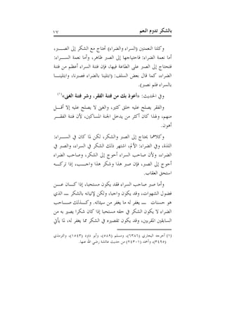 ‫٧١‬                                             ‫ﺑﺎﻟﺸﻜﺮ ﺗﺪﻭﻡ ﺍﻟﻨﻌﻢ‬

‫ﻭﻛﻠﺘﺎ ﺍﻟﻨﻌﻤﺘﲔ )ﺍﻟﺴﺮﺍﺀ ﻭﺍﻟﻀﺮﺍﺀ( ﲢﺘﺎﺝ ﻣﻊ ﺍﻟﺸﻜﺮ ﺇﱃ ﺍﻟﺼـﱪ،‬
‫ﺃﻣﺎ ﻧﻌﻤﺔ ﺍﻟﻀﺮﺍﺀ: ﻓﺎﺣﺘﻴﺎﺟﻬﺎ ﺇﱃ ﺍﻟﺼﱪ ﻇﺎﻫﺮ، ﻭﺃﻣﺎ ﻧﻌﻤﺔ ﺍﻟﺴـﺮﺍﺀ:‬
‫ﻓﺘﺤﺘﺎﺝ ﺇﱃ ﺍﻟﺼﱪ ﻋﻠﻰ ﺍﻟﻄﺎﻋﺔ ﻓﻴﻬﺎ، ﻓﺈﻥ ﻓﺘﻨﺔ ﺍﻟﺴﺮﺍﺀ ﺃﻋﻈﻢ ﻣﻦ ﻓﺘﻨﺔ‬
‫ﺍﻟﻀﺮﺍﺀ، ﻛﻤﺎ ﻗﺎﻝ ﺑﻌﺾ ﺍﻟﺴﻠﻒ: )ﺍﺑﺘﻠﻴﻨﺎ ﺑﺎﻟﻀﺮﺍﺀ ﻓﺼﱪﻧﺎ، ﻭﺍﺑﺘﻠﻴﻨـﺎ‬
                                             ‫ﺑﺎﻟﺴﺮﺍﺀ ﻓﻠﻢ ﻧﺼﱪ(.‬
  ‫)١(‬
     ‫ﻭﰲ ﺍﳊﺪﻳﺚ: »ﺃﻋﻮﺫ ﺑﻚ ﻣﻦ ﻓﺘﻨﺔ ﺍﻟﻔﻘﺮ، ﻭﺷﺮ ﻓﺘﻨﺔ ﺍﻟﻐﲎ«‬
‫ﻭﺍﻟﻔﻘﺮ ﻳﺼﻠﺢ ﻋﻠﻴﻪ ﺧﻠﻖ ﻛﺜﲑ، ﻭﺍﻟﻐﲎ ﻻ ﻳﺼﻠﺢ ﻋﻠﻴﻪ ﺇﻻ ﺃﻗـﻞ‬
‫ﻣﻨﻬﻢ، ﻭﳍﺬﺍ ﻛﺎﻥ ﺃﻛﺜﺮ ﻣﻦ ﻳﺪﺧﻞ ﺍﳉﻨﺔ ﺍﳌﺴﺎﻛﲔ، ﻷﻥ ﻓﺘﻨﺔ ﺍﻟﻔﻘـﺮ‬
                                                  ‫ﺃﻫﻮﻥ.‬
‫ﻭﻛﻼﳘﺎ ﳛﺘﺎﺝ ﺇﱃ ﺍﻟﺼﱪ ﻭﺍﻟﺸﻜﺮ، ﻟﻜﻦ ﳌﺎ ﻛﺎﻥ ﰲ ﺍﻟﺴـﺮﺍﺀ:‬
‫ﺍﻟﻠﺬﺓ، ﻭﰲ ﺍﻟﻀﺮﺍﺀ: ﺍﻷﱂ، ﺍﺷﺘﻬﺮ ﺫﻟﻚ ﺍﻟﺸﻜﺮ ﰲ ﺍﻟﺴﺮﺍﺀ، ﻭﺍﻟﺼﱪ ﰲ‬
‫ﺍﻟﻀﺮﺍﺀ، ﻭﻷﻥ ﺻﺎﺣﺐ ﺍﻟﺴﺮﺍﺀ ﺃﺣﻮﺝ ﺇﱃ ﺍﻟﺸﻜﺮ، ﻭﺻﺎﺣﺐ ﺍﻟﻀﺮﺍﺀ‬
‫ﺃﺣﻮﺝ ﺇﱃ ﺍﻟﺼﱪ، ﻓﺈﻥ ﺻﱪ ﻫﺬﺍ ﻭﺷﻜﺮ ﻫﺬﺍ ﻭﺍﺟـﺐ، ﺇﺫﺍ ﺗﺮﻛـﻪ‬
                                          ‫ﺍﺳﺘﺤﻖ ﺍﻟﻌﻘﺎﺏ.‬
‫ﻭﺃﻣﺎ ﺻﱪ ﺻﺎﺣﺐ ﺍﻟﺴﺮﺍﺀ ﻓﻘﺪ ﻳﻜﻮﻥ ﻣﺴﺘﺤﺒﺎ، ﺇﺫﺍ ﻛـﺎﻥ ﻋـﻦ‬
‫ﻓﻀﻮﻝ ﺍﻟﺸﻬﻮﺍﺕ، ﻭﻗﺪ ﻳﻜﻮﻥ ﻭﺍﺟﺒﺎ، ﻭﻟﻜﻦ ﻹﺗﻴﺎﻧﻪ ﺑﺎﻟﺸﻜﺮ ـ ﺍﻟﺬﻱ‬
‫ﻫﻮ ﺣﺴﻨﺎﺕ ـ ﻳﻐﻔﺮ ﻟﻪ ﻣﺎ ﻳﻐﻔﺮ ﻣﻦ ﺳﻴﺌﺎﺗﻪ. ﻭﻛـﺬﻟﻚ ﺻـﺎﺣﺐ‬
‫ﺍﻟﻀﺮﺍﺀ ﻻ ﻳﻜﻮﻥ ﺍﻟﺸﻜﺮ ﰲ ﺣﻘﻪ ﻣﺴﺘﺤﺒﺎ ﺇﺫﺍ ﻛﺎﻥ ﺷﻜﺮﺍ ﻳﺼﲑ ﺑﻪ ﻣﻦ‬
‫ﺍﻟﺴﺎﺑﻘﲔ ﺍﳌﻘﺮﺑﲔ، ﻭﻗﺪ ﻳﻜﻮﻥ ﺗﻘﺼﲑﻩ ﰲ ﺍﻟﺸﻜﺮ ﳑﺎ ﻳﻐﻔﺮ ﻟﻪ، ﳌﺎ ﻳﺄﰐ‬

‫)١( ﺃﺧﺮﺟﻪ ﺍﻟﺒﺨﺎﺭﻱ )٦٨٣٦(، ﻭﻣﺴﻠﻢ )٩٨٥(، ﻭﺃﺑﻮ ﺩﺍﻭﺩ )٣٤٥١(، ﻭﺍﻟﺘﺮﻣﺬﻱ‬
              ‫)٥٩٤٣(، ﻭﺃﲪﺪ )١٠٣٤٢( ﻣﻦ ﺣﺪﻳﺚ ﻋﺎﺋﺸﺔ ﺭﺿﻲ ﺍﷲ ﻋﻨﻬﺎ.‬
 