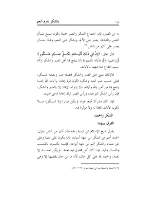 ‫ﺑﺎﻟﺸﻜﺮ ﺗﺪﻭﻡ ﺍﻟﻨﻌﻢ‬                                              ‫٨١‬

‫ﺑﻪ ﻣﻦ ﺍﻟﺼﱪ، ﻓﺈﻥ ﺍﺟﺘﻤﺎﻉ ﺍﻟﺸﻜﺮ ﻭﺍﻟﺼﱪ ﲨﻴﻌﺎ ﻳﻜﻮﻥ ﻣـﻊ ﺗـﺄﱂ‬
‫ﺍﻟﻨﻔﺲ ﻭﺗﻠﺬﺫﻫﺎ، ﻳﺼﱪ ﻋﻠﻰ ﺍﻷﱂ، ﻭﻳﺸﻜﺮ ﻋﻠﻰ ﺍﻟﻨﻌﻢ، ﻭﻫﺬﺍ ﺣـﺎﻝ‬
                             ‫ﻳﻌﺴﺮ ﻋﻠﻰ ﻛﺜﲑ ﻣﻦ ﺍﻟﻨﺎﺱ )١(.‬
‫ﻗﺎﻝ ﺗﻌﺎﱃ: ‪‬ﹺﺇ ﱠ ِﻲ ﺫِﻟﻚ ﹶﻟﺂَـﺎﺕ ِﻟ ﹸـ ﱢ َـﱠﺎﺭ َـ ﹸﻮﺭ‪‬‬
 ‫ﻥ ﻓ ﹶ َ َﻳ ٍ ﻜ ﻞ ﺻ ﺒ ﹴ ﺷ ﻜ ﹴ‬
‫]ﺇﺑﺮﺍﻫﻴﻢ: ٥[، ﻓﺂﻳﺎﺗﻪ ﺍﳌﺸﻬﻮﺩﺓ ﺇﳕﺎ ﻳﻨﺘﻔﻊ ﻬﺑﺎ ﺃﻫﻞ ﺍﻟﺼﱪ ﻭﺍﻟﺸﻜﺮ ﻭﳘﺎ‬
                               ‫ﺳﺒﺐ ﺍﻧﺘﻔﺎﻉ ﺻﺎﺣﺒﻬﻤﺎ ﺑﺎﻵﻳﺎﺕ.‬
‫ﻓﺎﻹﳝﺎﻥ ﻳﻨﺒﲏ ﻋﻠﻰ ﺍﻟﺼﱪ ﻭﺍﻟﺸﻜﺮ ﻓﻨﺼﻔﻪ ﺻﱪ ﻭﻧﺼﻔﻪ ﺷـﻜﺮ،‬
‫ﻓﻌﻠﻰ ﺣﺴﺐ ﺻﱪ ﺍﻟﻌﺒﺪ ﻭﺷﻜﺮﻩ ﺗﻜﻮﻥ ﻗﻮﺓ ﺇﳝﺎﻧﻪ، ﻭﺁﻳﺎﺕ ﺍﷲ ﺇﳕـﺎ‬
‫ﻳﻨﺘﻔﻊ ﻬﺑﺎ ﻣﻦ ﺁﻣﻦ ﺑﺎﷲ ﻭﺁﻳﺎﺗﻪ، ﻭﻻ ﻳﺘﻢ ﻟﻪ ﺍﻹﳝﺎﻥ ﺇﻻ ﺑﺎﻟﺼﱪ ﻭﺍﻟﺸﻜﺮ،‬
   ‫ﻓﺈﻥ ﺭﺃﺱ ﺍﻟﺸﻜﺮ ﺍﻟﺘﻮﺣﻴﺪ، ﻭﺭﺃﺱ ﺍﻟﺼﱪ ﺗﺮﻙ ﺇﺟﺎﺑﺔ ﺩﺍﻋﻲ ﺍﳍﻮﻯ.‬
‫ﻓﺈﺫﺍ ﻛﺎﻥ ﻣﺸﺮﻛﺎ ُﺘﺒﻌﺎ ﻫﻮﺍﻩ ﱂ ﻳﻜﻦ ﺻﺎﺑﺮﺍ ﻭﻻ ﺷـﻜﻮﺭﺍ ﻓـﻼ‬
                                   ‫ﻣ‬
                      ‫ﺗﻜﻮﻥ ﺍﻵﻳﺎﺕ ﻧﺎﻓﻌﺔ ﻟﻪ ﻭﻻ ﻣﺆﺛﺮﺓ ﻓﻴﻪ.‬
                                            ‫ﺍﻟﺸﻜﺮ ﻭﺍﳊﻤﺪ:‬
                                               ‫ﺍﻟﻔﺮﻕ ﺑﻴﻨﻬﻤﺎ:‬
‫ﻳﻘﻮﻝ ﺷﻴﺦ ﺍﻹﺳﻼﻡ ﺍﺑﻦ ﺗﻴﻤﻴﺔ ﺭﲪﻪ ﺍﷲ: ﻛﺜﲑ ﻣﻦ ﺍﻟﻨﺎﺱ ﻳﻘﻮﻝ:‬
‫ﺍﳊﻤﺪ ﺃﻋﻢ ﻣﻦ ﺍﻟﺸﻜﺮ ﻣﻦ ﺟﻬﺔ ﺃﺳﺒﺎﺑﻪ، ﻓﺈﻧﻪ ﻳﻜﻮﻥ ﻋﻠﻰ ﻧﻌﻤﺔ ﻭﻋﻠﻰ‬
‫ﻏﲑ ﻧﻌﻤﺔ، ﻭﺍﻟﺸﻜﺮ ﺃﻋﻢ ﻣﻦ ﺟﻬﺔ ﺃﻧﻮﺍﻋﻪ، ﻓﺈﻧـﻪ ﻳﻜـﻮﻥ ﺑﺎﻟﻘﻠـﺐ‬
‫ﻭﺍﻟﻠﺴﺎﻥ ﻭﺍﻟﻴﺪ. ﻓﺈﺫﺍ ﻛﺎﻥ ﻛﻞ ﳐﻠﻮﻕ ﻓﻴﻪ ﻧﻌﻤﺔ، ﱂ ﻳﻜﻦ ﺍﳊﻤـﺪ ﺇﻻ‬
‫ﻧﻌﻤﺔ، ﻭﺍﳊﻤﺪ ﷲ ﻋﻠﻰ ﻛﻞ ﺣﺎﻝ، ﻷﻧﻪ ﻣﺎ ﻣﻦ ﺣﺎﻝ ﻳﻘﻀﻴﻬﺎ ﺇﻻ ﻭﻫﻲ‬

                         ‫)١( ﺍﳊﺴﻨﺔ ﻭﺍﻟﺴﻴﺌﺔ ـ ﺍﺑﻦ ﺗﻴﻤﻴﺔ ـ )٠٧ – ١٧(.‬
 