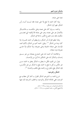 ‫٩١‬                                            ‫ﺑﺎﻟﺸﻜﺮ ﺗﺪﻭﻡ ﺍﻟﻨﻌﻢ‬

                                               ‫ﻧﻌﻤﺔ ﻋﻠﻰ ﻋﺒﺎﺩﻩ.‬
‫ﻭﺇﺫﺍ ﻛﺎﻥ ﺍﳊﻤﺪ ﻻ ﻳﻘﻊ ﺇﻻ ﻋﻠﻰ ﻧﻌﻤﺔ، ﻓﻘﺪ ﺛﺒـﺖ ﺃﻧـﻪ ﺭﺃﺱ‬
                                 ‫ﺍﻟﺸﻜﺮ، ﻓﻬﻮ ﺃﻭﻝ ﺍﻟﺸﻜﺮ.‬
‫ﻭﺍﳊﻤﺪ ـ ﻭﺇﻥ ﻛﺎﻥ ﻋﻠﻰ ﻧﻌﻤﺘﻪ ﻭﻋﻠﻰ ﺣﻜﻤﺘـﻪ ـ ﻓﺎﻟﺸـﻜﺮ‬
‫ﺑﺎﻷﻋﻤﺎﻝ ﻫﻮ ﻋﻠﻰ ﻧﻌﻤﺘﻪ، ﻭﻫﻮ ﻋﻠﻰ ﻋﺒﺎﺩﺓ ﺍﷲ ﻹﳍﻴﺘﻪ ﺍﻟﱵ ﺗﺘﻀـﻤﻦ‬
             ‫ﺣﻜﻤﺘﻪ، ﻓﻘﺪ ﺻﺎﺭ ﳎﻤﻮﻉ ﺍﻷﻣﻮﺭ ﺩﺍﺧﻼ ﰲ ﺍﻟﺸﻜﺮ.‬
‫ﻭﳍﺬﺍ ﻋﻈﻢ ﺍﻟﻘﺮﺁﻥ ﺃﻣﺮ ﺍﻟﺸﻜﺮ، ﻭﱂ ﻳﻌﻈﻢ ﺃﻣﺮ ﺍﳊﻤﺪ ﳎـﺮﺩﺍ، ﺇﺫﺍ‬
‫ﻛﺎﻥ ﻧﻮﻋﺎ ﻣﻦ ﺍﻟﺸﻜﺮ )١(. ﻭﻗﻴﻞ: ﺍﳊﻤﺪ ﺃﻋﻢ ﻣﻦ ﺍﻟﺸﻜﺮ، ﻷﻧﻚ ﲢﻤﺪ‬
‫ﺍﻹﻧﺴﺎﻥ ﻋﻠﻰ ﺻﻔﺎﺗﻪ ﺍﳉﻤﻴﻠﺔ ﻭﻋﻠﻰ ﻣﻌﺮﻭﻓﻪ، ﻭﻻ ﺗﺸﻜﺮﻩ ﺇﻻ ﻋﻠـﻰ‬
                                        ‫ﻣﻌﺮﻭﻓﻪ ﺩﻭﻥ ﺻﻔﺎﺗﻪ.‬
‫ﻭﺍﳋﻼﺻﺔ: ﺃﻥ ﺍﳊﻤﺪ ﺛﻨﺎﺀ ﻋﻠﻰ ﺍﳌﻤﺪﻭﺡ ﺑﺼﻔﺎﺗﻪ ﻣﻦ ﻏﲑ ﺳـﺒﻖ‬
      ‫ﺇﺣﺴﺎﻥ، ﻭﺍﻟﺸﻜﺮ ﺛﻨﺎﺀ ﻋﻠﻰ ﺍﳌﺸﻜﻮﺭ ﲟﺎ ﺃﻭﱃ ﻣﻦ ﺍﻹﺣﺴﺎﻥ.‬
‫ﻳﻘﻮﻝ ﺍﺑﻦ ﺍﻟﻘﻴﻢ: ﻓﻜﻞ ﻣﺎ ﻳﺘﻌﻠﻖ ﺑﻪ ﺍﻟﺸﻜﺮ ﻳﺘﻌﻠﻖ ﺑﻪ ﺍﳊﻤﺪ ﻣـﻦ‬
‫ﻏﲑ ﻋﻜﺲ، ﻭﻛﻞ ﻣﺎ ﻳﻘﻊ ﺑﻪ ﺍﳊﻤﺪ ﻳﻘﻊ ﺑﻪ ﺍﻟﺸﻜﺮ ﻣﻦ ﻏﲑ ﻋﻜـﺲ،‬
     ‫ﻓﺈﻥ ﺍﻟﺸﻜﺮ ﻳﻘﻊ ﺑﺎﳉﻮﺍﺭﺡ، ﻭﺍﳊﻤﺪ ﻳﻘﻊ ﺑﺎﻟﻘﻠﺐ ﻭﺍﻟﻠﺴﺎﻥ )٢(.‬
                                        ‫ﺍﻟﺸﻜﺮ ﻭﺍﻟﺘﻮﺣﻴﺪ:‬
‫ﺷﺮﻉ ﺍﳊﻤﺪ ـ ﺍﻟﺬﻱ ﻫﻮ ﺍﻟﺸﻜﺮ ﺍﳌﻘﻮﻝ ـ ﺃﻣﺎﻡ ﻛﻞ ﺧﻄﺎﺏ ﻣﻊ‬
‫ﺍﻟﺘﻮﺣﻴﺪ، ﻓﻔﻲ ﺍﻟﻔﺎﲢﺔ ﺍﻟﺸﻜﺮ ﻭﺍﻟﺘﻮﺣﻴﺪ، ﻭﺍﳋﻄﺐ ﺍﻟﺸﺮﻋﻴﺔ ﻻﺑﺪ ﻓﻴﻬﺎ‬

                       ‫)١( ﺍﳊﺴﻨﺔ ﻭﺍﻟﺴﻴﺌﺔ ـ ﺍﺑﻦ ﺗﻴﻤﻴﺔ ـ )٣٧ – ٤٧(.‬
                   ‫)٢( ﺍﻟﻨﻬﺞ ﺍﻷﲰﻰ ـ ﳏﻤﺪ ﺍﻟﻨﺠﺪﻱ ـ )٠٩٢ – ١٩٢(.‬
 