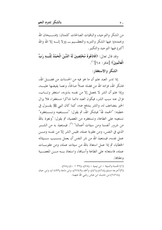 ‫ﺑﺎﻟﺸﻜﺮ ﺗﺪﻭﻡ ﺍﻟﻨﻌﻢ‬                                                  ‫٠٢‬

‫ﻣﻦ ﺍﻟﺸﻜﺮ ﻭﺍﻟﺘﻮﺣﻴﺪ، ﻭﺍﻟﺒﺎﻗﻴﺎﺕ ﺍﻟﺼﺎﳊﺎﺕ ﻛﻠﻤﺘﺎﻥ: )ﻓﺴـﺒﺤﺎﻥ ﺍﷲ‬
‫ﻭﲝﻤﺪﻩ(: ﻓﻴﻬﺎ ﺍﻟﺸﻜﺮ ﻭﺍﻟﺘﻨﺰﻳﻪ ﻭﺍﻟﺘﻌﻈـﻴﻢ ـ )ﻭﻻ ﺇﻟـﻪ ﺇﻻ ﺍﷲ ﻭﺍﷲ‬
                                ‫ﺃﻛﱪ( ﻓﻴﻬﺎ ﺍﻟﺘﻮﺣﻴﺪ ﻭﺍﻟﺘﻜﺒﲑ.‬
‫ﻭﻗﺪ ﻗﺎﻝ ﺗﻌﺎﱃ: ‪ ‬ﹶﺎﺩ ُﻮ ُ ﻣُﺨﻠﺼﲔ ﹶﻟ ُ ﺍﻟ ﱢﻳﻦ ﺍﹾﻟﺤﻤﺪ ِﻟ ﱠـﻪ ﺭ ﱢ‬
‫ﻓ ْﻋ ﻩ ْ ِ ِ َ ﻪ ﺪ َ َ ْ ُ ﻠ ِ َﺏ‬
                                        ‫ﺍﹾﻟﻌَﺎﹶﻟﻤﲔ‪] ‬ﻏﺎﻓﺮ: ٥٦[)١(.‬
                                                          ‫َِ‬
                                            ‫ﺍﻟﺸﻜﺮ ﻭﺍﻻﺳﺘﻐﻔﺎﺭ:‬
‫ﺇﺫﺍ ﺗﺪﺑﺮ ﺍﻟﻌﺒﺪ ﻋﻠﻢ ﺃﻥ ﻣﺎ ﻫﻮ ﻓﻴﻪ ﻣﻦ ﺍﳊﺴﻨﺎﺕ ﻣﻦ ﻓﻀـﻞ ﺍﷲ،‬
‫ﻓﺸﻜﺮ ﺍﷲ، ﻓﺰﺍﺩﻩ ﺍﷲ ﻣﻦ ﻓﻀﻠﻪ ﻋﻤﻼ ﺻﺎﳊﺎ، ﻭﻧﻌﻤﺎ ﻳﻔﻴﻀﻬﺎ ﻋﻠﻴـﻪ،‬
                     ‫ﹰ‬       ‫ﹰ‬
‫ﻭﺇﺫﺍ ﻋﻠﻢ ﺃﻥ ﺍﻟﺸﺮ ﻻ ﳛﺼﻞ ﺇﻻ ﻣﻦ ﻧﻔﺴﻪ ﺑﺬﻧﻮﺑﻪ، ﺍﺳﺘﻐﻔﺮ ﻭﺗـﺎﺏ،‬
‫ﻓﺰﺍﻝ ﻋﻨﻪ ﺳﺒﺐ ﺍﻟﺸﺮ، ﻓﻴﻜﻮﻥ ﺍﻟﻌﺒﺪ ﺩﺍﺋﻤﺎ ﺷﺎﻛﺮﺍ ﻣﺴﺘﻐﻔﺮﺍ، ﻓﻼ ﻳﺰﺍﻝ‬
‫ﺍﳋﲑ ﻳﺘﻀﺎﻋﻒ ﻟﻪ، ﻭﺍﻟﺸﺮ ﻳﻨﺪﻓﻊ ﻋﻨﻪ، ﻛﻤﺎ ﻛﺎﻥ ﺍﻟﻨﱯ ‪ ‬ﻳﻘـﻮﻝ ﰲ‬
‫ﺧﻄﺒﺘﻪ: "ﺍﳊﻤﺪ ﷲ" ﻓﻴﺸﻜﺮ ﺍﷲ، ﰒ ﻳﻘﻮﻝ: "ﻧﺴـﺘﻌﻴﻨﻪ ﻭﻧﺴـﺘﻐﻔﺮﻩ"‬
‫ﻧﺴﺘﻌﻴﻨﻪ ﻋﻠﻰ ﺍﻟﻄﺎﻋﺔ، ﻭﻧﺴﺘﻐﻔﺮﻩ ﻣﻦ ﺍﳌﻌﺼﻴﺔ، ﰒ ﻳﻘﻮﻝ: "ﻭﻧﻌﻮﺫ ﺑﺎﷲ‬
‫ﻣﻦ ﺷﺮﻭﺭ ﺃﻧﻔﺴﻨﺎ ﻭﻣﻦ ﺳﻴﺌﺎﺕ ﺃﻋﻤﺎﻟﻨﺎ" )٢(. ﻓﻴﺴﺘﻌﻴﺬ ﺑﻪ ﻣﻦ ﺍﻟﺸـﺮ‬
‫ﺍﻟﺬﻱ ﰲ ﺍﻟﻨﻔﺲ، ﻭﻣﻦ ﻋﻘﻮﺑﺔ ﻋﻤﻠﻪ، ﻓﻠﻴﺲ ﺍﻟﺸﺮ ﺇﻻ ﻣﻦ ﻧﻔﺴﻪ ﻭﻣـﻦ‬
‫ﻋﻤﻞ ﻧﻔﺴﻪ، ﻓﻴﺴﺘﻌﻴﺬ ﺍﷲ ﻣﻦ ﺷﺮ ﺍﻟﻨﻔﺲ ﺃﻥ ﻳﻌﻤﻞ ﺑﺴـﺒﺐ ﺳـﻴﺌﺎﺗﻪ‬
‫ﺍﳋﻄﺎﻳﺎ، ﰒ ﺇﺫﺍ ﻋﻤﻞ ﺍﺳﺘﻌﺎﺫ ﺑﺎﷲ ﻣﻦ ﺳﻴﺌﺎﺕ ﻋﻤﻠﻪ، ﻭﻣﻦ ﻋﻘﻮﺑـﺎﺕ‬
‫ﻋﻤﻠﻪ، ﻓﺎﺳﺘﻌﺎﻧﻪ ﻋﻠﻰ ﺍﻟﻄﺎﻋﺔ ﻭﺃﺳﺒﺎﻬﺑﺎ، ﻭﺍﺳﺘﻌﺎﺫ ﺑـﻪ ﻣـﻦ ﺍﳌﻌﺼـﻴﺔ‬
                                                    ‫ﻭﻋﻘﺎﻬﺑﺎ.‬
                  ‫)١( ﺍﳊﺴﻨﺔ ﻭﺍﻟﺴﻴﺌﺔ - ﺍﺑﻦ ﺗﻴﻤﻴﺔ - )٥٧(، )٩٣ – ٠٤( )٥٧(.‬
‫)٢( ﺃﺧﺮﺟﻪ ﻣﺴﻠﻢ )٨٦٨( )٦٤(، ﻭﺃﲪﺪ )٩٤٧٢(، ﻭﺍﺑﻦ ﻣﺎﺟﺔ )٣٩٨١(، ﻭﺍﺑﻦ ﺣﺒﺎﻥ‬
                           ‫)٨٦٥٦( ﻣﻦ ﺣﺪﻳﺚ ﺍﺑﻦ ﻋﺒﺎﺱ ﺭﺿﻲ ﺍﷲ ﻋﻨﻬﻤﺎ.‬
 