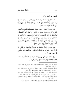 ‫ﺑﺎﻟﺸﻜﺮ ﺗﺪﻭﻡ ﺍﻟﻨﻌﻢ‬                                                ‫٢٢‬

                                            ‫ﺍﻷﺑﻴﺾ ﻣﻦ ﺍﻟﺪﻧﺲ«)١(.‬
‫ﻓﺎﳊﻤﺪ: ﺑﺈﺯﺍﺀ ﺍﻟﻨﻌﻤﺔ، ﻭﺍﻻﺳﺘﻐﻔﺎﺭ ﺑﺈﺯﺍﺀ ﺍﻟﺬﻧﻮﺏ، ﻭﺫﻟﻚ ﺗﺼﺪﻳﻖ‬
‫ﻗﻮﻟﻪ ﺗﻌﺎﱃ: ‪‬ﻣَﺎ ﹶﺃﺻَﺎَﺑﻚ ﻣﻦ ﺣﺴﻨﺔ ﻓﻤﻦ ﺍﻟ ﱠﻪ ﻭﻣَﺎ ﹶﺃﺻَﺎَﺑﻚ ﻣﻦ ﺳﱢﺌﺔ‬
‫َ ِ ْ َﻴ ﹶ ٍ‬        ‫َ ِ ْ َ ََ ٍ ﹶ ِ َ ﻠ ِ َ‬
                                      ‫ﻓﻤﻦ َﻧﻔﺴﻚ‪] ‬ﺍﻟﻨﺴﺎﺀ: ٩٧[.‬
                                                     ‫ﹶِ ْ ﹾ ِ َ‬
‫ﻓﻔﻲ ﺳﻴﺪ ﺍﻻﺳﺘﻐﻔﺎﺭ: »ﺃﺑﻮﺀ ﻟـﻚ ﺑﻨﻌﻤﺘـﻚ ﻋﻠـﻲ، ﻭﺃﺑـﻮﺀ‬
‫ﺑﺬﻧﱯ«)٢(، ﻭﰲ ﺣﺪﻳﺚ ﻋﻤﺮﻭ ﺑﻦ ﺍﻟﻌﺎﺹ: »ﺍﳊﻤﺪ ﺭﺃﺱ ﺍﻟﺸـﻜﺮ،‬
‫ﻓﻤﺎ ﺷﻜﺮ ﺍﷲ ﻋﺒﺪ ﻻ ﳛﻤﺪﻩ«)٣(، ﻛﻤﺎ ﲨﻊ ﺑﻴﻨـﻬﻤﺎ ﰲ ﺃﻡ ﺍﻟﻘـﺮﺁﻥ‬
‫)ﺍﻟﻔﺎﲢﺔ(، ﻓﺄﻭﳍﺎ ﲢﻤﻴﺪ، ﻭﺃﻭﺳﻄﻬﺎ ﺗﻮﺣﻴﺪ، ﻭﺁﺧﺮﻫﺎ ﺩﻋﺎﺀ، ﻭﻛﻤﺎ ﰲ‬
‫ﻗﻮﻟﻪ ﺗﻌﺎﱃ: ‪ُ ‬ﻮ ﺍﹾﻟﺤ ﱡ ﻟﹶﺎ ﹺﺇﹶﻟﻪ ﹺﺇﱠﺎ ُﻮ ﹶﺎﺩ ُﻮ ُ ﻣُﺨﻠﺼﲔ ﹶﻟ ُ ﺍﻟـ ﱢﻳﻦ‬
‫ﻫ َ َﻲ َ ﻟ ﻫ َ ﻓ ْﻋ ﻩ ْ ِ ِ َ ﻪ ﺪ َ‬
                          ‫ﺍﹾﻟﺤﻤﺪ ِﻟ ﱠﻪ ﺭ ﱢ ﺍﹾﻟﻌَﺎﹶﻟﻤﲔ‪] ‬ﻏﺎﻓﺮ: ٥٦[.‬
                                              ‫َ ْ ُ ﻠ ِ َﺏ ِ َ‬
‫ﻭﰲ ﺣﺪﻳﺚ ﺍﳌﻮﻃﺄ: »ﺃﻓﻀﻞ ﻣﺎ ﻗﻠﺖ ﺃﻧﺎ ﻭﺍﻟﻨﺒﻴﻮﻥ ﻣﻦ ﻗﺒﻠﻲ، ﻻ‬
‫ﺇﻟﻪ ﺇﻻ ﺍﷲ، ﻭﺣﺪﻩ ﻻ ﺷﺮﻳﻚ ﻟﻪ، ﻟﻪ ﺍﳌﻠﻚ ﻭﻟﻪ ﺍﳊﻤﺪ، ﻭﻫﻮ ﻋﻠـﻰ‬
                                        ‫ﻛﻞ ﺷﻲﺀ ﻗﺪﻳﺮ«)٤(.‬
‫ﻭﰲ ﻗﻮﻟﻪ: »ﻣﻦ ﻗﺎﻝ ﰲ ﻳﻮﻡ ﻣﺎﺋﺔ ﻣﺮﺓ: ﺳﺒﺤﺎﻥ ﺍﷲ ﻭﲝﻤـﺪﻩ،‬
             ‫ﺣﻄﺖ ﺧﻄﺎﻳﺎﻩ، ﻭﻟﻮ ﻛﺎﻧﺖ ﻣﺜﻞ ﺯﺑﺪ ﺍﻟﺒﺤﺮ«)٥(.‬

‫)١( ﺃﺧﺮﺟﻪ ﻣﺴﻠﻢ )٦٧٤( )٤٠٢(، ﻭﺃﲪﺪ )٨١١٩١(، ﻭﺍﻟﻨﺴﺎﺋﻲ )١/٨٩١(، ﻭﺍﺑﻦ‬
                                                  ‫ﺃﰊ ﺷﻴﺒﺔ )٠١/٣١٢(.‬
‫)٢( ﺃﺧﺮﺟﻪ ﺍﻟﺒﺨﺎﺭﻱ )٣٢٣٦(، ﻭﺃﲪﺪ )١١١٧١(، ﻭﺍﻟﻨﺴﺎﺋﻲ ﰲ ﺍﻟﻜﱪﻯ )٨٩٢٠١(،‬
              ‫ﻭﺍﺑﻦ ﺃﰊ ﺷﻴﺒﺔ ٠١/٦٩٢، ﻭﺍﺑﻦ ﺣﺒﺎﻥ )٢٣٩(، ﻭﺍﳊﺎﻛﻢ ٢/٨٥٤.‬
‫)٣( ﺃﺧﺮﺟﻪ ﻋﺒﺪ ﺍﻟﺮﺯﺍﻕ )٤٧٥٩١(، ﻭﺍﻟﺪﻳﻠﻤﻲ ﰲ ﻣﺴﻨﺪ ﺍﻟﻔﺮﺩﻭﺱ )٧٠٦٢(،‬
    ‫ﻭﺍﻟﺴﻴﻮﻃﻲ ﰲ ﺍﻟﺪﺭﺭ ﺍﳌﻨﺜﻮﺭ )١/١١(، ﻭﺍﳌﺘﻘﻲ ﺍﳍﻨﺪﻱ ﰲ ﻛﻨﺰ ﺍﻟﻌﻤﺎﻝ )٩١٤٦(.‬
‫)٤( ﺃﺧﺮﺟﻪ ﻣﺎﻟﻚ ﰲ ﺍﳌﻮﻃﺄ ١/٤١٢ )٢٣(، ﻭﺍﻟﺘﺮﻣﺬﻱ )٥٨٥٣( ﻣﻦ ﺣﺪﻳﺚ ﻃﻠﺤﺔ ﺑﻦ‬
                                                       ‫ﻋﺒﺪ ﺍﷲ ﺑﻦ ﻛﺜﲑ.‬
      ‫)٥( ﺃﺧﺮﺟﻪ ﺍﻟﺒﺨﺎﺭﻱ )٣٩٢٣(، ﻭﻣﺴﻠﻢ )١٩٦٢( )٨٢( ﻣﻦ ﺣﺪﻳﺚ ﺃﰊ ﻫﺮﻳﺮﺓ.‬
 