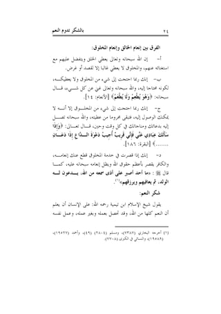 ‫ﺑﺎﻟﺸﻜﺮ ﺗﺪﻭﻡ ﺍﻟﻨﻌﻢ‬                                          ‫٤٢‬

                    ‫ﺍﻟﻔﺮﻕ ﺑﲔ ﺇﻧﻌﺎﻡ ﺍﳋﺎﻟﻖ ﻭﺇﻧﻌﺎﻡ ﺍﳌﺨﻠﻮﻕ:‬
‫ﺃ- ﺇﻥ ﺍﷲ ﺳﺒﺤﺎﻧﻪ ﻭﺗﻌﺎﱃ ﻳﻌﻄﻲ ﺍﳋﻠﻖ ﻭﻳﺘﻔﻀﻞ ﻋﻠﻴﻬﻢ ﻣﻊ‬
      ‫ﺍﺳﺘﻐﻨﺎﺋﻪ ﻋﻨﻬﻢ، ﻭﺍﳌﺨﻠﻮﻕ ﻻ ﻳﻌﻄﻲ ﻏﺎﻟﺒﺎ ﺇﻻ ﻟﻘﺼﺪ ﺃﻭ ﻏﺮﺽ.‬
‫ﺏ- ﺇﻧﻚ ﺭﲟﺎ ﺍﺣﺘﺠﺖ ﺇﱃ ﺷﻲﺀ ﻣﻦ ﺍﳌﺨﻠﻮﻕ ﻭﻻ ﻳﻌﻄﻴﻜـﻪ،‬
‫ﻟﻜﻮﻧﻪ ﳏﺘﺎﺟﺎ ﺇﻟﻴﻪ، ﻭﺍﷲ ﺳﺒﺤﺎﻧﻪ ﻭﺗﻌﺎﱃ ﻏﲏ ﻋﻦ ﻛﻞ ﺷـﻲﺀ، ﻗـﺎﻝ‬
             ‫ﺳﺒﺤﺎﻧﻪ: ‪‬ﻭ ُﻮ ُﻄﻌ ُ ﻭﻟﹶﺎ ُﻄﻌ ُ‪] ‬ﺍﻷﻧﻌﺎﻡ: ٤١[.‬
                            ‫َﻫ َ ﻳ ﹾ ِﻢ َ ﻳ ﹾ َﻢ‬
‫ﺝ- ﺇﻧﻚ ﺭﲟﺎ ﺍﺣﺘﺠﺖ ﺇﱃ ﺷﻲﺀ ﻣﻦ ﺍﳌﺨﻠـﻮﻕ ﺇﻻ ﺃﻧـﻪ ﻻ‬
‫ﳝﻜﻨﻚ ﺍﻟﻮﺻﻮﻝ ﺇﻟﻴﻪ، ﻓﺘﺒﻘﻰ ﳏﺮﻭﻣﺎ ﻣﻦ ﻋﻄﻴﺘﻪ، ﻭﺍﷲ ﺳﺒﺤﺎﻧﻪ ﺗﺼـﻞ‬
‫ﺇﻟﻴﻪ ﺑﺪﻋﺎﺋﻚ ﻭﻣﻨﺎﺟﺎﺗﻚ ﰲ ﻛﻞ ﻭﻗﺖ ﻭﺣﲔ، ﻗـﺎﻝ ﺗﻌـﺎﱃ: ‪‬ﻭﹺﺇﺫﹶﺍ‬
     ‫َ‬
‫ﺳﺄﹶﻟﻚ ﻋﺒَﺎﺩِﻱ ﻋﱢﻲ ﻓﺈﱢﻲ ﻗﺮﹺﻳ ٌ ﹸﺃﺟﹺﻴﺐ ﺩﻋﻮﺓ ﺍﻟـ ﱠﺍﻉ ﹺﺇﺫﹶﺍ ﺩﻋَـﺎﻥ‬
‫ُ َ ْ َﹶ ﺪ ﹺ َ ِ‬                 ‫َ ﻨ ﹶ ﹺﻧ ﹶ ﺐ‬          ‫َﹶ َ ِ‬
                                      ‫.......‪] ‬ﺍﻟﺒﻘﺮﺓ: ٦٨١[.‬
‫ﺩ- ﺇﻧﻚ ﺇﺫﺍ ﻗﺼﺮﺕ ﰲ ﺧﺪﻣﺔ ﺍﳌﺨﻠﻮﻕ ﻗﻄﻊ ﻋﻨﻚ ﺇﻧﻌﺎﻣـﻪ،‬
‫ﻭﺍﻟﻜﺎﻓﺮ ﻳﻘﺼﺮ ﺑﺄﻋﻈﻢ ﺣﻘﻮﻕ ﺍﷲ ﻭﻳﻈﻞ ﺇﻧﻌﺎﻣﻪ ﺳﺒﺤﺎﻧﻪ ﻋﻠﻴﻪ، ﻛﻤـﺎ‬
‫ﻗﺎﻝ ‪» : ‬ﻣﺎ ﺃﺣﺪ ﺃﺻﱪ ﻋﻠﻰ ﺃﺫﻯ ﲰﻌﻪ ﻣﻦ ﺍﷲ، ﻳـﺪﻋﻮﻥ ﻟـﻪ‬
                              ‫ﺍﻟﻮﻟﺪ، ﰒ ﻳﻌﺎﻓﻴﻬﻢ ﻭﻳﺮﺯﻗﻬﻢ«)١(.‬
                                              ‫ﺷﻜﺮ ﺍﻟﻨﻌﻢ:‬
‫ﻳﻘﻮﻝ ﺷﻴﺦ ﺍﻹﺳﻼﻡ ﺍﺑﻦ ﺗﻴﻤﻴﺔ ﺭﲪﻪ ﺍﷲ: ﻋﻠﻰ ﺍﻹﻧﺴﺎﻥ ﺃﻥ ﻳﻌﻠﻢ‬
‫ﺃﻥ ﺍﻟﻨﻌﻢ ﻛﻠﻬﺎ ﻣﻦ ﺍﷲ، ﻭﻗﺪ ﲢﺼﻞ ﺑﻌﻤﻠﻪ ﻭﺑﻐﲑ ﻋﻤﻠﻪ، ﻭﻋﻤﻞ ﻧﻔﺴﻪ‬

‫)١( ﺃﺧﺮﺟﻪ ﺍﻟﺒﺨﺎﺭﻱ )٧٨٣٧(، ﻭﻣﺴﻠﻢ )٤٠٨٢( )٩٤(، ﻭﺃﲪﺪ )٧٢٥٩١(،‬
                        ‫)٩٨٥٩١(، ﻭﺍﻟﻨﺴﺎﺋﻲ ﰲ ﺍﻟﻜﱪﻯ )٨٠٧٧(.‬
 