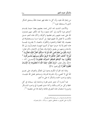 ‫٥٢‬                                                    ‫ﺑﺎﻟﺸﻜﺮ ﺗﺪﻭﻡ ﺍﻟﻨﻌﻢ‬

‫ﻣﻦ ﺇﻧﻌﺎﻡ ﺍﷲ ﻋﻠﻴﻪ، ﻭﺃﻥ ﻛﻞ ﻣﺎ ﺧﻠﻘﻪ ﻓﻬﻮ ﻧﻌﻤﺔ، ﻓﺎﷲ ﻳﺴﺘﺤﻖ ﺍﻟﺸﻜﺮ‬
                                   ‫ﺍﻟﺬﻱ ﻻ ﻳﺴﺘﺤﻘﻪ ﻏﲑﻩ )١(.‬
‫ﻭﻟﻸﺳﻒ ﺍﻟﺸﺪﻳﺪ ﳒﺪ ﺍﻟﻨﺎﺱ ﳛﻤﺪ ﺑﻌﻀﻬﻢ ﺑﻌﻀﺎ ﺣﻴﻨﻤﺎ ﻳﻘـﺪﻡ‬
‫ﺃﺣﺪﻫﻢ ﻋﻮﻧﺎ ﻷﺧﻴﻪ ﻭﻟﻮ ﻛﺎﻥ ﺻﻐﲑﺍ، ﻭﻻ ﳒﺪ ﺍﻟﻜﺜﲑ ﻣﻨﻬﻢ ﳛﻤﺪﻭﻥ‬
‫ﺍﷲ ﻋﻠﻰ ﻧﻌﻤﻪ ﻋﻠﻴﻬﻢ ﺭﻏﻢ ﻋﻈﻤﻬﺎ ﻭﻛﺜﺮﻬﺗﺎ، ﻭﻛﺄﻥ ﻫﺬﻩ ﺍﻟﻨﻌﻢ ﺣـﻖ‬
‫ﻣﻜﺘﺴﺐ ﻻ ﻓﻀﻞ ﷲ ﻋﻠﻴﻬﻢ ﻓﻴﻬﺎ، ﺑﻞ ﻛـﺜﲑﺍ ﻣـﺎ ﻳﺴـﺘﻌﻤﻠﻮﻬﻧﺎ ﰲ‬
‫ﻣﻌﺼﻴﺘﻪ، ﺇﻬﻧﺎ ﺍﻟﻐﻔﻠﺔ ﻭﺍﳉﺤﻮﺩ ﻭﺍﻟﻜﻔﺮﺍﻥ ﺑﺎﻟﻨﻌﻤﺔ، ﻻ ﻳﻘﺪﺭﻭﻥ ﻗﻴﻤـﺔ‬
‫ﻫﺬﻩ ﺍﻟﻨﻌﻢ ﺇﻻ ﺇﺫﺍ ﺣﺮﻣﻮﺍ ﻣﻨﻬﺎ ﺃﻭ ﺃﺻﻴﺒﻮﺍ ﻓﻴﻬـﺎ، ﻓﻴﺠـﺄﺭﻭﻥ ﺇﱃ ﺍﷲ‬
‫ﺑﺎﻟﺪﻋﺎﺀ، ﻭﻣﻨﻬﻢ ﻣﻦ ﻳﻀﻴﻖ ﺑﺎﳊﻴﺎﺓ ﻭﻗﺪ ﻳﻠﺠﺄ ﺇﱃ ﺍﻻﻧﺘﺤﺎﺭ، ﻗﺎﻝ ﺗﻌﺎﱃ:‬
‫‪‬ﻭﻣَﺎ ﹺﺑﻜﻢ ﻣﻦ ﹺﻧﻌﻤﺔ ﻓﻤﻦ ﺍﻟ ﱠﻪ ﹸﺛ ﱠ ﹺﺇﺫﹶﺍ ﻣ ﱠ ﹸ ُ ﺍﻟ ﱡ ﱡ ﻓﺈﹶﻟﻴﻪ َﺗﺠﺄ ُﻭﻥ *‬
  ‫َ ﹸ ْ ِ ْ ْ َ ٍ ﹶ ِ َ ﻠ ِ ﻢ َﺴﻜﻢ ﻀﺮ ﹶﹺ ْ ِ ْﹶﺭ ﹶ‬
‫ﹸﺛ ﱠ ﹺﺇﺫﹶﺍ ﻛﺸﻒ ﺍﻟ ﱡ ﱠ ﻋﻨﻜﻢ ﹺﺇﺫﹶﺍ ﻓﺮﹺﻳ ٌ ﻣﻨﻜﻢ ﺑﹺـﺮﱢﻬﻢ ُﺸْـﺮ ﹸﻮﻥ *‬
  ‫ﹶ َ َ ﻀﺮ َ ْ ﹸ ْ ﹶ ﻖ ِ ْ ﹸ ْ َﺑ ﹺ ْ ﻳ ﹺﻛ ﹶ‬                            ‫ﻢ‬
‫ِﻟﻴﻜ ﹸ ُﻭﺍ ﹺﺑﻤَﺎ ﺁَﺗﻴﻨَﺎﻫﻢ ﻓﺘﻤﱠﻌُﻮﺍ ﻓﺴﻮﻑ َﺗﻌﻠ ُﻮﻥ‪] ‬ﺍﻟﻨﺤـﻞ: ٣٥ -‬
                       ‫َ ْ ُ ْ ﹶَ َﺘ ﹶ َ ْ َ ْ ﹶﻤ ﹶ‬                ‫َ ﹾﻔﺮ‬
‫٥٥[، ﻭﻗﺎﻝ ﺗﻌﺎﱃ: ‪‬ﻭﹺﺇﻥ َﺗﻌ ﱡﻭﺍ ﹺﻧﻌﻤﺔ ﺍﻟ ﱠﻪ ﻟﹶﺎ ُﺗﺤ ُﻮﻫَﺎ ﹺﺇ ﱠ ﺍﹾﻟﺈْﻧﺴَﺎﻥ‬
‫ْﺼ ﻥ ﹺ ﹶ‬                      ‫َ ﹾ ُﺪ ْ َ ﹶ ﻠ ِ‬
                                            ‫ﹶﻟﻈ ﹸﻮ ٌ ﻛ ﱠﺎ ٌ‪] ‬ﺇﺑﺮﺍﻫﻴﻢ: ٤٣[.‬
                                                              ‫ﹶﻠ ﻡ ﹶﻔ ﺭ‬
‫ﻭﳍﺬﺍ ﳒﺪ ﺍﻟﻘﺮﺁﻥ ﺍﻟﻜﺮﱘ ﻳﺪﻋﻮﻧﺎ ﺇﱃ ﺍﻟﺘﻔﻜﺮ ﻭﺍﻟﺘﻌﺮﻑ ﻋﻠﻰ ﻧﻌـﻢ‬
‫ﺍﷲ ﺍﻟﱵ ﻻ ﲢﺼﻰ، ﻭﺃﻥ ﻧﻘﺪﺭﻫﺎ ﻗﺪﺭﻫﺎ، ﻭﻧﺴﺘﺸﻌﺮ ﻓﻀﻞ ﺍﷲ ﻋﻠﻴﻨـﺎ،‬
                 ‫ﻭﻧﻘﻮﻡ ﺑﻮﺍﺟﺐ ﺍﳊﻤﺪ ﻭﺍﻟﺸﻜﺮ ﻟﻪ ﻋﻠﻰ ﻣﺎ ﺃﻧﻌﻢ.‬
‫ﻓﻤﺎ ﺃﺟﺪﺭﻧﺎ ﺃﻥ ﻧﺸﻌﺮ ﲟﺪﻯ ﻓﻘﺮﻧﺎ ﻭﺣﺎﺟﺘﻨﺎ ﺇﻟﻴﻪ ﺳﺒﺤﺎﻧﻪ ﰲ ﻛﻞ‬
‫ﳊﻈﺔ ﻭﻛﻞ ﺣﺮﻛﺔ ﻭﺳﻜﻨﺔ، ﻭﻛﺬﺍ ﻣﺪﻯ ﺗﻘﺼﲑﻧﺎ ﰲ ﻭﺍﺟﺐ ﺍﻟﺸـﻜﺮ‬
  ‫ﻭﺿﺮﻭﺭﺓ ﺍﺳﺘﻌﻤﺎﻝ ﻫﺬﻩ ﺍﻟﻨﻌﻢ ﰲ ﻃﺎﻋﺘﻪ ﻭﺍﻟﺒﻌﺪ ﻬﺑﺎ ﻋﻦ ﻣﻌﺼﻴﺘﻪ )٢(.‬


                              ‫)١( ﺍﳊﺴﻨﺔ ﻭﺍﻟﺴﻴﺌﺔ ـ ﺍﺑﻦ ﺗﻴﻤﻴﺔ )٥٩( ﺑﺘﺼﺮﻑ.‬
                ‫)٢( ﺯﺍﺩ ﻋﻠﻰ ﺍﻟﻄﺮﻳﻖ ـ ﻣﺼﻄﻔﻰ ﻣﺸﻬﻮﺭ ـ )٣٤ ، ٤٤( ﺑﺘﺼﺮﻑ.‬
 