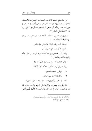 ‫ﺑﺎﻟﺸﻜﺮ ﺗﺪﻭﻡ ﺍﻟﻨﻌﻢ‬                                                ‫٦٢‬

‫ﻣﻦ ﻫﻨﺎ ﻳﺘﻀﺢ ﻋﻈﻴﻢ ﺷﺄﻥ ﻫﺬﻩ ﺍﻟﻌﺒـﺎﺩﺓ، ﻭﺍﻟـﱵ ـ ﻟﻸﺳـﻒ‬
‫ﺍﻟﺸﺪﻳﺪ ـ ﻗﺪ ﻧﺴﻴﻬﺎ ﻛﺜﲑ ﻣﻦ ﺍﻟﻨﺎﺱ ﺍﻟﻴﻮﻡ، ﺣﱴ ﺃﺻﺒﺤﺖ ﺍﻟـﻨﻌﻢ ﻻ‬
‫ﺗﻌﲏ ﺷﻴﺌﺎ ﳍﻢ، ﻭﻛﺄﻬﻧﺎ ﺃﻣﺮ ﻃﺒﻴﻌﻲ ﻻ ﻳﺴﺘﺤﻖ ﺍﻟﺸﻜﺮ، ﻭﻻ ﺣﻮﻝ ﻭﻻ‬
                               ‫ﻗﻮﺓ ﺇﻻ ﺑﺎﷲ ﺍﻟﻌﻠﻲ ﺍﻟﻌﻈﻴﻢ )١(.‬
‫ﻭﻳﻘﻮﻝ ﺍﺑﻦ ﺍﻟﻘﻴﻢ ﺭﲪﻪ ﺍﷲ: ﻭﷲ ﺗﺒﺎﺭﻙ ﻭﺗﻌﺎﱃ ﻋﻠﻰ ﻋﺒﺪﻩ ﻧﻮﻋﺎﻥ‬
                                ‫ﻣﻦ ﺍﳊﻘﻮﻕ ﻻ ﻳﻨﻔﻚ ﻋﻨﻬﻤﺎ:‬
                ‫ﺃﺣﺪﳘﺎ: ﺃﻣﺮﻩ ﻭﻬﻧﻴﻪ ﺍﻟﻠﺬﺍﻥ ﳘﺎ ﳏﺾ ﺣﻘﻪ ﻋﻠﻴﻪ.‬
                         ‫ﻭﺍﻟﺜﺎﱐ: ﺷﻜﺮ ﻧﻌﻤﻪ ﺍﻟﱵ ﺃﻧﻌﻢ ﻬﺑﺎ ﻋﻠﻴﻪ.‬
‫ﻭﻛﻠﻤﺎ ﻛﺎﻥ ﺃﻓﻘﻪ ﰲ ﺩﻳﻦ ﺍﷲ ﻛﺎﻥ ﺷﻬﻮﺩﻩ ﻟﻠﻮﺍﺟـﺐ ﻋﻠﻴـﻪ ﺃﰎ‬
                              ‫ﻭﺷﻬﻮﺩﻩ ﻟﺘﻘﺼﲑﻩ ﺃﻋﻈﻢ )٢(.‬
                ‫ﺳﺆﺍﻝ ﺍﺷﺘﺎﻗﺖ ﺇﻟﻴﻪ ﺍﻟﻨﻔﻮﺱ ﻭﻫﻮ: ﻛﻴﻒ ﺃﺷﻜﺮ؟‬
              ‫ﻳﻘﻮﻝ ﺍﻟﻘﺮﻃﱯ ﺭﲪﻪ ﺍﷲ: ﺇﻥ ﻟﻠﺸﻜﺮ ﺛﻼﺛﺔ ﺃﺭﻛﺎﻥ:‬
                                ‫ﺍﻹﻗﺮﺍﺭ ﺑﺎﻟﻨﻌﻤﺔ ﻟﻠﻤﻨﻌﻢ.‬      ‫١-‬
                            ‫ﻭﺍﻻﺳﺘﻌﺎﻧﺔ ﻬﺑﺎ ﻋﻠﻰ ﻃﺎﻋﺘﻪ.‬        ‫٢-‬
     ‫ﻭﺷﻜﺮ ﻣﻦ ﺃﺟﺮﻯ ﺍﻟﻨﻌﻤﺔ ﻋﻠﻰ ﻳﺪﻩ ﺗﺴﺨﲑﺍ ﻣﻨﻪ ﺇﻟﻴﻪ.‬            ‫٣-‬
‫ﺃﻣﺎ ﺍﻹﻗﺮﺍﺭ ﻬﺑﺎ ﻭﻣﻌﺮﻓﺘﻬﺎ ﻭﺫﻛﺮﻫﺎ ﻋﻠﻰ ﺍﻟﺪﻭﺍﻡ ﻭﺍﻟﺘﺤﺪﺙ ﻬﺑﺎ، ﻓﻘﺪ‬
‫ﺃﻣﺮ ﺍﷲ ﺗﻌﺎﱃ ﺑﻪ ﻋﺒﺎﺩﻩ ﰲ ﻏﲑ ﺁﻳﺔ، ﻓﻘﺎﻝ ﺗﻌﺎﱃ: ‪‬ﻳَﺎ ﹶﺃﱡﻬَﺎ ﺍﱠﺬِﻳﻦ ﺁﻣُﻮﺍ‬
  ‫ﻳ ﻟ َ َ َﻨ‬

              ‫)١( ﺍﻟﺘﺬﻛﺮﺓ ﰲ ﺷﻜﺮ ﺍﻟﻨﻌﻢ ـ ﻋﺒﺪ ﺍﻟﻌﺰﻳﺰ ﺍﳋﻄﺎﰊ ـ )٥( ﺑﺘﺼﺮﻑ.‬
                                           ‫)٢( ﻋﺪﺓ ﺍﻟﺼﺎﺑﺮﻳﻦ ـ )٦٨١(.‬
 