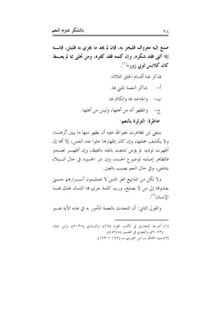 ‫ﺑﺎﻟﺸﻜﺮ ﺗﺪﻭﻡ ﺍﻟﻨﻌﻢ‬                                             ‫٨٢‬

‫ﺻﻨﻊ ﺇﻟﻴﻪ ﻣﻌﺮﻭﻑ ﻓﻠﻴﺠﺰ ﺑﻪ، ﻓﺈﻥ ﱂ ﳚﺪ ﻣﺎ ﳚﺰﻱ ﺑﻪ ﻓﻠﻴﺜﻦ، ﻓﺈﻧـﻪ‬
‫ﺇﺫﺍ ﺃﺛﲎ ﻓﻘﺪ ﺷﻜﺮﻩ، ﻭﺇﻥ ﻛﺘﻤﻪ ﻓﻘﺪ ﻛﻔﺮﻩ، ﻭﻣﻦ ﲢﻠﻰ ﲟﺎ ﱂ ﻳﻌـﻂ‬
                                 ‫ﻛﺎﻥ ﻛﻼﺑﺲ ﺛﻮﰊ ﺯﻭﺭ«)١(.‬
                               ‫ﻓﺬﻛﺮ ﻫﻨﺎ ﺃﻗﺴﺎﻡ ﺍﳋﻠﻖ ﺍﻟﺜﻼﺛﺔ:‬
                               ‫ﺷﺎﻛﺮ ﺍﻟﻨﻌﻤﺔ ﺍﳌﺜﲏ ﻬﺑﺎ.‬     ‫ﺃ-‬
                              ‫ﺏ- ﻭﺍﳉﺎﺣﺪ ﳍﺎ ﻭﺍﻟﻜﺎﰎ ﳍﺎ.‬
               ‫ﺝ- ﻭﺍﳌﻈﻬﺮ ﺃﻧﻪ ﻣﻦ ﺃﻫﻠﻬﺎ، ﻭﻟﻴﺲ ﻣﻦ ﺃﻫﻠﻬﺎ.‬
                                     ‫ﺧﺎﻃﺮﺓ: ﺍﻟﺜﺮﺛﺮﺓ ﺑﺎﻟﻨﻌﻢ:‬
‫ﻳﻨﺒﻐﻲ ﳌﻦ ﺗﻈﺎﻫﺮﺕ ﻧﻌﻢ ﺍﷲ ﻋﻠﻴﻪ ﺃﻥ ﻳﻈﻬﺮ ﻣﻨﻬﺎ ﻣﺎ ﻳﺒﲔ ﺃﺛﺮﻫـﺎ،‬
‫ﻭﻻ ﻳﻜﺸﻒ ﲨﻠﺘﻬﺎ، ﻭﺇﻥ ﻛﺎﻥ ﺇﻇﻬﺎﺭﻫﺎ ﺣﻠﻮﺍ ﻋﻨﺪ ﺍﻟﻨﻔﺲ، ﺇﻻ ﺃﻬﻧﺎ ﺇﻥ‬
‫ﺃﻇﻬﺮﺕ ﻟﻮﺩﻳﺪ ﱂ ﻳﺆﻣﻦ ﺗﺸﻌﺚ ﺑﺎﻃﻨﻪ ﺑﺎﻟﻐﻴﻆ، ﻭﺇﻥ ﺃﻇﻬـﺮ ﻟﻌـﺪﻭ‬
‫ﻓﺎﻟﻈﺎﻫﺮ ﺇﺻﺎﺑﺘﻪ ﳌﻮﺿﻮﻉ ﺍﳊﺴﺪ، ﻭﺇﻥ ﺷﺮ ﺍﳊﺴﻮﺩ ﰲ ﺣﺎﻝ ﺍﻟـﺒﻼﺀ‬
                            ‫ﻳﺘﺸﻔﻰ، ﻭﰲ ﺣﺎﻝ ﺍﻟﻨﻌﻢ ﻳﺼﻴﺐ ﺑﺎﻟﻌﲔ.‬
‫ﻭﻻ ﺗﻜﻦ ﻣﻦ ﺍﳌﺬﺍﻳﻴﻊ ﺍﻟﻐﺮ ﺍﻟﺬﻳﻦ ﻻ ﳛﻤﻠـﻮﻥ ﺃﺳـﺮﺍﺭﻫﻢ ﺣـﱴ‬
‫ﻳﻔﺸﻮﻬﻧﺎ ﺇﱃ ﻣﻦ ﻻ ﻳﺼﻠﺢ، ﻭﺭﺏ ﻛﻠﻤﺔ ﺟﺮﻯ ﻬﺑﺎ ﺍﻟﻠﺴﺎﻥ ﻫﻠﻚ ﻬﺑـﺎ‬
                                             ‫ﺍﻹﻧﺴﺎﻥ)٢(.‬
‫ﻭﺍﻟﻘﻮﻝ ﺍﻟﺜﺎﱐ: ﺃﻥ ﺍﻟﺘﺤﺪﺙ ﺑﺎﻟﻨﻌﻤﺔ ﺍﳌﺄﻣﻮﺭ ﺑﻪ ﰲ ﻫﺬﻩ ﺍﻵﻳﺔ ﻫـﻮ‬

‫)١( ﺃﺧﺮﺟﻪ ﺍﻟﺒﺨﺎﺭﻱ ﰲ ﺍﻷﺩﺏ ﺍﳌﻔﺮﺩ )٩٦(، ﻭﺍﻟﺘﺮﻣﺬﻱ )٥٣٠٢(، ﻭﺍﺑﻦ ﺣﺒﺎﻥ‬
                              ‫)٣٧٠٢(، ﻭﺍﻟﺒﻐﻮﻱ ﰲ ﺍﻟﺘﻔﺴﲑ )٨/٩٥٤(.‬
                        ‫)٢( ﺻﻴﺪ ﺍﳋﺎﻃﺮ ـ ﺍﺑﻦ ﺍﳉﻮﺯﻱ ـ )٢٢١ – ٣٢١(.‬
 