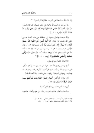 ‫ﺑﺎﻟﺸﻜﺮ ﺗﺪﻭﻡ ﺍﻟﻨﻌﻢ‬                                                    ‫٠٣‬

            ‫ﺇﻥ ﺷﺎﺀ ﺍﷲ ـ ﺍﻟﻨﺠﺎﺓ ﻣﻦ ﺍﻟﻨﲑﺍﻥ، ﺣﻘﺎ ﺇﻬﻧﺎ ﺃﻡ ﺍﻟﻨﻌﻢ!! )١(.‬
‫ﻣﺎ ﺃﺣﻮﺟﻨﺎ ﺃﻥ ﳓﻤﺪ ﺍﷲ ﺩﺍﺋﻤﺎ ﻋﻠﻰ ﻫﺬﻩ ﺍﻟﻨﻌﻤﺔ، ﻛﻤﺎ ﻗﺎﻝ ﺗﻌﺎﱃ:‬
‫‪‬ﻭﻗﹶﺎﹸﻮﺍ ﺍﹾﻟﺤﻤﺪ ِﻟ ﱠﻪ ﺍﱠﺬِﻱ ﻫﺪَﺍﻧَﺎ ِﻟﻬﺬﹶﺍ ﻭﻣَﺎ ﻛﱠﺎ ِﻟﻨﻬﺘَـﺪﻱ ﹶﻟﻮﻟﹶـﺎ ﹶﺃﻥ‬
‫ﹾ‬       ‫َ َ ﹸﻨ َ ْ ِ َ ْ‬                    ‫َ ْ ُ ﻠِ ﻟ َ‬           ‫َ ﻟ‬
                                         ‫ﻫﺪَﺍﻧَﺎ ﺍﻟ ﱠﻪ‪] ‬ﺍﻷﻋﺮﺍﻑ: ٣٤[.‬
                                                               ‫ﻠُ‬       ‫َ‬
‫ﻭﺍﷲ ﺳﺒﺤﺎﻧﻪ ﻭﺗﻌﺎﱃ ﻳﺪﻋﻮﻧﺎ ﺇﱃ ﺍﶈﺎﻓﻈﺔ ﻋﻠﻰ ﻫﺬﻩ ﺍﻟﻨﻌﻤﺔ ﺣـﱴ‬
‫ﻧﻠﻘﻰ ﺍﷲ ﻋﻠﻴﻬﺎ، ﻗﺎﻝ ﺗﻌﺎﱃ: ‪‬ﻳَﺎ ﹶﺃﱡﻬَﺎ ﺍﱠﺬِﻳﻦ ﺁﻣُﻮﺍ ﺍﱠ ﹸﻮﺍ ﺍﻟ ﱠﻪ ﺣَـ ﱠ‬
‫ﻳ ﻟ َ َ َ ﻨ ﺗﻘ ﻠ َ ﻖ‬
‫ُﺗﻘﹶﺎِﺗﻪ ﻭﻟﹶﺎ َﺗ ُﻮُﺗ ﱠ ﹺﺇﱠﺎ ﻭﹶﺃْﻧﺘﻢ ﻣﺴﻠ ُﻮﻥ‪] ‬ﺁﻝ ﻋﻤـﺮﺍﻥ: ٢٠١[، ﻷﻥ‬
                                ‫ِ َ ﻤ ﻦ ﻟ َ ُ ْ ُ ْ ِﻤ ﹶ‬
‫ﺍﻷﻣﻮﺭ ﲞﻮﺍﺗﻴﻤﻬﺎ، ﻭﻫﺎ ﻫﻮ ﺫﺍ ﺳﻴﺪﻧﺎ ﻳﻮﺳﻒ ﻋﻠﻴﻪ ﺍﻟﺴﻼﻡ ﺑﻌﺪ ﻣﺎ ﺁﺗﺎﻩ‬
‫ﺍﷲ ﻣﻦ ﺍﳌﻠﻚ ﻳﺪﻋﻮ ﺍﷲ ﺃﻥ ﻳﺘﻮﻓﺎﻩ ﻣﺴﻠﻤﺎ ﻛﻤﺎ ﻗﺎﻝ ﺗﻌﺎﱃ: ‪‬ﺗَـﻮ ﱠﻨﹺﻲ‬
   ‫َﻓ‬
                  ‫ﻣﺴﻠﻤًﺎ ﻭﹶﺃﹾﻟﺤﻘﻨﹺﻲ ﺑﹺﺎﻟ ﱠﺎِﻟﺤﲔ‪] ‬ﻳﻮﺳﻒ: ١٠١[)٢(.‬
                                           ‫ﺼ َِ‬         ‫ُ ِْ َ ِ ﹾ‬
                                    ‫ﺇﻬﻧﺎ ﺍﳌﺮﺗﺒﺔ ﺍﻟﺜﺎﻧﻴﺔ ﺑﻌﺪ ﺍﻹﺳﻼﻡ.‬
‫ﺃﻧﺖ ﻳﺎ ﻣﻦ ﺭﻓﻌﻚ ﺍﷲ ﻋﻠﻰ ﻏﲑﻙ ﺩﺭﺟﺔ، ﻭﻳﺎ ﻣﻦ ﺗﺮﻛﺖ ﺍﻟﻜﺜﲑ‬
‫ﻣﻦ ﺷﻬﻮﺍﺗﻚ ﷲ ﻭﻣﻸﺕ ﻗﻠﺒﻚ ﻗﺮﺁﻧﺎ ﻭﺗـﺬﻛﺮﺓ ﻭﺧﺸـﻴﺔ ﻭﺣﺒـﺎ،‬
   ‫ﻭﻃﺮﺩﺕ ﻭﺳﻮﺍﺱ ﺍﻟﺸﻴﻄﺎﻥ ﻭﺍﳍﻮﻯ. ﻫﻞ ﻋﻠﻤﺖ ﻣﺎﺫﺍ ﺃﻋﺪ ﺍﷲ ﳍﻢ؟‬
‫ﻗﺎﻝ ﺗﻌﺎﱃ: ‪‬ﻭَﺍﱠﺬِﻳﻦ ﺁﻣُﻮﺍ ﻭﻋﻤﻠﹸﻮﺍ ﺍﻟ ﱠﺎِﻟﺤَﺎﺕ ﹶﻟُﺒ ﱢﹶﺋﱠ ُﻢ ﻣِـﻦ‬
‫ِ ﻨَﻮ ﻨﻬ ْ َ‬             ‫ﻟ َ َ َﻨ َ َ ِ ﺼ‬
                                     ‫ﺍﹾﻟﺠﱠﺔ ﻏﺮﻓﹰﺎ‪] ‬ﺍﻟﻌﻨﻜﺒﻮﺕ: ٨٥[.‬
                                                          ‫َﻨ ِ ﹸ َ‬
                         ‫ﺃﻳﻦ ﻫﺬﻩ ﺍﻟﺪﺭﺟﺎﺕ ﻣﻦ ﺗﻠﻚ ﺍﻟﺪﺭﻛﺎﺕ؟!‬
‫ﻫﻨﺎ ﺟﻨﺎﺕ ﺃﻫﻠﻬﺎ ﺧﺎﻟﺪﻭﻥ ﻓﻴﻬﺎ، ﻭﻫﻨﺎﻙ ﻧﺎﺭ ﺟﻬﻨﻢ ﺃﻫﻠﻬﺎ ﺧﺎﻟﺪﻭﻥ‬

                 ‫)١( ﺍﻟﺘﺬﻛﺮﺓ ﰲ ﺷﻜﺮ ﺍﻟﻨﻌﻢ ـ ﻋﺒﺪ ﺍﻟﻌﺰﻳﺰ ﺍﳋﻄﺎﰊ ـ )٩ – ٠١(.‬
                      ‫)٢( ﺯﺍﺩ ﻋﻠﻰ ﺍﻟﻄﺮﻳﻖ ـ ﻣﺼﻄﻔﻰ ﻣﺸﻬﻮﺭ ـ )٤٤ – ٥٤(.‬
 