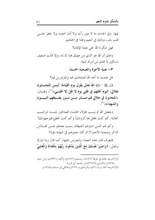 ‫١٣‬                                              ‫ﺑﺎﻟﺸﻜﺮ ﺗﺪﻭﻡ ﺍﻟﻨﻌﻢ‬

‫ﻓﻴﻬﺎ. ﻭﰲ ﺍﳉﻨﺎﺕ ﻣﺎ ﻻ ﻋﲔ ﺭﺃﺕ ﻭﻻ ﺃﺫﻥ ﲰﻌﺖ ﻭﻻ ﺧﻄﺮ ﻋﻠـﻰ‬
               ‫ﻗﻠﺐ ﺑﺸﺮ، ﻭﺫﻟﻚ ﰲ ﺍﻟﻨﻌﻴﻢ ﻭﻫﺬﺍ ﰲ ﺍﳉﺤﻴﻢ.‬
                            ‫ﻓﻬﻞ ﺷﻜﺮﻧﺎ ﺍﷲ ﻋﻠﻰ ﻧﻌﻤﺔ ﺍﻹﳝﺎﻥ؟‬
‫ﻭﺍﻋﻠﻢ ﺃﻥ ﺍﷲ ﻫﻮ ﺍﻟﺬﻱ ﻣﻦ ﻋﻠﻴﻚ ﻬﺑﺬﺍ ﻙ.ﻟﻪ، ﻭﺇﻻ ﻓﺄﻧﺖ ﺿﻌﻴﻒ‬
                             ‫ﻣﺴﻜﲔ ﻻ ﲤﻠﻚ ﻣﻦ ﺃﻣﺮﻙ ﺷﻴﺌﺎ.‬
                         ‫٣- ﻧﻌﻤﺔ ﺍﻷﺧﻮﺓ ﻭﺍﻟﺼﺤﺒﺔ ﺍﳊﺴﻨﺔ:‬
          ‫ﻫﻞ ﻋﻠﻤﺖ ﻣﺎ ﺃﻋﺪ ﺍﷲ ﻟﻠﻤﺘﺤﺎﺑﲔ ﻓﻴﻪ ﻭﺍﳌﺘﺰﺍﻭﺭﻳﻦ ﻓﻴﻪ؟‬
‫ﻗﺎﻝ ‪» : ‬ﺇﻥ ﺍﷲ ﺗﻌﺎﱃ ﻳﻘﻮﻝ ﻳﻮﻡ ﺍﻟﻘﻴﺎﻣﺔ: ﺃﻳـﻦ ﺍﳌﺘﺤـﺎﺑﻮﻥ‬
‫ﲜﻼﱄ، ﺍﻟﻴﻮﻡ ﺃﻇﻠﻬﻢ ﰲ ﻇﻠﻲ ﻳﻮﻡ ﻻ ﻇﻞ ﺇﻻ ﻇﻠـﻲ«)١(، ﻭﻗـﺎﻝ:‬
‫»ﺍﳌﺘﺤﺎﺑﻮﻥ ﰲ ﺟﻼﱄ ﳍﻢ ﻣﻨـﺎﺑﺮ ﻣـﻦ ﻧـﻮﺭ ﻳﻐـﺒﻄﻬﻢ ﺍﻟﻨﺒﻴـﻮﻥ‬
                                            ‫ﻭﺍﻟﺸﻬﺪﺍﺀ«)٢(.‬
‫ﻭﺑﻔﻀﻞ ﺍﷲ ﰒ ﺑﺴﺒﺐ ﻫﺆﻻﺀ ﺍﳉﻠﺴﺎﺀ ﺍﻟﺼﺎﳊﲔ ﻧﻠـﺖ ﺍﳌﺮﺍﺗـﺐ‬
‫ﺍﻟﻌﺎﻟﻴﺔ. ﻛﻢ ﻛﻨﺖ ﺗﻐﻔﻞ ﻓﻴﺬﻛﺮﻭﻧﻚ! ﻭﻛﻢ ﻛﻨﺖ ﲣﻄﺊ ﻓﻴﻮﺟﻬﻮﻧﻚ!‬
‫ﻭﻛﻢ ﻫﻢ ﺍﻟﺬﻳﻦ ﺍﺳﺘﺰﳍﻢ ﺍﻟﺸﻴﻄﺎﻥ ﺑﺴﺒﺐ ﺑﻌﺪﻫﻢ ﻋـﻦ ﳎـﺎﻟﺲ‬
      ‫ﺍﻟﺬﻛﺮ ﻭﺻﺤﺒﺔ ﺍﻷﺧﻴﺎﺭ!! ﰒ ﻛﺎﻥ ﻣﺼﲑﻫﻢ ﰲ ﺍﻟﻨﻬﺎﻳﺔ ﻣﺆﳌﺎ!‬
‫ﻓﻠﻨﻌﺮﻑ ﻗﺪﺭ ﻫﺬﻩ ﺍﻟﻨﻌﻤﺔ، ﻭﻟﻨﺤﺮﺹ ﻋﻠﻴﻬﺎ، ﻛﻤﺎ ﻗﺎﻝ ﺭﺑﻨﺎ ﺗﺒﺎﺭﻙ‬
‫ﻭﺗﻌﺎﱃ: ‪‬ﻭَﺍﺻﺒﺮ َﻧﻔﺴﻚ ﻣﻊ ﺍﱠﺬِﻳﻦ َﻳﺪ ُﻮﻥ ﺭﱠﻬﻢ ﺑﹺﺎﹾﻟﻐﺪَﺍﺓ ﻭَﺍﹾﻟﻌﺸ ﱢ‬
‫ْﹺ ْ ﹾ َ َ َ َ ﻟ َ ْﻋ ﹶ َﺑ ُ ْ َ ِ َ ِﻲ‬

‫)١( ﺃﺧﺮﺟﻪ ﻣﺎﻟﻚ ﰲ ﺍﳌﻮﻃﺄ ٢/٢٥٩، ﻭﻣﺴﻠﻢ )٦٦٥٢(، ﻭﺃﲪﺪ )١٣٢٧(، ﻭﺍﺑﻦ ﺣﺒﺎﻥ‬
                        ‫)٤٧٥(، ﻭﺍﻟﺪﺍﺭﻣﻲ )٧٥٧٢( ﻣﻦ ﺣﺪﻳﺚ ﺃﰊ ﻫﺮﻳﺮﺓ.‬
    ‫)٢( ﺃﺧﺮﺟﻪ ﺃﲪﺪ )٠٨٠٢٢(، ﻭﺍﻟﺘﺮﻣﺬﻱ )٠٩٣٢( ﻭﺍﳍﺎﴰﻲ ﰲ ﻣﺴﻨﺪﻩ )٥٨٣١(.‬
 