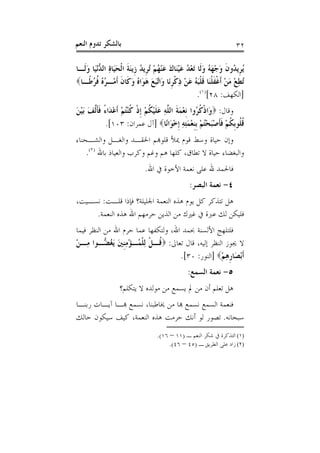 ‫ﺑﺎﻟﺸﻜﺮ ﺗﺪﻭﻡ ﺍﻟﻨﻌﻢ‬                                                      ‫٢٣‬

‫ُ ﹺﻳ ُﻭﻥ ﻭﺟﻬ ُ ﻭﻟﹶﺎ َﺗﻌ ُ ﻋﻴﻨَﺎﻙ ﻋﻨﻬﻢ ُﺗﺮﹺﻳﺪ ﺯﹺﻳﻨﺔ ﺍﹾﻟﺤﻴَﺎﺓ ﺍﻟ ﱡْﻧﻴَﺎ ﻭﻟﹶـﺎ‬
    ‫ﻳﺮ ﺪ ﹶ َ ْ َﻪ َ ْﺪ َ ْ َ َ ْ ُ ْ ُ َ ﹶ َ ِ ﺪ َ‬
‫ُﺗﻄﻊ ﻣﻦ ﹶﺃﻏﻔﻠﻨﺎ ﻗﻠﺒ ُ ﻋﻦ ﺫﻛﺮَﺎ َﺍﱠﺒﻊ ﻫ َﺍﻩ ﻭ ﹶﺎﻥ ﹶﺃﻣْـﺮﻩ ﹸ ُ ﹰـﺎ‪‬‬
     ‫ُ ُ ﻓﺮﻃ‬         ‫ِ ْ َ ْ ﹾ ﹶ ﹾَ ﹶ ﹾَﻪ َ ْ ِ ﹾ ﹺﻧ ﻭ ﺗَ َ َﻮ ُ َﻛ ﹶ‬
                                                        ‫]ﺍﻟﻜﻬﻒ: ٨٢[)١(.‬
‫ﻭﻗﺎﻝ: ‪‬ﻭَﺍﺫﻛ ُﻭﺍ ﹺﻧﻌﻤﺔ ﺍﻟ ﱠﻪ ﻋﻠﻴﻜﻢ ﹺﺇﺫ ﻛﻨﺘﻢ ﹶﺃﻋﺪَﺍﺀ ﻓﺄﱠﻒ َﺑﻴﻦ‬
‫ﹾ ﹸﺮ ْ َ ﹶ ﻠ ِ َ ﹶ ْ ﹸ ْ ﹾ ﹸ ُْ ْ ْ ً ﹶﹶﻟ َ ْ َ‬
           ‫ﻗ ﹸﻮﹺﺑﻜﻢ ﻓﺄﺻﺒﺤﺘﻢ ﹺﺑﻨﻌﻤﺘﻪ ﹺﺇﺧﻮَﺍﻧًﺎ‪] ‬ﺁﻝ ﻋﻤﺮﺍﻥ: ٣٠١[.‬
                                      ‫ﹸﻠ ﹸ ْ ﹶﹶ َْ ُْ ْ ﹺ ْ َِ ِ ْ‬
‫ﻭﺇﻥ ﺣﻴﺎﺓ ﻭﺳﻂ ﻗﻮﻡ ﳝﻸ ﻗﻠﻮﻬﺑﻢ ﺍﳊﻘـﺪ ﻭﺍﻟﻐـﻞ ﻭﺍﻟﺸـﺤﻨﺎﺀ‬
    ‫ﻭﺍﻟﺒﻐﻀﺎﺀ ﺣﻴﺎﺓ ﻻ ﺗﻄﺎﻕ، ﻛﻠﻬﺎ ﻫﻢ ﻭﻏﻢ ﻭﻛﺮﺏ ﻭﺍﻟﻌﻴﺎﺫ ﺑﺎﷲ )٢(.‬
                              ‫ﻓﺎﳊﻤﺪ ﷲ ﻋﻠﻰ ﻧﻌﻤﺔ ﺍﻷﺧﻮﺓ ﰲ ﺍﷲ.‬
                                                  ‫٤- ﻧﻌﻤﺔ ﺍﻟﺒﺼﺮ:‬
‫ﻫﻞ ﺗﺘﺬﻛﺮ ﻛﻞ ﻳﻮﻡ ﻫﺬﻩ ﺍﻟﻨﻌﻤﺔ ﺍﳉﻠﻴﻠﺔ؟ ﻓﺈﺫﺍ ﻗﻠـﺖ: ﻧﺴـﻴﺖ،‬
     ‫ﻓﻠﻴﻜﻦ ﻟﻚ ﻋﱪﺓ ﰲ ﻏﲑﻙ ﻣﻦ ﺍﻟﺬﻳﻦ ﺣﺮﻣﻬﻢ ﺍﷲ ﻫﺬﻩ ﺍﻟﻨﻌﻤﺔ.‬
‫ﻓﻠﺘﻠﻬﺞ ﺍﻷﻟﺴﻨﺔ ﲝﻤﺪ ﺍﷲ، ﻭﻟﺘﻜﻔﻬﺎ ﻋﻤﺎ ﺣﺮﻡ ﺍﷲ ﻣﻦ ﺍﻟﻨﻈﺮ ﻓﻴﻤﺎ‬
‫ﻻ ﳚﻮﺯ ﺍﻟﻨﻈﺮ ﺇﻟﻴﻪ، ﻗﺎﻝ ﺗﻌﺎﱃ: ‪ ‬ﹸـﻞ ِﻟﻠ ُـﺆﻣﻨﲔ َﻳﻐ ﱡـﻮﺍ ﻣِـﻦ‬
‫ْ‬          ‫ﻗ ﹾ ﹾﻤ ْ ِﹺ َ ُﻀ‬
                                    ‫ﹶﺃْﺑﺼَﺎﺭﻫﻢ‪] ‬ﺍﻟﻨﻮﺭ: ٠٣[.‬
                                                   ‫ﹺِ ْ‬
                                                 ‫٥- ﻧﻌﻤﺔ ﺍﻟﺴﻤﻊ:‬
                   ‫ﻫﻞ ﺗﻌﻠﻢ ﺃﻥ ﻣﻦ ﱂ ﻳﺴﻤﻊ ﻣﻦ ﻣﻮﻟﺪﻩ ﻻ ﻳﺘﻜﻠﻢ؟‬
‫ﻓﻨﻌﻤﺔ ﺍﻟﺴﻤﻊ ﻧﺴﻤﻊ ﻬﺑﺎ ﻣﻦ ﳜﺎﻃﺒﻨﺎ، ﻧﺴﻤﻊ ﻬﺑـﺎ ﺁﻳـﺎﺕ ﺭﺑﻨـﺎ‬
‫ﺳﺒﺤﺎﻧﻪ. ﺗﺼﻮﺭ ﻟﻮ ﺃﻧﻚ ﺣﺮﻣﺖ ﻫﺬﻩ ﺍﻟﻨﻌﻤﺔ، ﻛﻴﻒ ﺳﻴﻜﻮﻥ ﺣﺎﻟﻚ‬
                                    ‫)١( ﺍﻟﺘﺬﻛﺮﺓ ﰲ ﺷﻜﺮ ﺍﻟﻨﻌﻢ ـ )١١ – ٦١(.‬
                                         ‫)٢( ﺯﺍﺩ ﻋﻠﻰ ﺍﻟﻄﺮﻳﻖ ـ )٥٤ – ٦٤(.‬
 