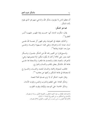 ‫ﺑﺎﻟﺸﻜﺮ ﺗﺪﻭﻡ ﺍﻟﻨﻌﻢ‬                                                 ‫٦‬

‫ﺃﻥ ﻣﻌﻈﻢ ﺍﻟﻨﺎﺱ ﻻ ﻳﻘﻮﻣﻮﻥ ﺑﺸﻜﺮ ﺍﷲ، ﻭﺍﻟﻨﺎﺟﻲ ﻣﻨﻬﻢ ﻫﻮ ﺍﻟﺬﻱ ﻳﻘﻮﻡ‬
                                             ‫ﺑﺄﺩﺍﺀ ﺍﻟﺸﻜﺮ.‬
                                               ‫ﻓﻤﺎ ﻫﻮ ﺍﻟﺸﻜﺮ:‬
‫ﻳﻘﺎﻝ: ﺷﻜﺮﺕ ﺍﻟﺪﺍﺑﺔ، ﺃﻱ: ﲰﻨـﺖ )ﺇﺫﺍ ﻇﻬـﺮ ﻋﻠﻴﻬـﺎ ﺃﺛـﺮ‬
                                           ‫ﺍﻟﻌﻠﻒ()١(.‬
‫ﻭﻛﺬﻟﻚ ﺣﻘﻴﻘﺘﻪ ﰲ ﺍﻟﻌﺒﻮﺩﻳﺔ، ﻭﻫﻮ ﻇﻬﻮﺭ ﺃﺛﺮ ﻧﻌﻤـﺔ ﺍﷲ ﻋﻠـﻰ‬
‫ﻟﺴﺎﻥ ﻋﺒﺪﻩ: ﺛﻨﺎﺀ ﻭﺍﻋﺘﺮﺍﻓﺎ، ﻭﻋﻠﻰ ﻗﻠﺒﻪ: ﺷـﻬﻮﺩﺍ ﻭﳏﺒـﺔ، ﻭﻋﻠـﻰ‬
                                 ‫ﺟﻮﺍﺭﺣﻪ: ﺍﻧﻘﻴﺎﺩﺍ ﻭﻃﺎﻋﺔ)٢(.‬
‫ﻭﻟﻨﺴﻤﻊ ﻗﻮﻝ ﺍﺑﻦ ﺍﻟﻘﻴﻢ ﺭﲪﻪ ﺍﷲ ﻋﻦ ﺍﻟﺸﻜﺮ، ﻳﻘـﻮﻝ: ﻭﺷـﻜﺮ‬
‫ﺍﻟﻌﺒﺪ ﻳﺪﻭﺭ ﻋﻠﻰ ﺛﻼﺛﺔ ﺃﺭﻛﺎﻥ ﻻ ﻳﻜﻮﻥ ﺷﻜﻮﺭﺍ ﺇﻻ ﲟﺠﻤﻮﻋﻬﺎ، ﻭﻫﻲ:‬
‫ﺍﻻﻋﺘﺮﺍﻑ ﺑﺎﻟﻨﻌﻤﺔ ﺑﺎﻃﻨﺎ، ﻭﺍﻟﺘﺤﺪﺙ ﻬﺑﺎ ﻇﺎﻫﺮﺍ، ﻭﺍﻻﺳﺘﻌﺎﻧﺔ ﻬﺑﺎ ﻋﻠـﻰ‬
              ‫ﻃﺎﻋﺔ ﺍﷲ. ﻓﺎﻟﺸﻜﺮ ﻳﺘﻌﻠﻖ ﺑﺎﻟﻘﻠﺐ ﻭﺍﻟﻠﺴﺎﻥ ﻭﺍﳉﻮﺍﺭﺡ.‬
‫ﻓﺎﻟﻘﻠﺐ ﻟﻠﻤﻌﺮﻓﺔ ﻭﺍﶈﺒﺔ، ﻭﺍﻟﻠﺴﺎﻥ ﻟﻠﺤﻤﺪ ﻭﺍﻟﺜﻨـﺎﺀ، ﻭﺍﳉـﻮﺍﺭﺡ‬
           ‫ﻻﺳﺘﻌﻤﺎﳍﺎ ﰲ ﻃﺎﻋﺔ ﺍﳌﺸﻜﻮﺭ ﻭﻛﻔﻬﺎ ﻋﻦ ﻣﻌﺎﺻﻴﻪ )٣(.‬
           ‫ﻭﻗﺎﻝ ﺍﳉﻨﻴﺪ: ﺍﻟﺸﻜﺮ ﺃﻥ ﻻ ﺗﺮﻯ ﻧﻔﺴﻚ ﺃﻫﻼ ﻟﻠﻨﻌﻤﺔ.‬
  ‫ﻭﺷﻜﺮ ﺍﻟﻌﺎﻣﺔ: ﻋﻠﻰ ﺍﳌﻄﻌﻢ ﻭﺍﳌﺸﺮﺏ ﻭﺍﳌﻠﺒﺲ، ﻭﻗﻮﺕ ﺍﻷﺑﺪﺍﻥ.‬
         ‫ﻭﺷﻜﺮ ﺍﳋﺎﺻﺔ: ﻋﻠﻰ ﺍﻟﺘﻮﺣﻴﺪ ﻭﺍﻹﳝﺎﻥ ﻭﻗﻮﺕ ﺍﻟﻘﻠﻮﺏ.‬

     ‫)١( ﻭﺍﺣﺎﺕ ﺍﻹﳝﺎﻥ ـ ﻋﺒﺪ ﺍﳊﻤﻴﺪ ﺍﻟﺒﻼﱄ ـ ﺍﺠﻤﻟﻤﻮﻋﺔ ﺍﻷﻭﱃ ـ )٥١( ﺑﺘﺼﺮﻑ.‬
                    ‫)٢( ﻣﺪﺍﺭﺝ ﺍﻟﺴﺎﻟﻜﲔ ـ ﺍﺑﻦ ﺍﻟﻘﻴﻢ ﺝ٢ )٤٤٢ – ٦٤٢(.‬
         ‫)٣( ﺗﺰﻛﻴﺔ ﺍﻟﻨﻔﻮﺱ ـ ﺍﺑﻦ ﺭﺟﺐ ـ ﺍﺑﻦ ﺍﻟﻘﻴﻢ ـ ﺍﻟﻐﺰﺍﱄ، )٣٩( ﺑﺘﺼﺮﻑ.‬
 