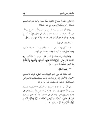 ‫٣٣‬                                                   ‫ﺑﺎﻟﺸﻜﺮ ﺗﺪﻭﻡ ﺍﻟﻨﻌﻢ‬

‫ﺇﺫﺍ ﺍﻟﻨﺎﺱ ﺣﻀﺮﻭﺍ ﻟﺴﻤﺎﻉ ﳏﺎﺿﺮﺓ ﻗﻴﻤﺔ ﻣﻬﻤﺔ، ﻭﺃﻧﺖ ﺗﺄﰐ ﻟﺘﺠﺎﻟﺴﻬﻢ‬
                 ‫ﻟﺘﻌﻤﻚ ﺭﲪﺔ ﻭﺳﻜﻴﻨﺔ ﺗﺮﺟﻮﻫﺎ ﻣﻊ ﺍﻟﻘﻮﻡ ﻓﻘﻂ؟!‬
‫ﻭﺇﻳﺎﻙ ﺃﻥ ﺗﺴﺘﺨﺪﻡ ﻧﻌﻤﺔ ﺍﻟﺴﻤﻊ ﻓﻴﻤﺎ ﺣﺮﻡ ﺍﷲ ﻣﻦ ﲰﺎﻉ ﻏﻴﺒﺔ ﺃﻭ‬
‫ﳕﻴﻤﺔ ﺃﻭ ﻏﻨﺎﺀ ﳏﺮﻡ، ﻭﻟﻨﺤﻔﻆ ﻫﺬﻩ ﺍﻟﻨﻌﻤﺔ، ﻗﺎﻝ ﺗﻌﺎﱃ: ‪‬ﹺﺇ ﱠ ﺍﻟ ﱠـﻤﻊ‬
‫ﻥ ﺴ َْ‬
   ‫ﻭَﺍﹾﻟﺒﺼﺮ ﻭَﺍﹾﻟﻔﺆَﺍﺩ ﻛﻞ ﹸﻭﹶﻟﺌﻚ ﻛﹶﺎﻥ ﻋﻨ ُ ﻣﺴﹸﻮﻟﹰﺎ‪] ‬ﺍﻹﺳﺮﺍﺀ: ٦٣[.‬
                      ‫َ َ َ ﹸ َ ﹸ ﱡ ﺃ ِ َ ﹶ َ ْﻪ َ ْ ﺌ‬
                                                ‫٦- ﻧﻌﻤﺔ ﺍﻟﻴﺪﻳﻦ:‬
‫ﻬﺑﻤﺎ ﻧﺄﻛﻞ، ﻭﻬﺑﻤﺎ ﻧﺸﺮﺏ، ﻭﻬﺑﻤﺎ ﻧﻜﺘﺐ ﻭﻬﺑﻤـﺎ ﳕـﻴﻂ ﺍﻷﺫﻯ،‬
          ‫ﻭﻬﺑﻤﺎ ﳓﻤﻞ ﻓﻠﺬﺍﺕ ﺃﻛﺒﺎﺩﻧﺎ، ﻭﻬﺑﻤﺎ ﻧﺘﺼﺪﻕ ﻣﻦ ﺃﻣﻮﺍﻟﻨﺎ.‬
‫ﻭﺍﺣﺬﺭﻭﺍ ﻣﻦ ﺍﺳﺘﻌﻤﺎﳍﺎ ﰲ ﺍﻟﺸﺮ، ﻓﺈﻬﻧﻤﺎ ﺳﻴﺸﻬﺪﺍﻥ ﻋﻠﻴﻜﻢ ﻳـﻮﻡ‬
‫ﺍﻟﻘﻴﺎﻣﺔ، ﻗﺎﻝ ﺗﻌﺎﱃ: ‪َ‬ﻳﻮﻡ َﺗﺸﻬ ُ ﻋﻠﻴﻬﻢ ﹶﺃﹾﻟﺴﻨُ ُﻢ ﻭﹶﺃْﻳﺪِﻳﻬﻢ ﻭﹶﺃﺭ ُ ﹸ ُﻢ‬
‫ْ َ ْ َﺪ َ ﹶ ْ ﹺ ْ َِﺘﻬ ْ َ ﹺ ْ َ ْﺟﻠﻬ ْ‬
                                      ‫ﹺﺑﻤَﺎ ﻛﹶﺎُﻮﺍ َﻳﻌﻤ ﹸﻮﻥ‪] ‬ﺍﻟﻨﻮﺭ: ٤٢[.‬
                                                      ‫ﻧ ْ َﻠ ﹶ‬
                                                 ‫٧- ﻧﻌﻤﺔ ﺍﻟﻌﻘﻞ:‬
‫ﻟﻘﺪ ﻓﻀﻠﻨﺎ ﺍﷲ ﻋﻠﻰ ﲨﻴﻊ ﳐﻠﻮﻗﺎﺗﻪ ﻬﺑﺬﺍ ﺍﻟﻌﻘﻞ، ﻓﻠﻮﻻﻩ ﻷﺻـﺒﺢ‬
‫ﺍﻹﻧﺴﺎﻥ ﻛﺎﻷﻧﻌﺎﻡ: ﺇﻥ ﺯﻳﺎﺭﺓ ﻭﺍﺣﺪﺓ ﻷﺣﺪ ﻣﺴﺘﺸـﻔﻴﺎﺕ ﺍﻷﻣـﺮﺍﺽ‬
             ‫ﺍﻟﻌﻘﻠﻴﺔ ﳝﻜﻦ ﺃﻥ ﺗﺬﻛﺮﻙ ﺑﻔﻀﻠﻚ ﻋﻠﻰ ﻣﻦ ﺳﻮﺍﻙ.‬
‫ﻓﻬﺎ ﺃﻧﺎ ﺃﻋﻮﺩ ﻓﺄﺫﻛﺮﻙ ﻭﺃﺣﺬﺭﻙ ﻣﻦ ﺍﻟﺘﻔﻜﲑ ﻬﺑﺬﺍ ﺍﻟﻌﻘـﻞ ﻓﻴﻤـﺎ‬
‫ﻳﻐﻀﺐ ﺍﷲ ﻋﻠﻴﻚ، ﺑﻞ ﺳﺨﺮﻩ ﺩﺍﺋﻤﺎ ﻓﻴﻤﺎ ﻳﺮﺿﻲ ﺍﷲ، ﻭﺍﻟـﺘﻔﻜﲑ ﰲ‬
‫ﺩﻋﻮﺓ ﺍﻟﻨﺎﺱ ﺇﱃ ﺍﳋﲑ، ﻭﺍﻟﺘﻔﻜﲑ ﰲ ﳐﻠﻮﻗﺎﺕ ﺍﷲ، ﻛﻤﺎ ﻗﺎﻝ ﺗﻌـﺎﱃ:‬
‫‪‬ﹺﺇ ﱠ ﻓِﻲ ﺧﻠﻖ ﺍﻟ ﱠﻤَﺎﻭَﺍﺕ ﻭَﺍﹾﻟﺄﺭﺽ ﻭَﺍﺧﺘﻠﹶﺎﻑ ﺍﻟ ﱠﻴﻞ ﻭَﺍﻟﱠﻬَﺎﺭ ﹶﻟﺂﻳَﺎﺕ‬
‫ِ ﹶ ْ ﹺ ِْ ِ ﻠ ْ ﹺ ﻨ ﹺ َ ٍ‬                         ‫َﹾ ﹺ ﺴ‬       ‫ﻥ‬
                                 ‫ِﻟﹸﻭﻟِﻲ ﺍﹾﻟﺄﹾﻟﺒَﺎﺏ‪] ‬ﺁﻝ ﻋﻤﺮﺍﻥ: ٠٩١[.‬
                                                        ‫ﹶ ﹺ‬         ‫ﺄ‬
 