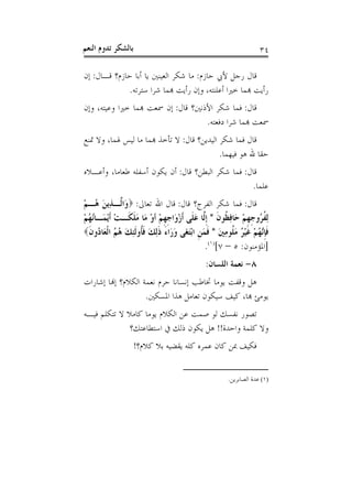 ‫ﺑﺎﻟﺸﻜﺮ ﺗﺪﻭﻡ ﺍﻟﻨﻌﻢ‬                                                ‫٤٣‬

‫ﻗﺎﻝ ﺭﺟﻞ ﻷﰊ ﺣﺎﺯﻡ: ﻣﺎ ﺷﻜﺮ ﺍﻟﻌﻴﻨﲔ ﻳﺎ ﺃﺑﺎ ﺣﺎﺯﻡ؟ ﻗـﺎﻝ: ﺇﻥ‬
             ‫ﺭﺃﻳﺖ ﻬﺑﻤﺎ ﺧﲑﺍ ﺃﻋﻠﻨﺘﻪ، ﻭﺇﻥ ﺭﺃﻳﺖ ﻬﺑﻤﺎ ﺷﺮﺍ ﺳﺘﺮﺗﻪ.‬
‫ﻗﺎﻝ: ﻓﻤﺎ ﺷﻜﺮ ﺍﻷﺫﻧﲔ؟ ﻗﺎﻝ: ﺇﻥ ﲰﻌﺖ ﻬﺑﻤﺎ ﺧﲑﺍ ﻭﻋﻴﺘﻪ، ﻭﺇﻥ‬
                                    ‫ﲰﻌﺖ ﻬﺑﻤﺎ ﺷﺮﺍ ﺩﻓﻌﺘﻪ.‬
‫ﻗﺎﻝ ﻓﻤﺎ ﺷﻜﺮ ﺍﻟﻴﺪﻳﻦ؟ ﻗﺎﻝ: ﻻ ﺗﺄﺧﺬ ﻬﺑﻤﺎ ﻣﺎ ﻟﻴﺲ ﳍﻤﺎ، ﻭﻻ ﲤﻨﻊ‬
                                            ‫ﺣﻘﺎ ﷲ ﻫﻮ ﻓﻴﻬﻤﺎ.‬
‫ﻗﺎﻝ: ﻓﻤﺎ ﺷﻜﺮ ﺍﻟﺒﻄﻦ؟ ﻗﺎﻝ: ﺃﻥ ﻳﻜﻮﻥ ﺃﺳﻔﻠﻪ ﻃﻌﺎﻣﺎ، ﻭﺃﻋـﻼﻩ‬
                                                  ‫ﻋﻠﻤﺎ.‬
‫ﻗﺎﻝ: ﻓﻤﺎ ﺷﻜﺮ ﺍﻟﻔﺮﺝ؟ ﻗﺎﻝ: ﻗﺎﻝ ﺍﷲ ﺗﻌﺎﱃ: ‪‬ﻭَﺍﱠـﺬِﻳﻦ ُـﻢ‬
‫ﻟ َﻫ ْ‬
‫ِﻟﻔ ُﻭﺟﻬﻢ ﺣَﺎﻓ ﹸﻮﻥ * ﹺﺇﱠﺎ ﻋﻠﹶﻰ ﹶﺃﺯﻭَﺍﺟﻬﻢ ﺃﻭ ﻣَﺎ ﻣﻠﻜﹶـﺖ ﹶﺃْﻳ َـﺎُ ُﻢ‬
‫ْ ﻤ ﻧﻬ ْ‬         ‫ﹸﺮ ﹺ ﹺ ْ ِﻈ ﹶ ﻟ َ ْ ﹺ ﹺ ْ ْ َ ﹶ‬
‫ﻓﺈﱠ ُﻢ ﻏﻴ ُ ﻣ ﹸﻮﻣﲔ * ﻓﻤﻦ ﺍْﺑﺘ َﻰ ﻭ َﺍﺀ ﺫِﻟﻚ ﻓﹸﻭﹶﻟﺌﻚ ﻫﻢ ﺍﹾﻟ َﺎ ُﻭﻥ‪‬‬
  ‫ﹶﹺﻧﻬ ْ ﹶ ْﺮ َﻠ ِ َ ﹶ َ ﹺ َﻐ َﺭ َ ﹶ َ ﹶﺄ ِ َ ُ ُ ﻌ ﺩ ﹶ‬
                                            ‫]ﺍﳌﺆﻣﻨﻮﻥ: ٥ – ٧[)١(.‬
                                            ‫٨- ﻧﻌﻤﺔ ﺍﻟﻠﺴﺎﻥ:‬
‫ﻫﻞ ﻭﻗﻔﺖ ﻳﻮﻣﺎ ﲣﺎﻃﺐ ﺇﻧﺴﺎﻧﺎ ﺣﺮﻡ ﻧﻌﻤﺔ ﺍﻟﻜﻼﻡ؟ ﺇﻬﻧﺎ ﺇﺷﺎﺭﺍﺕ‬
                    ‫ﻳﻮﻣﺊ ﻬﺑﺎ، ﻛﻴﻒ ﺳﻴﻜﻮﻥ ﺗﻌﺎﻣﻞ ﻫﺬﺍ ﺍﳌﺴﻜﲔ.‬
‫ﺗﺼﻮﺭ ﻧﻔﺴﻚ ﻟﻮ ﺻﻤﺖ ﻋﻦ ﺍﻟﻜﻼﻡ ﻳﻮﻣﺎ ﻛﺎﻣﻼ ﻻ ﺗﺘﻜﻠﻢ ﻓﻴـﻪ‬
              ‫ﻭﻻ ﻛﻠﻤﺔ ﻭﺍﺣﺪﺓ!! ﻫﻞ ﻳﻜﻮﻥ ﺫﻟﻚ ﰲ ﺍﺳﺘﻄﺎﻋﺘﻚ؟‬
                    ‫ﻓﻜﻴﻒ ﲟﻦ ﻛﺎﻥ ﻋﻤﺮﻩ ﻛﻠﻪ ﻳﻘﻀﻴﻪ ﺑﻼ ﻛﻼﻡ؟!‬


                                                    ‫)١( ﻋﺪﺓ ﺍﻟﺼﺎﺑﺮﻳﻦ.‬
 