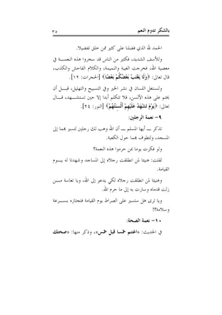 ‫٥٣‬                                           ‫ﺑﺎﻟﺸﻜﺮ ﺗﺪﻭﻡ ﺍﻟﻨﻌﻢ‬

            ‫ﺍﳊﻤﺪ ﷲ ﺍﻟﺬﻱ ﻓﻀﻠﻨﺎ ﻋﻠﻰ ﻛﺜﲑ ﳑﻦ ﺧﻠﻖ ﺗﻔﻀﻴﻼ.‬
‫ﻭﻟﻸﺳﻒ ﺍﻟﺸﺪﻳﺪ، ﻓﻜﺜﲑ ﻣﻦ ﺍﻟﻨﺎﺱ ﻗﺪ ﺳﺨﺮﻭﺍ ﻫﺬﻩ ﺍﻟﻨﻌﻤـﺔ ﰲ‬
‫ﻣﻌﺼﻴﺔ ﺍﷲ، ﻓﺨﺮﺟﺖ ﺍﻟﻐﻴﺒﺔ ﻭﺍﻟﻨﻤﻴﻤﺔ، ﻭﺍﻟﻜﻼﻡ ﺍﻟﻔﺎﺣﺶ ﻭﺍﻟﻜﺬﺏ،‬
       ‫ﻗﺎﻝ ﺗﻌﺎﱃ: ‪‬ﻭﻟﹶﺎ َﻳﻐﺘﺐ َﺑﻌ ُ ﹸﻢ َﺑﻌﻀًﺎ‪] ‬ﺍﳊﺠﺮﺍﺕ: ٢١[.‬
                           ‫َ َْ ْ ْﻀﻜ ْ ْ‬
‫ﻭﻟﻨﺴﺘﻐﻞ ﺍﻟﻠﺴﺎﻥ ﰲ ﻧﺸﺮ ﺍﳋﲑ ﻭﰲ ﺍﻟﺘﺴﺒﻴﺢ ﻭﺍﻟﺘﻬﻠﻴﻞ، ﻗﺒـﻞ ﺃﻥ‬
‫ﳜﺘﻢ ﻋﻠﻰ ﻫﺬﻩ ﺍﻷﻟﺴﻦ، ﻓﻼ ﺗﺘﻜﻠﻢ ﺃﺑﺪﺍ ﺇﻻ ﺣﲔ ﺗﺴﺘﺸـﻬﺪ، ﻗـﺎﻝ‬
             ‫ﺗﻌﺎﱃ: ‪َ‬ﻳﻮﻡ َﺗﺸﻬ ُ ﻋﻠﻴﻬﻢ ﹶﺃﹾﻟﺴﻨُ ُﻢ‪] ‬ﺍﻟﻨﻮﺭ: ٤٢[.‬
                            ‫ْ َ ْ َﺪ َ ﹶ ْ ﹺ ْ َِﺘﻬ ْ‬
                                        ‫٩- ﻧﻌﻤﺔ ﺍﻟﺮﺟﻠﲔ:‬
‫ﺗﺬﻛﺮ ـ ﺃﻳﻬﺎ ﺍﳌﺴﻠﻢ ـ ﺃﻥ ﺍﷲ ﻭﻫﺐ ﻟﻚ ﺭﺟﻠﲔ ﻟﺘﺴﲑ ﻬﺑﻤﺎ ﺇﱃ‬
                       ‫ﺍﳌﺴﺠﺪ، ﻭﻟﺘﻄﻮﻑ ﻬﺑﻤﺎ ﺣﻮﻝ ﺍﻟﻜﻌﺒﺔ.‬
                     ‫ﻭﻟﻮ ﻓﻜﺮﺕ ﻳﻮﻣﺎ ﲟﻦ ﺣﺮﻣﻮﺍ ﻫﺬﻩ ﺍﻟﻨﻌﻤﺔ؟‬
‫ﻟﻘﻠﺖ: ﻫﻨﻴﺌﺎ ﳌﻦ ﺍﻧﻄﻠﻘﺖ ﺭﺟﻼﻩ ﺇﱃ ﺍﳌﺴﺎﺟﺪ ﻭﺷﻬﺪﺗﺎ ﻟﻪ ﻳـﻮﻡ‬
                                                ‫ﺍﻟﻘﻴﺎﻣﺔ.‬
‫ﻭﻫﻨﻴﺌﺎ ﳌﻦ ﺍﻧﻄﻠﻘﺖ ﺭﺟﻼﻩ ﻟﻜﻲ ﻳﺪﻋﻮ ﺇﱃ ﺍﷲ، ﻭﻳﺎ ﺗﻌﺎﺳﺔ ﻣـﻦ‬
                       ‫ﺯﻟﺖ ﻗﺪﻣﺎﻩ ﻭﺳﺎﺭﺕ ﺑﻪ ﺇﱃ ﻣﺎ ﺣﺮﻡ ﺍﷲ.‬
‫ﻭﻳﺎ ﺗﺮﻯ ﻫﻞ ﺳﺘﺴﲑ ﻋﻠﻰ ﺍﻟﺼﺮﺍﻁ ﻳﻮﻡ ﺍﻟﻘﻴﺎﻣﺔ ﻓﺘﺠﺘﺎﺯﻩ ﺑﺴـﺮﻋﺔ‬
                                               ‫ﻭﺳﻼﻣﺔ؟!‬
                                       ‫٠١- ﻧﻌﻤﺔ ﺍﻟﺼﺤﺔ:‬
‫ﰲ ﺍﳊﺪﻳﺚ: »ﺍﻏﺘﻨﻢ ﲬﺴﺎ ﻗﺒﻞ ﲬﺲ«، ﻭﺫﻛﺮ ﻣﻨﻬﺎ: »ﺻﺤﺘﻚ‬
 