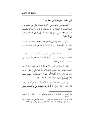 ‫ﺑﺎﻟﺸﻜﺮ ﺗﺪﻭﻡ ﺍﻟﻨﻌﻢ‬                                            ‫٦٣‬

                          ‫ﻗﺒﻞ ﺳﻘﻤﻚ، ﻭﻓﺮﺍﻏﻚ ﻗﺒﻞ ﺷﻐﻠﻚ«)١(.‬
‫ﻛﻢ ﻫﻢ ﺍﻟﺬﻳﻦ ﻳﻨﺎﻣﻮﻥ ﻋﻠﻰ ﺍﻷﺳﺮﺓ ﺍﻟﺒﻴﻀﺎﺀ، ﻓﻜﻦ ﳑﻦ ﻳﺼـﺮﻓﻮﻥ‬
‫ﻧﻌﻤﺔ ﺍﻟﺼﺤﺔ ﰲ ﺍﻟﻄﺎﻋﺔ ﻗﺒﻞ ﺃﻥ ﻳﻔﺎﺟﺌﻚ ﺍﳌﺮﺽ، ﰒ ﺗﺮﻳﺪ ﺃﻥ ﺗﻨﺸـﻂ‬
‫ﻟﻠﻌﺒﺎﺩﺓ، ﻓﻼ ﺗﺴﺘﻄﻴﻊ، ﻗﺎﻝ ‪» : ‬ﺗﻌﺮﻑ ﺇﱃ ﺍﷲ ﰲ ﺍﻟﺮﺧﺎﺀ ﻳﻌﺮﻓﻚ‬
                                           ‫ﰲ ﺍﻟﺸﺪﺓ«)٢(.‬
‫ﺍﳌﻌﲎ: ﺇﻥ ﺍﻟﻌﺒﺪ ﺇﺫﺍ ﺍﺗﻘﻰ ﺍﷲ ﰲ ﺣﺎﻝ ﺭﺧﺎﺋﻪ ﻭﺻﺤﺘﻪ ﻓﻘﺪ ﺗﻌﺮﻑ‬
‫ﺑﺬﻟﻚ ﺇﱃ ﺍﷲ، ﻓﻌﺮﻑ ﺭﺑﻪ ﰲ ﺍﻟﺸﺪﺓ، ﻓﻨﺠﺎﻩ ﻣﻦ ﺍﻟﺸـﺪﺍﺋﺪ ﺑﺘﻠـﻚ‬
                                                  ‫ﺍﳌﻌﺮﻓﺔ.‬
‫ﻭﻫﺬﻩ ﻣﻌﺮﻓﺔ ﺧﺎﺻﺔ ﺗﻘﺘﻀﻲ ﺍﻟﻘﺮﺏ ﻣﻦ ﺍﷲ ﻋﺰ ﻭﺟـﻞ ﻭﳏﺒﺘـﻪ‬
‫ﻟﻌﺒﺪﻩ ﻭﺇﺟﺎﺑﺘﻪ ﻟﺪﻋﺎﺋﻪ، ﻭﻟﻴﺲ ﺍﳌﺮﺍﺩ ﺍﳌﻌﺮﻓﺔ ﺍﻟﻌﺎﻣﺔ، ﻓﺈﻥ ﺍﷲ ﻻ ﳜﻔـﻰ‬
                                    ‫ﻋﻠﻴﻪ ﺣﺎﻝ ﺃﺣﺪ ﻣﻦ ﺧﻠﻘﻪ.‬
‫ﻭﻗﺎﻝ ﺍﻟﻀﺤﺎﻙ ﺑﻦ ﻗﻴﺲ: ﺍﺫﻛﺮﻭﺍ ﺍﷲ ﰲ ﺍﻟﺮﺧـﺎﺀ ﻳـﺬﻛﺮﻛﻢ ﰲ‬
‫ﺍﻟﺸﺪﺓ، ﻓﻴﻮﻧﺲ ﻋﻠﻴﻪ ﺍﻟﺴﻼﻡ ﻛﺎﻥ ﻳﺬﻛﺮ ﺍﷲ ﻓﻠﻤﺎ ﻭﻗﻊ ﰲ ﺑﻄﻦ ﺍﳊﻮﺕ‬
‫ﳒﺎﻩ ﺍﷲ، ﻗﺎﻝ ﺗﻌﺎﱃ: ‪‬ﻓﻠﻮﻟﹶﺎ ﹶﺃﱠ ُ ﻛﹶﺎﻥ ﻣﻦ ﺍﹾﻟﻤُﺴﱢﺤﲔ * ﹶﻟﻠﺒﺚ ﻓِـﻲ‬
     ‫ﹶ ﹶ ْ ﻧﻪ ﹶ ِ َ َ ﺒ ِ َ ﹶ ﹺ ﹶ‬
             ‫َﺑﻄﻨﻪ ﹺﺇﻟﹶﻰ َﻳﻮﻡ ُﻳﺒﻌﹸﻮﻥ‪] ‬ﺍﻟﺼﺎﻓﺎﺕ: ٣٤١ - ٤٤١[.‬
                                            ‫ْ ﹺ ْ َﺜ ﹶ‬    ‫ﹾﹺ ِ‬
‫ﻭﺇﻥ ﻓﺮﻋﻮﻥ ﻛﺎﻥ ﻃﺎﻏﻴﺎ ﻧﺎﺳﻴﺎ ﻟﺬﻛﺮ ﺍﷲ، ﻓﻠﻤﺎ ﺃﺩﺭﻛﻪ ﺍﻟﻐـﺮﻕ،‬
‫ﻗﺎﻝ: ﺁﻣﻨﺖ، ﻓﻘﺎﻝ ﺗﻌﺎﱃ: ‪‬ﺁﹾﻟﺂﻥ ﻭﻗﺪ ﻋﺼﻴﺖ ﻗﺒ ﹸ ﻭﻛﻨْـﺖ ﻣِـﻦ‬
‫َ َ ﹶ َ ﹶ ْ َ َ ْ َ ﹶ ْﻞ َ ﹸ َ َ‬

‫)١( ﺃﺧﺮﺟﻪ ﺍﺑﻦ ﺍﳌﺒﺎﺭﻙ ﰲ ﺍﻟﺰﻫﺪ )٢(، ﻭﺍﳊﺎﻛﻢ ٤/٦٠٣، ﻭﺍﳌﻨﺬﺭﻱ ﰲ ﺍﻟﺘﺮﻏﻴﺐ‬
                                                       ‫٤/١٥٢.‬
‫)٢( ﺃﺧﺮﺟﻪ ﺃﲪﺪ )٣٠٨٢(، ﻭﺍﻟﺘﺮﻣﺬﻱ )٦١٥٢(، ﻭﺍﻟﺒﻴﻬﻘﻲ ﰲ ﺷﻌﺐ ﺍﻹﳝﺎﻥ‬
   ‫)٤٧٠١(، ﻭﰲ ﺍﻷﲰﺎﺀ ﻭﺍﻟﺼﻔﺎﺕ ٥٧ – ٦٧، ﻭﺍﻟﻄﱪﺍﱐ ﰲ ﺍﻟﻜﺒﲑ )٩٨٩٢١(.‬
 