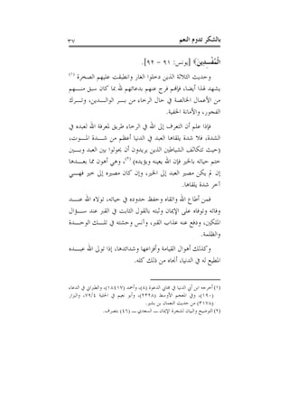 ‫٧٣‬                                                  ‫ﺑﺎﻟﺸﻜﺮ ﺗﺪﻭﻡ ﺍﻟﻨﻌﻢ‬

                                  ‫ﺍﹾﻟﻤﻔﺴﺪِﻳﻦ‪] ‬ﻳﻮﻧﺲ: ١٩ - ٢٩[.‬
                                                    ‫ُﹾ ِ َ‬
‫)١(‬
  ‫ﻭﺣﺪﻳﺚ ﺍﻟﺜﻼﺛﺔ ﺍﻟﺬﻳﻦ ﺩﺧﻠﻮﺍ ﺍﻟﻐﺎﺭ ﻭﺍﻧﻄﺒﻘﺖ ﻋﻠﻴﻬﻢ ﺍﻟﺼﺨﺮﺓ‬
‫ﻳﺸﻬﺪ ﳍﺬﺍ ﺃﻳﻀﺎ، ﻓﺈﻬﻧﻢ ﻓﺮﺝ ﻋﻨﻬﻢ ﺑﺪﻋﺎﺋﻬﻢ ﷲ ﲟﺎ ﻛﺎﻥ ﺳﺒﻖ ﻣﻨـﻬﻢ‬
‫ﻣﻦ ﺍﻷﻋﻤﺎﻝ ﺍﳋﺎﻟﺼﺔ ﰲ ﺣﺎﻝ ﺍﻟﺮﺧﺎﺀ ﻣﻦ ﺑـﺮ ﺍﻟﻮﺍﻟـﺪﻳﻦ، ﻭﺗـﺮﻙ‬
                                    ‫ﺍﻟﻔﺠﻮﺭ، ﻭﺍﻷﻣﺎﻧﺔ ﺍﳋﻔﻴﺔ.‬
‫ﻓﺈﺫﺍ ﻋﻠﻢ ﺃﻥ ﺍﻟﺘﻌﺮﻑ ﺇﱃ ﺍﷲ ﰲ ﺍﻟﺮﺧﺎﺀ ﻃﺮﻳﻖ ﳌﻌﺮﻓﺔ ﺍﷲ ﻟﻌﺒﺪﻩ ﰲ‬
‫ﺍﻟﺸﺪﺓ، ﻓﻼ ﺷﺪﺓ ﻳﻠﻘﺎﻫﺎ ﺍﻟﻌﺒﺪ ﰲ ﺍﻟﺪﻧﻴﺎ ﺃﻋﻈﻢ ﻣﻦ ﺷـﺪﺓ ﺍﳌـﻮﺕ،‬
‫)ﺣﻴﺚ ﺗﺘﻜﺎﺛﻒ ﺍﻟﺸﻴﺎﻃﲔ ﺍﻟﺬﻳﻦ ﻳﺮﻳﺪﻭﻥ ﺃﻥ ﳛﻮﻟﻮﺍ ﺑﲔ ﺍﻟﻌﺒﺪ ﻭﺑـﲔ‬
‫ﺧﺘﻢ ﺣﻴﺎﺗﻪ ﺑﺎﳋﲑ ﻓﺈﻥ ﺍﷲ ﻳﻌﻴﻨﻪ ﻭﻳﺆﻳﺪﻩ( )٢(، ﻭﻫﻲ ﺃﻫﻮﻥ ﳑﺎ ﺑﻌـﺪﻫﺎ‬
‫ﺇﻥ ﱂ ﻳﻜﻦ ﻣﺼﲑ ﺍﻟﻌﺒﺪ ﺇﱃ ﺍﳋﲑ، ﻭﺇﻥ ﻛﺎﻥ ﻣﺼﲑﻩ ﺇﱃ ﺧﲑ ﻓﻬـﻲ‬
                                             ‫ﺁﺧﺮ ﺷﺪﺓ ﻳﻠﻘﺎﻫﺎ.‬
‫ﻓﻤﻦ ﺃﻃﺎﻉ ﺍﷲ ﻭﺍﺗﻘﺎﻩ ﻭﺣﻔﻆ ﺣﺪﻭﺩﻩ ﰲ ﺣﻴﺎﺗﻪ، ﺗﻮﻻﻩ ﺍﷲ ﻋﻨـﺪ‬
‫ﻭﻓﺎﺗﻪ ﻭﺗﻮﻓﺎﻩ ﻋﻠﻰ ﺍﻹﳝﺎﻥ ﻭﺛﺒﺘﻪ ﺑﺎﻟﻘﻮﻝ ﺍﻟﺜﺎﺑﺖ ﰲ ﺍﻟﻘﱪ ﻋﻨﺪ ﺳـﺆﺍﻝ‬
‫ﺍﳌﻠﻜﲔ، ﻭﺩﻓﻊ ﻋﻨﻪ ﻋﺬﺍﺏ ﺍﻟﻘﱪ، ﻭﺁﻧﺲ ﻭﺣﺸﺘﻪ ﰲ ﺗﻠـﻚ ﺍﻟﻮﺣـﺪﺓ‬
                                                  ‫ﻭﺍﻟﻈﻠﻤﺔ.‬
‫ﻭﻛﺬﻟﻚ ﺃﻫﻮﺍﻝ ﺍﻟﻘﻴﺎﻣﺔ ﻭﺃﻓﺰﺍﻋﻬﺎ ﻭﺷﺪﺍﺋﺪﻫﺎ، ﺇﺫﺍ ﺗﻮﱃ ﺍﷲ ﻋﺒـﺪﻩ‬
                         ‫ﺍﳌﻄﻴﻊ ﻟﻪ ﰲ ﺍﻟﺪﻧﻴﺎ، ﺃﳒﺎﻩ ﻣﻦ ﺫﻟﻚ ﻛﻠﻪ.‬


‫)١( ﺃﺧﺮﺟﻪ ﺍﺑﻦ ﺃﰊ ﺍﻟﺪﻧﻴﺎ ﰲ ﳎﺎﰊ ﺍﻟﺪﻋﻮﺓ )٨(، ﻭﺃﲪﺪ )٧١٤٨١(، ﻭﺍﻟﻄﱪﺍﱐ ﰲ ﺍﻟﺪﻋﺎﺀ‬
‫)٠٩١(، ﻭﰲ ﺍﳌﻌﺠﻢ ﺍﻷﻭﺳﻂ )٨٢٣٢(، ﻭﺃﺑﻮ ﻧﻌﻴﻢ ﰲ ﺍﳊﻠﻴﺔ ٤/٩٧، ﻭﺍﻟﺒﺰﺍﺭ‬
                                   ‫)٨٧١٣( ﻣﻦ ﺣﺪﻳﺚ ﺍﻟﻨﻌﻤﺎﻥ ﺑﻦ ﺑﺸﲑ.‬
                 ‫)٢( ﺍﻟﺘﻮﺿﻴﺢ ﻭﺍﻟﺒﻴﺎﻥ ﻟﺸﺠﺮﺓ ﺍﻹﳝﺎﻥ ـ ﺍﻟﺴﻌﺪﻱ ـ )٦٤( ﺑﺘﺼﺮﻑ.‬
 