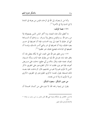 ‫ﺑﺎﻟﺸﻜﺮ ﺗﺪﻭﻡ ﺍﻟﻨﻌﻢ‬                                            ‫٨٣‬

‫ﻭﺃﻣﺎ ﻣﻦ ﱂ ﻳﺘﻌﺮﻑ ﺇﱃ ﺍﷲ ﰲ ﺍﻟﺮﺧﺎﺀ، ﻓﻠﻴﺲ ﻣﻦ ﻳﻌﺮﻓﻪ ﰲ ﺍﻟﺸﺪﺓ‬
                                ‫ﻻ ﰲ ﺍﻟﺪﻧﻴﺎ ﻭﻻ ﰲ ﺍﻵﺧﺮﺓ )١(.‬
                                         ‫١١- ﻧﻌﻤﺔ ﺍﻟﻮﻗﺖ:‬
‫ﻣﺎ ﺃﻋﻈﻢ ﺷﺄﻥ ﻫﺬﻩ ﺍﻟﻨﻌﻤﺔ، ﻭﻣﺎ ﺃﻛﺜﺮ ﺍﻟﻨﺎﺱ ﺍﻟﺬﻳﻦ ﻳﻀﻴﻌﻮﻬﻧﺎ ﺇﻻ‬
‫ﻣﻦ ﺭﺣﻢ ﺍﷲ ـ ﻭﺍﳌﺆﻣﻦ ﻳﺴﺘﻐﻞ ﻭﻻ ﻳﺴﺮﻑ ـ ﻭﺍﻋﻠﻢ ﺃﻥ ﺍﻟﺴـﺎﻋﺔ‬
‫ﺍﻟﱵ ﲤﺮ ﻋﻠﻴﻚ ﻻ ﺗﻌﻮﺩ ﺇﱃ ﻳﻮﻡ ﺍﳊﺴﺎﺏ، ﻓﺈﻣﺎ ﺃﻥ ﺗﺼﺮﻓﻬﺎ ﰲ ﺧـﲑ‬
‫ﻳﻌﻮﺩ ﻋﻠﻴﻚ، ﻭﺇﻣﺎ ﺃﻥ ﺗﺼﺮﻓﻬﺎ ﰲ ﺷﺮ ﻭﲡﲏ ﺃﺛـﺮ ﺫﻟـﻚ، ﻭﺇﻣـﺎ ﺃﻥ‬
               ‫ﺗﻀﻴﻌﻬﺎ ﰲ ﺍﳌﺒﺎﺣﺎﺕ ﻓﻴﻀﻴﻊ ﻋﻠﻴﻚ ﺧﲑ ﻋﻈﻴﻢ! )٢(.‬
‫٢١- ﻭﻣﻦ ﺩﻗﻴﻖ ﻧﻌﻢ ﺍﷲ ﻋﻠﻰ ﺍﻟﻌﺒﺪ، ﺍﻟﱵ ﻻ ﻳﻜﺎﺩ ﻳﻔﻄﻦ ﳍﺎ، ﺃﻧﻪ‬
‫ﻳﻐﻠﻖ ﻋﻠﻴﻪ ﺑﺎﺑﻪ، ﻓﲑﺳﻞ ﺍﷲ ﺇﻟﻴﻪ ﻣﻦ ﻳﻄﺮﻕ ﻋﻠﻴﻪ ﺍﻟﺒﺎﺏ ﻳﺴﺄﻟﻪ ﺷـﻴﺌﺎ،‬
‫ﻟﻴﻌﺮﻑ ﻧﻌﻤﺘﻪ ﻋﻠﻴﻪ، ﻭﻗﺎﻝ ﺳﻼﻡ ﺑﻦ ﺃﰊ ﻣﻄﻴﻊ: ﺩﺧﻠﺖ ﻋﻠﻰ ﻣـﺮﻳﺾ‬
‫ﺃﻋﻮﺩﻩ، ﻓﺈﺫﺍ ﻫﻮ ﻳﺌﻦ، ﻓﻘﻠﺖ ﻟﻪ: ﺍﺫﻛﺮ ﺍﳌﻄﺮﻭﺣﲔ ﻋﻠﻰ ﺍﻟﻄﺮﻳﻖ، ﺍﺫﻛﺮ‬
‫ﺍﻟﺬﻳﻦ ﻻ ﻣﺄﻭﻯ ﳍﻢ ﻭﻻ ﳍﻢ ﻣﻦ ﳜﺪﻣﻬﻢ، ﻗﺎﻝ: ﰒ ﺩﺧﻠﺖ ﻋﻠﻴﻪ ﺑﻌـﺪ‬
‫ﺫﻟﻚ ﻓﺴﻤﻌﺘﻪ ﻳﻘﻮﻝ ﻟﻨﻔﺴﻪ: ﺍﺫﻛﺮﻱ ﺍﳌﻄﺮﻭﺣﲔ ﰲ ﺍﻟﻄﺮﻳﻖ، ﺍﺫﻛﺮﻱ‬
                               ‫ﻣﻦ ﻻ ﻣﺄﻭﻯ ﻟﻪ ﻭﻻ ﻟﻪ ﻣﻦ ﳜﺪﻣﻪ.‬
                           ‫ﻣﻦ ﺻﻮﺭ ﺍﻟﺸﻜﺮ: ﺳﺠﻮﺩ ﺍﻟﺸﻜﺮ:‬
‫ﻳﻘﻮﻝ ﺍﺑﻦ ﺗﻴﻤﻴﺔ ﺭﲪﻪ ﺍﷲ: ﻻ ﳛﺮﻡ ﻋﻠﻰ ﻣﻦ ﻛـﺎﻥ ﳏـﺪﺛﺎ ﺃﻥ‬


‫)١( ﻧﻮﺭ ﺍﻻﻗﺘﺒﺎﺱ ﰲ ﻣﺸﻜﺎﺓ ﻭﺻﻴﺔ ﺍﻟﻨﱯ ‪ ‬ﻻﺑﻦ ﻋﺒﺎﺱ ـ ﺍﺑﻦ ﺭﺟﺐ ـ )٤٥ –‬
                                                        ‫٠٦(.‬
                                         ‫)٢( ﺍﻟﺘﺬﻛﺮﺓ ﰲ ﺷﻜﺮ ﺍﻟﻨﻌﻢ.‬
 