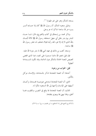 ‫٩٣‬                                              ‫ﺑﺎﻟﺸﻜﺮ ﺗﺪﻭﻡ ﺍﻟﻨﻌﻢ‬

                         ‫ﻳﺴﺠﺪ ﻟﻠﺸﻜﺮ ﻭﻫﻮ ﻋﻠﻰ ﻏﲑ ﻃﻬﺎﺭﺓ )١(.‬
‫ﻭﺩﻟﻴﻞ ﺳﺠﻮﺩ ﺍﻟﺸﻜﺮ: ﺃﻥ ﺭﺳﻮﻝ ﺍﷲ ‪ ‬ﻛﺎﻥ ﺇﺫﺍ ﺟـﺎﺀﻩ ﺃﻣـﺮ‬
                     ‫ﻳﺴﺮﻩ ﺧﺮ ﷲ ﺳﺎﺟﺪﺍ ﺷﺎﻛﺮﺍ ﻟﻪ ﻋﺰ ﻭﺟﻞ.‬
‫ﻭﺫﻛﺮ ﳏﻤﺪ ﺑﻦ ﺇﺳﺤﺎﻕ ﰲ ﻛﺘﺎﺏ )ﺍﻟﻔﺘﻮﺡ(، ﻗﺎﻝ: ﳌـﺎ ﺟـﺎﺀ‬
‫ﺍﳌﺒﺸﺮ ﻳﻮﻡ ﺑﺪﺭ ﺑﻘﺘﻞ ﺃﰊ ﺟﻬﻞ ﺍﺳﺘﺤﻠﻔﻪ ﺭﺳﻮﻝ ﺍﷲ ‪ ‬ﺛﻼﺛﺔ ﺃﳝـﺎﻥ‬
‫ﺑﺎﷲ ﺍﻟﺬﻱ ﻻ ﺇﻟﻪ ﺇﻻ ﻫﻮ، ﻟﻘﺪ ﺭﺃﻳﺘﻪ ﻗﺘﻴﻼ، ﻓﺤﻠﻒ ﻟﻪ، ﻓﺨﺮ ﺭﺳﻮﻝ ﺍﷲ‬
                                                ‫‪ ‬ﺳﺎﺟﺪﺍ.‬
‫ﻭﺳﺠﺪ ﻛﻌﺐ ﺑﻦ ﻣﺎﻟﻚ ﰲ ﻋﻬﺪ ﺍﻟﻨﱯ ‪ ‬ﳌﺎ ﺑﺸﺮ ﺑﺘﻮﺑﺔ ﺍﷲ ﻋﻠﻴﻪ.‬
‫ﻓﺈﻥ ﻗﻴﻞ: ﻓﻨﻌﻢ ﺍﷲ ﺩﺍﺋﻤﺎ ﻣﺴﺘﻤﺮﺓ ﻋﻠﻰ ﺍﻟﻌﺒﺪ، ﻓﻤﺎ ﺍﻟﺬﻱ ﺍﻗﺘﻀﻰ‬
‫ﲣﺼﻴﺺ ﺍﻟﻨﻌﻤﺔ ﺍﳊﺎﺩﺛﺔ ﺑﺎﻟﺸﻜﺮ ﺩﻭﻥ ﺍﻟﺪﺍﺋﻤﺔ، ﻭﻗﺪ ﺗﻜﻮﻥ ﺍﳌﺴـﺘﺪﺍﻣﺔ‬
                                                     ‫ﺃﻋﻈﻢ؟‬
                                    ‫ﻗﻴﻞ: ﺍﳉﻮﺍﺏ ﻣﻦ ﻭﺟﻮﻩ:‬
‫ﺃﺣﺪﻫﺎ: ﺃﻥ ﺍﻟﻨﻌﻤﺔ ﺍﳌﺘﺠﺪﺩﺓ ﺗﺬﻛﺮ ﺑﺎﳌﺴﺘﺪﺍﻣﺔ، ﻭﺍﻹﻧﺴﺎﻥ ﻣﻮﻛﻞ‬
                                                  ‫ﺑﺎﻷﺩﱏ.‬
‫ﺍﻟﺜﺎﱐ: ﺃﻥ ﺍﻟﻨﻌﻤﺔ ﺍﳌﺘﺠﺪﺩﺓ ﺗﺴﺘﺪﻋﻲ ﻋﺒﻮﺩﻳـﺔ ﳎـﺪﺩﺓ، ﻭﻛـﺎﻥ‬
         ‫ﺃﺳﻬﻠﻬﺎ ﻋﻠﻰ ﺍﻹﻧﺴﺎﻥ ﻭﺃﺣﺒﻬﺎ ﺇﱃ ﺍﷲ ﺍﻟﺴﺠﻮﺩ ﺷﻜﺮﺍ ﻟﻪ.‬
‫ﺍﻟﺜﺎﻟﺚ: ﺃﻥ ﺍﻟﻨﻌﻤﺔ ﺍﳌﺘﺠﺪﺩﺓ ﳍﺎ ﻭﻗﻊ ﰲ ﺍﻟﻨﻔﻮﺱ، ﻭﺍﻟﻘﻠﻮﺏ ﻬﺑـﺎ‬
                          ‫ﺃﻋﻠﻖ، ﻭﳍﺬﺍ ﻳﻬﲎ ﻬﺑﺎ ﻭﻳﻌﺰﻯ ﺑﻔﻘﺪﻫﺎ.‬


          ‫)١( ﺍﻟﺸﺮﺡ ﺍﳌﻤﺘﻊ ﻋﻠﻰ ﺯﺍﺩ ﺍﳌﺴﺘﻘﻨﻊ ـ ﺍﺑﻦ ﻋﺜﻴﻤﲔ ـ ﺝ١ ـ )١٧٢(.‬
 