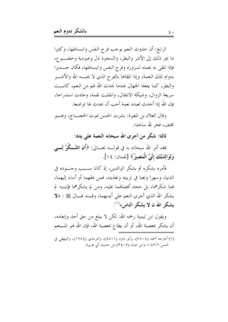 ‫ﺑﺎﻟﺸﻜﺮ ﺗﺪﻭﻡ ﺍﻟﻨﻌﻢ‬                                              ‫٠٤‬

‫ﺍﻟﺮﺍﺑﻊ: ﺃﻥ ﺣﺪﻭﺙ ﺍﻟﻨﻌﻢ ﻳﻮﺟﺐ ﻓﺮﺡ ﺍﻟﻨﻔﺲ ﻭﺍﻧﺒﺴﺎﻃﻬﺎ، ﻭﻛﺜﲑﺍ‬
‫ﻣﺎ ﳚﺮ ﺫﻟﻚ ﺇﱃ ﺍﻷﺷﺮ ﻭﺍﻟﺒﻄﺮ، ﻭﺍﻟﺴﺠﻮﺩ ﺫﻝ ﻭﻋﺒﻮﺩﻳﺔ ﻭﺧﻀـﻮﻉ،‬
‫ﻓﺈﺫﺍ ﺗﻠﻘﻰ ﺑﻪ ﻧﻌﻤﺘﻪ ﻟﺴﺮﻭﺭﻩ ﻭﻓﺮﺡ ﺍﻟﻨﻔﺲ ﻭﺍﻧﺒﺴﺎﻃﻬﺎ، ﻓﻜﺎﻥ ﺟـﺪﻳﺮﺍ‬
‫ﺑﺪﻭﺍﻡ ﺗﻠﻚ ﺍﻟﻨﻌﻤﺔ، ﻭﺇﺫﺍ ﺗﻠﻘﺎﻫﺎ ﺑﺎﻟﻔﺮﺡ ﺍﻟﺬﻱ ﻻ ﳛﺒـﻪ ﺍﷲ ﻭﺍﻷﺷـﺮ‬
‫ﻭﺍﻟﺒﻄﺮ، ﻛﻤﺎ ﻳﻔﻌﻠﻪ ﺍﳉﻬﺎﻝ ﻋﻨﺪﻣﺎ ﳛﺪﺙ ﺍﷲ ﳍﻢ ﻣﻦ ﺍﻟﻨﻌﻢ، ﻛﺎﻧـﺖ‬
‫ﺳﺮﻳﻌﺔ ﺍﻟﺰﻭﺍﻝ، ﻭﺷﻴﻜﺔ ﺍﻻﻧﺘﻘﺎﻝ، ﻭﺍﻧﻘﻠﺒﺖ ﻧﻘﻤﺔ، ﻭﻋﺎﺩﺕ ﺍﺳﺘﺪﺭﺍﺟﺎ،‬
        ‫ﻓﺈﻥ ﺍﷲ ﺇﺫﺍ ﺃﺣﺪﺙ ﻟﻌﺒﺪﻩ ﻧﻌﻤﺔ ﺃﺣﺐ ﺃﻥ ﳛﺪﺙ ﳍﺎ ﺗﻮﺍﺿﻌﺎ.‬
‫ﻭﻗﺎﻝ ﺍﻟﻌﻼﺀ ﺑﻦ ﺍﳌﻐﲑﺓ: ﺑﺸﺮﺕ ﺍﳊﺴﻦ ﲟﻮﺕ ﺍﳊﺠـﺎﺝ، ﻭﻫـﻮ‬
                              ‫ﳐﺘﻒ، ﻓﺨﺮ ﷲ ﺳﺎﺟﺪﺍ.‬
           ‫ﺛﺎﻟﺜﺎ: ﺷﻜﺮ ﻣﻦ ﺃﺟﺮﻯ ﺍﷲ ﺳﺒﺤﺎﻧﻪ ﺍﻟﻨﻌﻤﺔ ﻋﻠﻰ ﻳﺪﻩ:‬
‫ﻓﻘﺪ ﺃﻣﺮ ﺍﷲ ﺳﺒﺤﺎﻧﻪ ﺑﻪ ﰲ ﻗﻮﻟـﻪ ﺗﻌـﺎﱃ: ‪‬ﹶﺃﻥ ﺍﺷْـﻜﺮ ﻟِـﻲ‬
     ‫ﹸْ‬     ‫ِ‬
                     ‫ﻭِﻟﻮَﺍِﻟﺪْﻳﻚ ﹺﺇﹶﻟ ﱠ ﺍﹾﻟﻤﺼ ُ‪] ‬ﻟﻘﻤﺎﻥ: ٤١[.‬
                                    ‫َ َ َ ﻲ َ ِﲑ‬
‫ﻓﺄﻣﺮﻩ ﺑﺸﻜﺮﻩ ﰒ ﺑﺸﻜﺮ ﺍﻟﻮﺍﻟﺪﻳﻦ، ﺇﺫ ﻛﺎﻧﺎ ﺳـﺒﺐ ﻭﺟـﻮﺩﻩ ﰲ‬
‫ﺍﻟﺪﻧﻴﺎ، ﻭﺳﻬﺮﺍ ﻭﺗﻌﺒﺎ ﰲ ﺗﺮﺑﻴﺘﻪ ﻭﺗﻐﺬﻳﺘﻪ، ﻓﻤﻦ ﻋﻘﻬﻤﺎ ﺃﻭ ﺃﺳﺎﺀ ﺇﻟﻴﻬﻤﺎ،‬
‫ﻓﻤﺎ ﺷﻜﺮﳘﺎ، ﺑﻞ ﺟﺤﺪ ﺃﻓﻀﺎﳍﻤﺎ ﻋﻠﻴﻪ، ﻭﻣﻦ ﱂ ﻳﺸﻜﺮﳘﺎ ﻓﺈﻧـﻪ ﱂ‬
‫ﻳﺸﻜﺮ ﺍﷲ ﺍﻟﺬﻱ ﺃﺟﺮﻯ ﺍﻟﻨﻌﻢ ﻋﻠﻰ ﺃﻳﺪﻳﻬﻤﺎ، ﻭﻗـﺪ ﻗـﺎﻝ ‪» : ‬ﻻ‬
                              ‫ﻳﺸﻜﺮ ﺍﷲ ﻥ ﻻ ﻳﺸﻜﺮ ﺍﻟﻨﺎﺱ«)١(.‬
‫ﻭﻳﻘﻮﻝ ﺍﺑﻦ ﺗﻴﻤﻴﺔ ﺭﲪﻪ ﺍﷲ: ﻟﻜﻦ ﻻ ﻳﺒﻠﻎ ﻣﻦ ﺣﻖ ﺃﺣﺪ ﻭﺇﻧﻌﺎﻣﻪ،‬
‫ﺃﻥ ﻳﺸﻜﺮ ﲟﻌﺼﻴﺔ ﺍﷲ، ﺃﻭ ﺃﻥ ﻳﻄﺎﻉ ﲟﻌﺼﻴﺔ ﺍﷲ، ﻓﺈﻥ ﺍﷲ ﻫﻮ ﺍﳌـﻨﻌﻢ‬
‫)١( ﺃﺧﺮﺟﻪ ﺃﲪﺪ )٤٠٥٧(، ﻭﺃﺑﻮ ﺩﺍﻭﺩ )١١٨٤(، ﻭﺍﻟﺘﺮﻣﺬﻱ )٤٥٩١(، ﻭﺍﻟﺒﻴﻬﻘﻲ ﰲ‬
                 ‫ﺍﻟﺴﻨﻦ ٦/٢٨١، ﻭﺍﺑﻦ ﺣﺒﺎﻥ )٧٠٤٣( ﻣﻦ ﺣﺪﻳﺚ ﺃﰊ ﻫﺮﻳﺮﺓ.‬
 