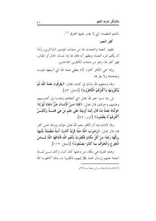 ‫١٤‬                                                   ‫ﺑﺎﻟﺸﻜﺮ ﺗﺪﻭﻡ ﺍﻟﻨﻌﻢ‬

                        ‫ﺑﺎﻟﻨﻌﻢ ﺍﻟﻌﻈﻴﻤﺔ، ﺍﻟﱵ ﻻ ﻳﻘﺪﺭ ﻋﻠﻴﻬﺎ ﳐﻠﻮﻕ )١(.‬
                                                        ‫ﻛﻔﺮ ﺍﻟﻨﻌﻢ:‬
‫ﺇﻇﻬﺎﺭ ﺍﻟﻨﻌﻤﺔ ﻭﺍﻟﺘﺤﺪﺙ ﻬﺑﺎ ﻣﻦ ﺻﻔﺎﺕ ﺍﳌﺆﻣﻨﲔ ﺍﻟﺸﺎﻛﺮﻳﻦ، ﻭﺃﻣﺎ‬
‫ﺃﻥ ﻳﻜﺘﻢ ﺍﳌﺮﺀ ﺍﻟﻨﻌﻤﺔ، ﻭﻳﻈﻬﺮ ﺃﻧﻪ ﻓﺎﻗﺪ ﳍﺎ ﺇﻣﺎ ﺑﻠﺴﺎﻥ ﺍﳊﺎﻝ ﺃﻭ ﺍﳌﻘﺎﻝ،‬
               ‫ﻓﻬﻮ ﻛﻔﺮ ﳍﺎ، ﻭﻫﻮ ﻣﻦ ﺻﻔﺎﺕ ﺍﻟﻜﺎﻓﺮﻳﻦ ﺍﳉﺎﺣﺪﻳﻦ.‬
‫ﻭﺇﳕﺎ ﲰﻲ ﺍﻟﻜﺎﻓﺮ ﻛﺎﻓﺮﺍ، ﻷﻧﻪ ﻳﻐﻄﻲ ﻧﻌﻤﺔ ﺍﷲ ﺍﻟﱵ ﺃﺳﺒﻐﻬﺎ ﻋﻠﻴـﻪ‬
                                        ‫ﻭﳚﺤﺪﻫﺎ ﻭﻻ ﻳﻘﺮ ﻬﺑﺎ.‬
‫ﻭﻗﺪ ﻭﺻﻔﻬﻢ ﺍﷲ ﺑﺬﻟﻚ ﰲ ﻛﺘﺎﺑﻪ، ﻓﻘﺎﻝ: ‪َ‬ﻳﻌﺮ ﹸﻮﻥ ﹺﻧﻌﻤﺔ ﺍﻟ ﱠﻪ ﹸﺛ ﱠ‬
‫ْ ﹺﻓ ﹶ ْ َ ﹶ ﻠ ِ ﻢ‬
                        ‫ُﻨﻜ ُﻭَﻧﻬَﺎ ﻭﹶﺃﻛﺜ ُ ُ ُ ﺍﹾﻟﻜﹶﺎﻓ ُﻭﻥ‪] ‬ﺍﻟﻨﺤﻞ: ٣٨[.‬
                                        ‫َ ﹾﹶﺮﻫﻢ ِﺮ ﹶ‬                ‫ﻳ ْ ِﺮ‬
‫ﺑﻞ ﺭﲟﺎ ﻧﺴﻮﺍ ﻧﻌﻢ ﺍﷲ ﺗﻌﺎﱃ ﺍﻟﱵ ﺃﻋﻄﺎﻫﻢ ﺇﻳﺎﻫـﺎ ﺇﱃ ﺃﻧﻔﺴـﻬﻢ‬
‫ﻭﻋﻠﻤﻬﻢ ﻭﺧﱪﻬﺗﻢ، ﻗﺎﻝ ﺗﻌﺎﱃ: ‪‬ﻓﺈﺫﹶﺍ ﻣ ﱠ ﺍﹾﻟﺈْﻧﺴَﺎﻥ ﺿ ﱞ ﺩﻋَﺎﻧَﺎ ﹸﺛ ﱠ ﹺﺇﺫﺍ‬
 ‫ﹶﹺ َﺲ ﹺ ﹶ ُﺮ َ ﻢ ﹶ‬
‫ﺧ ﱠﹾﻟﻨَﺎﻩ ﹺﻧﻌﻤﺔ ﻣﱠﺎ ﻗﹶﺎﻝ ﹺﺇﱠﻤَﺎ ﹸﻭﺗِﻴﺘﻪ ﻋﻠﹶﻰ ﻋﻠﻢ َﺑﻞ ﻫﻲ ﻓﺘﻨَـ ﹲ ﻭﹶﻟﻜِـ ﱠ‬
‫َ ﻮ ُ ْ َ ﹰ ِﻨ ﹶ ﻧ ﺃ ُ ُ َ ِ ﹾ ﹴ ﹾ ِ َ ِ ْ ﺔ َ ﻦ‬
                                      ‫ﹶﺃﻛﺜﺮﻫُﻢ ﻟﹶﺎ َﻳﻌﻠ ُﻮﻥ‪] ‬ﺍﻟﺰﻣﺮ: ٩٤[.‬
                                                     ‫ﹾﹶ َ ْ ْ ﹶﻤ ﹶ‬
‫ﻭﳑﺎ ﻻﺷﻚ ﻓﻴﻪ ﺃﻥ ﺍﻟﻜﻔﺮ ﺑﻨﻌﻢ ﺍﷲ ﺗﻌﺎﱃ ﻣﺆﺫﻥ ﺑﺰﻭﺍﳍﺎ ﻋﻤﻦ ﻛﻔﺮ‬
‫ﻬﺑﺎ، ﻗﺎﻝ ﺗﻌﺎﱃ: ‪‬ﻭﺿﺮﺏ ﺍﻟ ﱠﻪ ﻣﺜﻠﹰﺎ ﻗﺮَﻳﺔ ﻛﹶﺎَﻧﺖ ﺁﻣﻨﺔ ﻣُﻄﻤﺌﱠﺔ َﻳﺄﺗِﻴﻬَﺎ‬
      ‫ْ َ ِ َ ﹰ ﹾ َ ِﻨ ﹰ ﹾ‬      ‫َ َ َ َ ﻠ ُ َﹶ ﹶ ْ ﹰ‬
‫ﺭﺯﻗﻬَﺎ ﺭﻏﺪًﺍ ﻣﻦ ﻛ ﱢ ﻣﻜﹶﺎﻥ ﻓﻜﻔﺮﺕ ﹺﺑﺄْﻧﻌُﻢ ﺍﻟ ﱠﻪ ﻓﺄﺫﹶﺍﻗﻬَﺎ ﺍﻟ ﱠﻪ ِﻟﺒَـﺎﺱ‬
‫َ‬           ‫ﹺ ْ ﹸ َ ﹶ ِ ْ ﹸﻞ َ ٍ ﹶ ﹶ ﹶ َ ْ ﹶ ﹺ ﻠ ِ ﹶﹶ ﹶ ﻠ ُ‬
                ‫ﺍﹾﻟ ُﻮﻉ ﻭَﺍﹾﻟﺨﻮﻑ ﹺﺑﻤَﺎ ﻛﹶﺎُﻮﺍ َﻳﺼﻨ ُﻮﻥ‪] ‬ﺍﻟﻨﺤﻞ: ٢١١[.‬
                                      ‫ﻧ ْ َﻌ ﹶ‬        ‫ﺠ ﹺ َْ ِ‬
‫ﻭﻫﺬﻩ ﺍﻟﻘﺮﻳﺔ ﻫﻲ ﻣﻜﺔ، ﻣﻦ ﺩﺧﻠﻬﺎ ﻛﺎﻥ ﺁﻣﻨﺎ، ﻭﻛﺎﻥ ﻣـﻦ ﲤـﺎﻡ‬
‫ﺍﻟﻨﻌﻤﺔ ﻋﻠﻴﻬﻢ ﺇﺭﺳﺎﻝ ﳏﻤﺪ ‪ ‬ﺇﻟﻴﻬﻢ، ﻓﻜﻔﺮﻭﺍ ﺑﻪ، ﻭﳍﺬﺍ ﺃﺫﺍﻗﻬـﺎ ﺍﷲ‬

                                     ‫)١( ﺍﳊﺴﻨﺔ ﻭﺍﻟﺴﻴﺌﺔ ـ ﺍﺑﻦ ﺗﻴﻤﻴﺔ ـ )٦٩(.‬
 