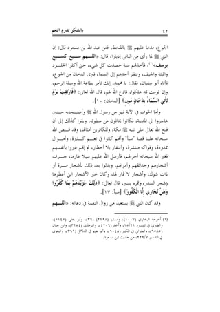 ‫ﺑﺎﻟﺸﻜﺮ ﺗﺪﻭﻡ ﺍﻟﻨﻌﻢ‬                                              ‫٢٤‬

‫ﺍﳉﻮﻉ، ﻓﺪﻋﺎ ﻋﻠﻴﻬﻢ ‪ ‬ﺑﺎﻟﻘﺤﻂ، ﻓﻌﻦ ﻋﺒﺪ ﺍﷲ ﺑﻦ ﻣﺴﻌﻮﺩ ﻗﺎﻝ: ﺇﻥ‬
‫ﺍﻟﻨﱯ ‪ ‬ﳌﺎ ﺭﺃﻯ ﻣﻦ ﺍﻟﻨﺎﺱ ﺇﺩﺑﺎﺭﺍ، ﻗﺎﻝ: »ﺍﻟﻠـﻬﻢ ﺳـﺒﻊ ﻛﺴـﺒﻊ‬
‫ﻳﻮﺳﻒ«)١(، ﻓﺄﺧﺬﻬﺗﻢ ﺳﻨﺔ ﺣﺼﺪﺕ ﻛﻞ ﺷﻲﺀ، ﺣﱴ ﺃﻛﻠﻮﺍ ﺍﳉﻠـﻮﺩ‬
‫ﻭﺍﳌﻴﺘﺔ ﻭﺍﳉﻴﻒ، ﻭﻳﻨﻈﺮ ﺃﺣﺪﻫﻢ ﺇﱃ ﺍﻟﺴﻤﺎﺀ ﻓﲑﻯ ﺍﻟﺪﺧﺎﻥ ﻣﻦ ﺍﳉﻮﻉ،‬
‫ﻓﺄﺗﺎﻩ ﺃﺑﻮ ﺳﻔﻴﺎﻥ، ﻓﻘﺎﻝ: ﻳﺎ ﳏﻤﺪ، ﺇﻧﻚ ﺗﺄﻣﺮ ﺑﻄﺎﻋﺔ ﺍﷲ ﻭﺻﻠﺔ ﺍﻟﺮﺣﻢ،‬
‫ﻭﺇﻥ ﻗﻮﻣﻚ ﻗﺪ ﻫﻠﻜﻮﺍ، ﻓﺎﺩﻉ ﺍﷲ ﳍﻢ، ﻗﺎﻝ ﺍﷲ ﺗﻌﺎﱃ: ‪‬ﻓﹶﺎﺭَﺗﻘﺐ َﻳﻮﻡ‬
‫ْ ِ ْ َْ‬
                      ‫َﺗﺄﺗِﻲ ﺍﻟ ﱠﻤَﺎﺀ ﹺﺑﺪﺧَﺎﻥ ُﺒﲔ‪] ‬ﺍﻟﺪﺧﺎﻥ: ٠١[.‬
                                     ‫ﹾ ﺴ ُ ُ ٍ ﻣﹺ ﹴ‬
‫ﻭﺃﻣﺎ ﺍﳋﻮﻑ ﰲ ﺍﻵﻳﺔ ﻓﻬﻮ ﻣﻦ ﺭﺳﻮﻝ ﺍﷲ ‪ ‬ﻭﺃﺻـﺤﺎﺑﻪ ﺣـﲔ‬
‫ﻫﺎﺟﺮﻭﺍ ﺇﱃ ﺍﳌﺪﻳﻨﺔ، ﻓﻜﺎﻧﻮﺍ ﳜﺎﻓﻮﻥ ﻣﻦ ﺳﻄﻮﺗﻪ، ﻭﺑﻘﻮﺍ ﻛﺬﻟﻚ ﺇﱃ ﺃﻥ‬
‫ﻓﺘﺢ ﺍﷲ ﺗﻌﺎﱃ ﻋﻠﻰ ﻧﺒﻴﻪ ‪ ‬ﻣﻜﺔ، ﻭﻟﻠﻜﺎﻓﺮﻳﻦ ﺃﻣﺜﺎﳍﺎ، ﻭﻗﺪ ﻗـﺺ ﺍﷲ‬
‫ﺳﺒﺤﺎﻧﻪ ﻋﻠﻴﻨﺎ ﻗﺼﺔ "ﺳﺒﺄ" ﻭﺃﻬﻧﻢ ﻛﺎﻧﻮﺍ ﰲ ﻧﻌـﻢ ﻛـﺜﲑﺓ، ﻭﺃﻣـﻮﺍﻝ‬
‫ﳑﺪﻭﺩﺓ، ﻭﻓﻮﺍﻛﻪ ﻣﻨﺘﺸﺮﺓ، ﻭﺃﺳﻔﺎﺭ ﺑﻼ ﺃﺧﻄﺎﺭ، ﰒ ﺇﻬﻧﻢ ﻏﲑﻭﺍ ﺑﺄﻧﻔﺴﻬﻢ‬
‫ﻓﻐﲑ ﺍﷲ ﺳﺒﺤﺎﻧﻪ ﺃﺣﻮﺍﳍﻢ، ﻓﺄﺭﺳﻞ ﺍﷲ ﻋﻠﻴﻬﻢ ﺳﻴﻼ ﻋﺎﺭﻣﺎ، ﺟـﺮﻑ‬
‫ﺃﺷﺠﺎﺭﻫﻢ ﻭﺣﺪﺍﺋﻘﻬﻢ ﻭﺃﻣﻮﺍﳍﻢ، ﻭﺑﺪﻟﻮﺍ ﺑﻌﺪ ﺫﻟﻚ ﺑﺄﺷﺠﺎﺭ ﻣـﺮﺓ ﺃﻭ‬
‫ﺫﺍﺕ ﺷﻮﻙ، ﻭﺃﺷﺠﺎﺭ ﻻ ﲦﺎﺭ ﳍﺎ، ﻭﻛﺎﻥ ﺧﲑ ﺍﻷﺷﺠﺎﺭ ﺍﻟﱵ ﺃﻋﻄﻮﻫﺎ‬
‫)ﺷﺠﺮ ﺍﻟﺴﺪﺭ( ﻭﲦﺮﻩ ﻳﺴﲑ، ﻗﺎﻝ ﺗﻌﺎﱃ: ‪‬ﺫِﻟﻚ ﺟﺰْﻳﻨَﺎﻫﻢ ﹺﺑﻤَﺎ ﻛﻔ ُﻭﺍ‬
  ‫ﹶ ﹶﺮ‬       ‫ﹶ َ ََ ُ ْ‬
                            ‫ﻭﻫﻞ ُﻧﺠَﺎﺯﹺﻱ ﹺﺇﱠﺎ ﺍﹾﻟﻜ ﹸﻮﺭ‪] ‬ﺳﺒﺄ: ٧١[.‬
                                         ‫ﻟ ﹶﻔ َ‬                ‫ََ ﹾ‬
‫ﻭﻗﺪ ﻛﺎﻥ ﺍﻟﻨﱯ ‪ ‬ﻳﺴﺘﻌﻴﺬ ﻣﻦ ﺯﻭﺍﻝ ﺍﻟﻨﻌﻤﺔ ﰲ ﺩﻋﺎﺋﻪ: »ﺍﻟﻠـﻬﻢ‬

‫)١( ﺃﺧﺮﺟﻪ ﺍﻟﺒﺨﺎﺭﻱ )٧٠٠١(، ﻭﻣﺴﻠﻢ )٨٩٧٢( )٩٣(، ﻭﺃﺑﻮ ﻳﻌﻠﻰ )٥٤١٥(،‬
‫ﻭﺍﻟﻄﱪﻱ ﰲ ﺗﻔﺴﲑﻩ ١٢/٥١، ﻭﺃﲪﺪ )٦٠٢٤(، ﻭﺍﻟﺘﺮﻣﺬﻱ )٤٥٢٣(، ﻭﺍﺑﻦ ﺣﺒﺎﻥ‬
‫)٥٨٥٦(، ﻭﺍﻟﻄﱪﺍﱐ ﰲ ﺍﻟﻜﺒﲑ )٨٤٠٩(، ﻭﺃﺑﻮ ﻧﻌﻴﻢ ﰲ ﺍﻟﺪﻻﺋﻞ )٩٦٣(، ﻭﺍﻟﺒﻐﻮﻱ‬
                               ‫ﰲ ﺍﻟﺘﻔﺴﲑ ٧/٩٢٢، ﻣﻦ ﺣﺪﻳﺚ ﺍﺑﻦ ﻣﺴﻌﻮﺩ.‬
 