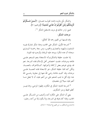 ‫٧‬                                                ‫ﺑﺎﻟﺸﻜﺮ ﺗﺪﻭﻡ ﺍﻟﻨﻌﻢ‬

‫ﻭﺍﻟﺸﻜﺮ ﺑﺄﰐ ﺑﺎﳌﺰﻳﺪ ﺩﺍﺋﻤﺎ، ﻟﻘﻮﻟـﻪ ﺗﻌـﺎﱃ: ‪‬ﻟﹶـﺌﻦ ﺷَـﻜﺮُﺗﻢ‬
‫ﹶْ ْ‬     ‫ِْ‬
        ‫ﹶﻟﺄﺯﹺﻳﺪﱠﻜﻢ ﻭﹶﻟﺌﻦ ﻛﻔﺮُﺗﻢ ﹺﺇ ﱠ ﻋﺬﹶﺍﺑﹺﻲ ﹶﻟﺸﺪِﻳ ٌ‪] ‬ﺇﺑﺮﺍﻫﻴﻢ: ٧[.‬
                       ‫َ ﺪ‬            ‫ﹶ َﻧ ﹸ ْ َ ِ ْ ﹶ ﹶ ْ ْ ﻥ َ‬
               ‫ﻓﻤﱴ ﱂ ﺗﺮ ﺣﺎﻟﻚ ﰲ ﻣﺰﻳﺪ، ﻓﺎﺳﺘﻘﺒﻞ ﺍﻟﺸﻜﺮ )١(.‬
                                             ‫ﺩﺭﺟﺎﺕ ﺍﻟﺸﻜﺮ:‬
                        ‫ﻭﻗﺪ ﻗﺴﻤﻬﺎ ﺍﺑﻦ ﺍﻟﻘﻴﻢ ﺭﲪﻪ ﺍﷲ ﻛﺎﻵﰐ:‬
‫* ﺍﻟﺪﺭﺟﺔ ﺍﻷﻭﱃ: ﺍﻟﺸﻜﺮ ﻋﻠﻰ ﺍﶈﺎﺏ، ﻭﻫﺬﺍ ﺷﻜﺮ ﺗﺸﺎﺭﻙ ﻓﻴـﻪ‬
‫ﺍﳌﺴﻠﻤﻮﻥ ﻭﺍﻟﻴﻬﻮﺩ ﻭﺍﻟﻨﺼﺎﺭﻯ ﻭﺍﺠﻤﻟﻮﺱ، ﻭﻣﻦ ﺳﻌﺔ ﺭﲪـﺔ ﺍﻟﺒـﺎﺭﻱ‬
   ‫ﺳﺒﺤﺎﻧﻪ ﺃﻥ ﻋﺪﻩ ﺷﻜﺮﺍ، ﻭﻭﻋﺪ ﻋﻠﻴﻪ ﺍﻟﺰﻳﺎﺩﺓ، ﻭﺃﻭﺟﺐ ﻓﻴﻪ ﺍﳌﺜﻮﺑﺔ.‬
‫ﺇﺫﺍ ﻋﻠﻤﺖ ﺣﻘﻴﻘﺔ )ﺍﻟﺸﻜﺮ( ﻭﺃﻧﻪ ﺍﻻﺳﺘﻌﺎﻧﺔ ﺑﻨﻌﻢ ﺍﳌـﻨﻌﻢ ﻋﻠـﻰ‬
‫ﻃﺎﻋﺘﻪ ﻭﻣﺮﺿﺎﺗﻪ، ﻋﻠﻤﺖ ﺍﺧﺘﺼﺎﺹ ﺃﻫﻞ ﺍﻹﺳﻼﻡ ﻬﺑﺬﻩ ﺍﻟﺪﺭﺟﺔ. ﻧﻌﻢ‬
‫ﻗﺪ ﻳﺆﺩﻱ ﻏﲑﻫﻢ ﺑﻌﺾ ﺃﺭﻛﺎﻬﻧﺎ ﻭﺃﺟﺰﺍﺋﻬﺎ، ﻛـﺎﻻﻋﺘﺮﺍﻑ ﺑﺎﻟﻨﻌﻤـﺔ،‬
‫ﻭﻟﻜﻦ ﻛﻤﺎ ﻗﻠﻨﺎ ﺣﻘﻴﻘﺔ ﺍﻟﺸﻜﺮ، ﻫﻮ ﺍﻻﺳﺘﻌﺎﻧﺔ ﻬﺑﺬﻩ ﺍﻟﻨﻌﻤـﺔ ﻋﻠـﻰ‬
‫ﻣﺮﺿﺎﺗﻪ، ﻭﻗﺪ ﻛﺘﺒﺖ ﻋﺎﺋﺸﺔ ﺭﺿﻲ ﺍﷲ ﻋﻨﻬﺎ ﺇﱃ ﻣﻌﺎﻭﻳﺔ ﺭﺿـﻲ ﺍﷲ‬
‫ﻋﻨﻪ: )ﺇﻥ ﺃﻗﻞ ﻣﺎ ﳚﺐ ﻟﻠﻤﻨﻌﻢ ﻋﻠﻰ ﻣﻦ ﺃﻧﻌﻢ ﻋﻠﻴﻪ، ﺃﻥ ﻻ ﳚﻌﻞ ﻣـﺎ‬
                                 ‫ﺃﻧﻌﻢ ﻋﻠﻴﻪ ﺳﺒﻴﻼ ﺇﱃ ﻣﻌﺼﻴﺘﻪ(.‬
‫* ﺍﻟﺪﺭﺟﺔ ﺍﻟﺜﺎﻧﻴﺔ: ﺍﻟﺸﻜﺮ ﰲ ﺍﳌﻜﺎﺭﻩ، ﺇﻇﻬﺎﺭﺍ ﻟﻠﺮﺿﻰ، ﻭﳑﺎ ﳝﻴـﺰ‬
                                 ‫ﻛﻈﻢ ﺍﻟﻐﻴﻆ ﻭﺳﺘﺮ ﺍﻟﺸﻜﻮﻯ.‬
‫ﻳﻌﲏ ﺃﻥ ﺍﻟﺸﻜﺮ ﻋﻠﻰ ﺍﳌﻜﺎﺭﻩ ﺃﺷﺪ ﻭﺃﺻﻌﺐ ﻣﻦ ﺍﻟﺸـﻜﺮ ﻋﻠـﻰ‬
 ‫ﺍﶈﺎﺏ، ﻭﳍﺬﺍ ﻛﺎﻥ ﻓﻮﻗﻪ ﰲ ﺍﻟﺪﺭﺟﺔ، ﻭﻻ ﻳﻜﻮﻥ ﺇﻻ ﻣﻦ ﺃﺣﺪ ﺭﺟﻠﲔ:‬

                      ‫)١( ﻣﺪﺍﺭﺝ ﺍﻟﺴﺎﻟﻜﲔ ـ ﺍﺑﻦ ﺍﻟﻘﻴﻢ ﺝ٢ )٤٤٢ – ٦٤٢(.‬
 