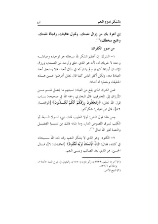 ‫٣٤‬                                               ‫ﺑﺎﻟﺸﻜﺮ ﺗﺪﻭﻡ ﺍﻟﻨﻌﻢ‬

‫ﺇﱐ ﺃﻋﻮﺫ ﺑﻚ ﻣﻦ ﺯﻭﺍﻝ ﻧﻌﻤﺘﻚ، ﻭﲢﻮﻝ ﻋﺎﻓﻴﺘﻚ، ﻭﻓﺠﺄﺓ ﻧﻘﻤﺘﻚ،‬
                                    ‫ﻭﲨﻴﻊ ﺳﺨﻄﻚ«)١(.‬
                                           ‫ﻣﻦ ﺻﻮﺭ ﺍﻟﻜﻔﺮﺍﻥ:‬
‫١- ﺍﻟﺸﺮﻙ: ﺇﻥ ﺃﻋﻈﻢ ﺍﻟﺸﻜﺮ ﷲ ﺳﺒﺤﺎﻧﻪ ﻫﻮ ﺗﻮﺣﻴﺪﻩ ﻭﻋﺒﺎﺩﺗـﻪ‬
‫ﻭﺣﺪﻩ ﻻ ﺷﺮﻳﻚ ﻟﻪ، ﻷﻧﻪ ﻫﻮ ﺍﻟﺬﻱ ﺧﻠﻖ ﻭﺃﻭﺟﺪ ﻣﻦ ﺍﻟﻌـﺪﻡ، ﻭﺭﺯﻕ‬
‫ﺍﻹﻧﺴﺎﻥ ﺃﺭﺯﺍﻗﺎ ﻛﺜﲑﺓ، ﻭﱂ ﻳﺸﺎﺭﻛﻪ ﰲ ﺫﻟﻚ ﺃﺣﺪ، ﻓﻼ ﻳﺴﺘﺤﻖ ﺃﺣﺪ‬
‫ﺍﻟﻌﺒﺎﺩﺓ ﻣﻌﻪ، ﻭﻟﻜﻦ ﺃﻛﺜﺮ ﺍﻟﻨﺎﺱ ﻛﻤﺎ ﻗﺎﻝ ﺗﻌﺎﱃ ﺃﻋﺮﺿﻮﺍ ﻋـﻦ ﻫـﺬﻩ‬
                                  ‫ﺍﳊﻘﻴﻘﺔ، ﻭﺟﻌﻠﻮﺍ ﻟﻪ ﺃﻧﺪﺍﺩﺍ.‬
‫ﻓﻤﻦ ﺍﻟﺸﺮﻙ ﺍﻟﺬﻱ ﻳﻘﻊ ﻣﻦ ﺍﻟﻌﺒﺎﺩ: ﻧﺴﺒﺘﻬﻢ ﻣﺎ ﳛﺼﻞ ﳍـﻢ ﻣـﻦ‬
‫ﺍﻷﺭﺯﺍﻕ ﺇﱃ ﺍﳌﺨﻠﻮﻗﲔ، ﻗﺎﻝ ﺍﻟﺒﺨﺎﺭﻱ ﺭﲪﻪ ﺍﷲ ﰲ ﺻﺤﻴﺤﻪ: ﺑـﺎﺏ‬
‫ﻗﻮﻝ ﺍﷲ ﺗﻌﺎﱃ: ‪‬ﻭَﺗﺠﻌ ﹸﻮﻥ ﺭﺯﻗﻜﻢ ﹶﺃﱠﻜﻢ ُ ﹶـ ﱢُﻮﻥ‪] ‬ﺍﻟﻮﺍﻗﻌـﺔ:‬
            ‫َ ْ َﻠ ﹶ ﹺ ْ ﹶ ﹸ ْ ﻧ ﹸ ْ ﺗ ﻜ ﺬ ﺑ ﹶ‬
                                ‫٢٨[، ﻗﺎﻝ ﺍﺑﻦ ﻋﺒﺎﺱ: ﺷﻜﺮﻛﻢ.‬
‫ﻭﻣﻦ ﻫﺬﺍ ﻗﻮﻝ ﺍﻟﻨﺎﺱ: ﻟﻮﻻ ﺍﻟﻄﺒﻴﺐ ﳌﺎﺕ ﺍﺑﲏ، ﻟـﻮﻻ ﺍﻟـﺒﻂ ﺃﻭ‬
‫ﺍﻟﻜﻠﺐ ﻟﺴﺮﻕ ﺍﻟﻠﺼﻮﺹ ﺍﻟﺪﺍﺭ، ﻭﻣﺎ ﺷﺎﺑﻪ ﺫﻟﻚ ﻣﻦ ﻧﺴـﺒﺔ ﺍﻟﻔﻀـﻞ‬
                                  ‫ﻭﺍﻟﻨﻌﻤﺔ ﻟﻐﲑ ﺍﷲ ﺗﻌﺎﱃ )٢(.‬
‫٢- ﺍﻟﻜﻨﻮﺩ: ﻭﻫﻮ ﺍﻟﺬﻱ ﻻ ﻳﺸﻜﺮ ﺍﻟﻨﻌﻢ، ﻭﻗﺪ ﺫﻣﻪ ﺍﷲ ﺳـﺒﺤﺎﻧﻪ‬
‫ﰲ ﻛﺘﺎﺑﻪ، ﻓﻘﺎﻝ: ‪‬ﹺﺇ ﱠ ﺍﹾﻟﺈْﻧﺴَﺎﻥ ِﻟﺮﱢﻪ ﹶﻟﻜُﻮ ٌ‪] ‬ﺍﻟﻌﺎﺩﻳﺎﺕ: ٦[، ﻗـﺎﻝ‬
                     ‫ﻥ ﹺ ﹶ َﺑ ِ ﹶﻨ ﺩ‬
                   ‫ﺍﳊﺴﻦ: ﻫﻮ ﺍﻟﺬﻱ ﻳﻌﺪ ﺍﳌﺼﺎﺋﺐ ﻭﻳﻨﺴﻰ ﺍﻟﻨﻌﻢ.‬

‫)١( ﺃﺧﺮﺟﻪ ﻣﺴﻠﻢ )٩٣٧٢(، ﻭﺃﺑﻮ ﺩﺍﻭﺩ )٠٥٥١(، ﻭﺍﻟﺒﻐﻮﻱ ﰲ ﺷﺮﺡ ﺍﻟﺴﻨﺔ ٥/٨٦١،‬
                                                  ‫ﻭﺍﳊﺎﻛﻢ ١/١٣٥.‬
                                                     ‫)٢( ﺍﻟﻨﻬﺞ ﺍﻷﲰﻰ.‬
 