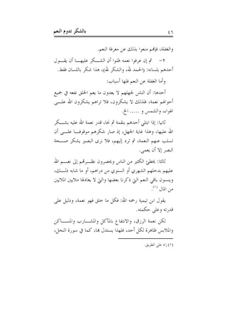 ‫ﺑﺎﻟﺸﻜﺮ ﺗﺪﻭﻡ ﺍﻟﻨﻌﻢ‬                                            ‫٦٤‬

                     ‫ﻭﺍﻟﻐﻔﻠﺔ، ﻓﺈﻬﻧﻢ ﻣﻨﻌﻮﺍ ﺑﺬﻟﻚ ﻋﻦ ﻣﻌﺮﻓﺔ ﺍﻟﻨﻌﻢ.‬
‫٢- ﰒ ﺇﻥ ﻋﺮﻓﻮﺍ ﻧﻌﻤﻪ ﻇﻨﻮﺍ ﺃﻥ ﺍﻟﺸـﻜﺮ ﻋﻠﻴﻬـﺎ ﺃﻥ ﻳﻘـﻮﻝ‬
 ‫ﺃﺣﺪﻫﻢ ﺑﻠﺴﺎﻧﻪ: )ﺍﳊﻤﺪ ﷲ، ﻭﺍﻟﺸﻜﺮ ﷲ(، ﻫﺬﺍ ﺷﻜﺮ ﺑﺎﻟﻠﺴﺎﻥ ﻓﻘﻂ.‬
                         ‫ﻭﺃﻣﺎ ﺍﻟﻐﻔﻠﺔ ﻋﻦ ﺍﻟﻨﻌﻢ ﻓﻠﻬﺎ ﺃﺳﺒﺎﺏ:‬
‫ﺃﺣﺪﻫﺎ: ﺃﻥ ﺍﻟﻨﺎﺱ ﳉﻬﻠﻬﻢ ﻻ ﻳﻌﺪﻭﻥ ﻣﺎ ﻳﻌﻢ ﺍﳋﻠﻖ ﻧﻔﻌﻪ ﰲ ﲨﻴﻊ‬
‫ﺃﺣﻮﺍﳍﻢ ﻧﻌﻤﺔ، ﻓﻠﺬﻟﻚ ﻻ ﻳﺸﻜﺮﻭﻥ، ﻓﻼ ﺗﺮﺍﻫﻢ ﻳﺸﻜﺮﻭﻥ ﺍﷲ ﻋﻠـﻰ‬
                               ‫ﺍﳍﻮﺍﺀ، ﻭﺍﻟﺸﻤﺲ ﻭ ..... ﺍﱁ.‬
‫ﺛﺎﻧﻴﺎ: ﺇﺫﺍ ﺍﺑﺘﻠﻲ ﺃﺣﺪﻫﻢ ﺑﻨﻘﻤﺔ ﰒ ﳒﺎ، ﻗﺪﺭ ﻧﻌﻤﺔ ﺍﷲ ﻋﻠﻴﻪ ﺑﺸـﻜﺮ‬
‫ﺍﷲ ﻋﻠﻴﻬﺎ، ﻭﻫﺬﺍ ﻏﺎﻳﺔ ﺍﳉﻬﻞ، ﺇﺫ ﺻﺎﺭ ﺷﻜﺮﻫﻢ ﻣﻮﻗﻮﻓـﺎ ﻋﻠـﻰ ﺃﻥ‬
‫ﺗﺴﻠﺐ ﻋﻨﻬﻢ ﺍﻟﻨﻌﻤﺔ، ﰒ ﺗﺮﺩ ﺇﻟﻴﻬﻢ، ﻓﻼ ﻧﺮﻯ ﺍﻟﺒﺼﲑ ﻳﺸﻜﺮ ﺻـﺤﺔ‬
                                        ‫ﺍﻟﺒﺼﺮ ﺇﻻ ﺃﻥ ﻳﻌﻤﻰ.‬
‫ﺛﺎﻟﺜﺎ: ﳜﻄﺊ ﺍﻟﻜﺜﲑ ﻣﻦ ﺍﻟﻨﺎﺱ ﻭﳛﺼﺮﻭﻥ ﻧﻈـﺮﻬﺗﻢ ﺇﱃ ﻧﻌـﻢ ﺍﷲ‬
‫ﻋﻠﻴﻬﻢ ﺑﺪﺧﻠﻬﻢ ﺍﻟﺸﻬﺮﻱ ﺃﻭ ﺍﻟﺴﻨﻮﻱ ﻣﻦ ﺩﺭﺍﻫﻢ، ﺃﻭ ﻣﺎ ﺷﺎﺑﻪ ﺫﻟـﻚ،‬
‫ﻭﻳﻨﺴﻮﻥ ﺑﺎﻗﻲ ﺍﻟﻨﻌﻢ ﺍﻟﱵ ﺫﻛﺮﻧﺎ ﺑﻌﻀﻬﺎ ﻭﺍﻟﱵ ﻻ ﻳﻌﺎﺩﳍﺎ ﻣﻼﻳﲔ ﺍﳌﻼﻳﲔ‬
                                               ‫ﻣﻦ ﺍﳌﺎﻝ )١(.‬
‫ﻳﻘﻮﻝ ﺍﺑﻦ ﺗﻴﻤﻴﺔ ﺭﲪﻪ ﺍﷲ: ﻓﻜﻞ ﻣﺎ ﺧﻠﻖ ﻓﻬﻮ ﻧﻌﻤﺔ، ﻭﺩﻟﻴﻞ ﻋﻠﻰ‬
                                      ‫ﻗﺪﺭﺗﻪ ﻭﻋﻠﻰ ﺣﻜﻤﺘﻪ.‬
‫ﻟﻜﻦ ﻧﻌﻤﺔ ﺍﻟﺮﺯﻕ، ﻭﺍﻻﻧﺘﻔﺎﻉ ﺑﺎﳌﺂﻛﻞ ﻭﺍﳌﺸـﺎﺭﺏ ﻭﺍﳌﺴـﺎﻛﻦ‬
‫ﻭﺍﳌﻼﺑﺲ ﻇﺎﻫﺮﺓ ﻟﻜﻞ ﺃﺣﺪ، ﻓﻠﻬﺬﺍ ﻳﺴﺘﺪﻝ ﻬﺑﺎ، ﻛﻤﺎ ﰲ ﺳﻮﺭﺓ ﺍﻟﻨﺤﻞ،‬

                                              ‫)١( ﺯﺍﺩ ﻋﻠﻰ ﺍﻟﻄﺮﻳﻖ.‬
 