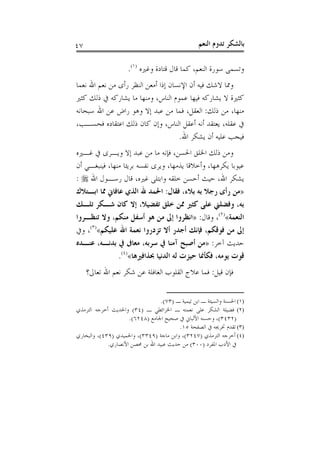 ‫٧٤‬                                                 ‫ﺑﺎﻟﺸﻜﺮ ﺗﺪﻭﻡ ﺍﻟﻨﻌﻢ‬

                     ‫ﻭﺗﺴﻤﻰ ﺳﻮﺭﺓ ﺍﻟﻨﻌﻢ، ﻛﻤﺎ ﻗﺎﻝ ﻗﺘﺎﺩﺓ ﻭﻏﲑﻩ )١(.‬
‫ﻭﳑﺎ ﻻﺷﻚ ﻓﻴﻪ ﺃﻥ ﺍﻹﻧﺴﺎﻥ ﺇﺫﺍ ﺃﻣﻌﻦ ﺍﻟﻨﻈﺮ ﺭﺃﻯ ﻣﻦ ﻧﻌﻢ ﺍﷲ ﻧﻌﻤﺎ‬
‫ﻛﺜﲑﺓ ﻻ ﻳﺸﺎﺭﻛﻪ ﻓﻴﻬﺎ ﻋﻤﻮﻡ ﺍﻟﻨﺎﺱ، ﻭﻣﻨﻬﺎ ﻣﺎ ﻳﺸﺎﺭﻛﻪ ﰲ ﺫﻟﻚ ﻛﺜﲑ‬
‫ﻣﻨﻬﺎ، ﻣﻦ ﺫﻟﻚ: ﺍﻟﻌﻘﻞ، ﻓﻤﺎ ﻣﻦ ﻋﺒﺪ ﺇﻻ ﻭﻫﻮ ﺭﺍﺽ ﻋﻦ ﺍﷲ ﺳﺒﺤﺎﻧﻪ‬
‫ﰲ ﻋﻘﻠﻪ، ﻳﻌﺘﻘﺪ ﺃﻧﻪ ﺃﻋﻘﻞ ﺍﻟﻨﺎﺱ، ﻭﺇﻥ ﻛﺎﻥ ﺫﻟﻚ ﺍﻋﺘﻘﺎﺩﻩ ﻓﺤﺴـﺐ،‬
                                     ‫ﻓﻴﺠﺐ ﻋﻠﻴﻪ ﺃﻥ ﻳﺸﻜﺮ ﺍﷲ.‬
‫ﻭﻣﻦ ﺫﻟﻚ ﺍﳋﻠﻖ ﺍﳊﺴﻦ، ﻓﺈﻧﻪ ﻣﺎ ﻣﻦ ﻋﺒﺪ ﺇﻻ ﻭﻳـﺮﻯ ﰲ ﻏـﲑﻩ‬
‫ﻋﻴﻮﺑﺎ ﻳﻜﺮﻫﻬﺎ، ﻭﺃﺧﻼﻗﺎ ﻳﺬﻣﻬﺎ، ﻭﻳﺮﻯ ﻧﻔﺴﻪ ﺑﺮﻳﺌﺎ ﻣﻨﻬﺎ، ﻓﻴﻨﺒﻐـﻲ ﺃﻥ‬
‫ﻳﺸﻜﺮ ﺍﷲ، ﺣﻴﺚ ﺃﺣﺴﻦ ﺧﻠﻘﻪ ﻭﺍﺑﺘﻠﻰ ﻏﲑﻩ، ﻗﺎﻝ ﺭﺳـﻮﻝ ﺍﷲ ‪: ‬‬
‫»ﻣﻦ ﺭﺃﻯ ﺭﺟﻼ ﺑﻪ ﺑﻼﺀ، ﻓﻘﺎﻝ: ﺍﳊﻤﺪ ﷲ ﺍﻟﺬﻱ ﻋﺎﻓﺎﱐ ﳑﺎ ﺍﺑـﺘﻼﻙ‬
‫ﺑﻪ، ﻭﻓﻀﻠﲏ ﻋﻠﻰ ﻛﺜﲑ ﳑﻦ ﺧﻠﻖ ﺗﻔﻀﻴﻼ، ﺇﻻ ﻛﺎﻥ ﺷـﻜﺮ ﺗﻠـﻚ‬
‫ﺍﻟﻨﻌﻤﺔ«)٢(، ﻭﻗﺎﻝ: »ﺍﻧﻈﺮﻭﺍ ﺇﱃ ﻣﻦ ﻫﻮ ﺃﺳﻔﻞ ﻣﻨﻜﻢ، ﻭﻻ ﺗﻨﻈـﺮﻭﺍ‬
‫ﺇﱃ ﻣﻦ ﻓﻮﻗﻜﻢ، ﻓﺈﻧﻚ ﺃﺟﺪﺭ ﺃﻻ ﺗﺰﺩﺭﻭﺍ ﻧﻌﻤﺔ ﺍﷲ ﻋﻠﻴﻜﻢ«)٣(، ﻭﰲ‬
‫ﺣﺪﻳﺚ ﺁﺧﺮ: »ﻣﻦ ﺃﺻﺒﺢ ﺁﻣﻨﺎ ﰲ ﺳﺮﺑﻪ، ﻣﻌﺎﰱ ﰲ ﺑﺪﻧـﻪ، ﻋﻨـﺪﻩ‬
               ‫ﻗﻮﺕ ﻳﻮﻣﻪ، ﻓﻜﺄﳕﺎ ﺣﻴﺰﺕ ﻟﻪ ﺍﻟﺪﻧﻴﺎ ﲝﺬﺍﻓﲑﻫﺎ«)٤(.‬
     ‫ﻓﺈﻥ ﻗﻴﻞ: ﻓﻤﺎ ﻋﻼﺝ ﺍﻟﻘﻠﻮﺏ ﺍﻟﻐﺎﻓﻠﺔ ﻋﻦ ﺷﻜﺮ ﻧﻌﻢ ﺍﷲ ﺗﻌﺎﱃ؟‬

                                 ‫)١( ﺍﳊﺴﻨﺔ ﻭﺍﻟﺴﻴﺌﺔ ـ ﺍﺑﻦ ﺗﻴﻤﻴﺔ ـ )٣٧(.‬
‫)٢( ﻓﻀﻴﻠﺔ ﺍﻟﺸﻜﺮ ﻋﻠﻰ ﻧﻌﻤﺘﻪ ـ ﺍﳋﺮﺍﺋﻄﻲ ـ )٤٣( ﻭﺍﳊﺪﻳﺚ ﺃﺧﺮﺟﻪ ﺍﻟﺘﺮﻣﺬﻱ‬
                     ‫)٢٣٤٣(، ﻭﺣﺴﻨﻪ ﺍﻷﻟﺒﺎﱐ ﰲ ﺻﺤﻴﺢ ﺍﳉﺎﻣﻊ )٨٤٢٦(.‬
                                         ‫)٣( ﺗﻘﺪﻡ ﲣﺮﳚﻪ ﰲ ﺍﻟﺼﻔﺤﺔ ٥١.‬
‫)٤( ﺃﺧﺮﺟﻪ ﺍﻟﺘﺮﻣﺬﻱ )٧٤٢٣(، ﻭﺍﺑﻦ ﻣﺎﺟﺔ )٩٤٣٣(، ﻭﺍﳊﻤﻴﺪﻱ )٩٣٤(، ﻭﺍﻟﺒﺨﺎﺭﻱ‬
             ‫ﰲ ﺍﻷﺩﺏ ﺍﳌﻔﺮﺩ )٠٠٣( ﻣﻦ ﺣﺪﻳﺚ ﻋﺒﻴﺪ ﺍﷲ ﺑﻦ ﳏﺼﻦ ﺍﻷﻧﺼﺎﺭﻱ.‬
 