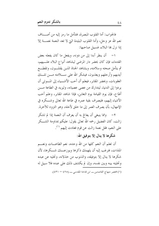 ‫ﺑﺎﻟﺸﻜﺮ ﺗﺪﻭﻡ ﺍﻟﻨﻌﻢ‬                                              ‫٨٤‬

‫ﻓﺎﳉﻮﺍﺏ: ﺃﻣﺎ ﺍﻟﻘﻠﻮﺏ ﺍﳌﺒﺼﺮﺓ، ﻓﺘﺘﺄﻣﻞ ﻣﺎ ﺭﻣﺰ ﺇﻟﻴﻪ ﻣﻦ ﺃﺻـﻨﺎﻑ‬
‫ﻧﻌﻢ ﺍﷲ ﻋﺰ ﻭﺟﻞ، ﻭﺃﻣﺎ ﺍﻟﻘﻠﻮﺏ ﺍﻟﺒﻠﻴﺪﺓ ﺍﻟﱵ ﻻ ﺗﻌﺪ ﺍﻟﻨﻌﻤﺔ ﻧﻌﻤـﺔ ﺇﻻ‬
                              ‫ﺇﺫﺍ ﻧﺰﻝ ﻬﺑﺎ ﺍﻟﺒﻼﺀ، ﻓﺴﺒﻴﻞ ﺻﺎﺣﺒﻬﺎ:‬
‫١- ﺃﻥ ﻳﻨﻈﺮ ﺃﺑﺪﺍ ﺇﱃ ﻣﻦ ﺩﻭﻧﻪ، ﻭﻳﻔﻌﻞ ﻣﺎ ﻛﺎﻥ ﻳﻔﻌﻠﻪ ﺑﻌﺾ‬
‫ﺍﻟﻘﺪﻣﺎﺀ، ﻓﺈﻥ ﻛﺎﻥ ﳛﻀﺮ ﺩﺍﺭ ﺍﳌﺮﺿﻰ ﻟﻴﺸﺎﻫﺪ ﺃﻧﻮﺍﻉ ﺍﻟﺒﻼﺀ ﻋﻠـﻴﻬﻢ،‬
‫ﰒ ﻳﺘﺄﻣﻞ ﺻﺤﺘﻪ ﻭﺳﻼﻣﺘﻪ، ﻭﻳﺸﺎﻫﺪ ﺍﳉﻨﺎﺓ ﺍﻟﺬﻳﻦ ﻳﻘﺘﻠـﻮﻥ، ﻭﺗﻘﻄـﻊ‬
‫ﺃﻳﺪﻳﻬﻢ ﻭﺃﺭﺟﻠﻬﻢ ﻭﻳﻌﺬﺑﻮﻥ، ﻓﻴﺸﻜﺮ ﺍﷲ ﻋﻠﻰ ﺳـﻼﻣﺘﻪ ﻣـﻦ ﺗﻠـﻚ‬
‫ﺍﻟﻌﻘﻮﺑﺎﺕ، ﻭﳛﻀﺮ ﺍﳌﻘﺎﺑﺮ، ﻓﻴﻌﻠﻢ ﺃﻥ ﺃﺣﺐ ﺍﻷﺷـﻴﺎﺀ ﺇﱃ ﺍﳌـﻮﺗﻰ ﺃﻥ‬
‫ﻳﺮﺩﻭﺍ ﺇﱃ ﺍﻟﺪﻧﻴﺎ، ﻟﻴﺘﺪﺍﺭﻙ ﻣﻦ ﻋﺼﻰ ﻋﺼﻴﺎﻧﻪ، ﻭﻟﻴﺰﻳﺪ ﰲ ﺍﻟﻄﺎﻋﺔ ﻣـﻦ‬
‫ﺃﻃﺎﻉ، ﻓﺈﻥ ﻳﻮﻡ ﺍﻟﻘﻴﺎﻣﺔ ﻳﻮﻡ ﺍﻟﺘﻐﺎﺑﻦ، ﻓﺈﺫﺍ ﺷﺎﻫﺪ ﺍﳌﻘﺎﺑﺮ، ﻭﻋﻠﻢ ﺃﺣﺐ‬
‫ﺍﻷﺷﻴﺎﺀ ﺇﻟﻴﻬﻢ، ﻓﻠﻴﺼﺮﻑ ﺑﻘﻴﺔ ﻋﻤﺮﻩ ﰲ ﻃﺎﻋﺔ ﺍﷲ ﺗﻌﺎﱃ ﻭﺷـﻜﺮﻩ ﰲ‬
‫ﺍﻹﻣﻬﺎﻝ، ﺑﺄﻥ ﻳﺼﺮﻑ ﺍﻟﻌﻤﺮ ﺇﱃ ﻣﺎ ﺧﻠﻖ ﻷﺟﻠﻪ، ﻭﻫﻮ ﺍﻟﺘﺰﻭﺩ ﻟﻶﺧﺮﺓ.‬
‫٢- ﻭﳑﺎ ﻳﻨﺒﻐﻲ ﺃﻥ ﻳﻌﺎﰿ ﺑﻪ ﺃﻥ ﻳﻌﺮﻑ ﺃﻥ ﺍﻟﻨﻌﻤﺔ ﺇﺫﺍ ﱂ ﺗﺸﻜﺮ‬
‫ﺯﺍﻟﺖ، ﻛﺎﻥ ﺍﻟﻔﻀﻴﻞ ﺭﲪﻪ ﺍﷲ ﺗﻌﺎﱃ ﻳﻘﻮﻝ: ﻋﻠﻴﻜﻢ ﲟﺪﺍﻭﻣﺔ ﺍﻟﺸـﻜﺮ‬
            ‫ﻋﻠﻰ ﺍﻟﻨﻌﻢ، ﻓﻘﻞ ﻧﻌﻤﺔ ﺯﺍﻟﺖ ﻋﻦ ﻗﻮﻡ ﻓﻌﺎﺩﺕ ﺇﻟﻴﻬﻢ )١(.‬
                              ‫ﺷﻜﺮﻫﺎ ﻻ ﻳﻨﺎﻝ ﺇﻻ ﺑﺘﻮﻓﻴﻖ ﺍﷲ:‬
‫ﺃﻥ ﺗﻌﻠﻢ ﺃﻥ ﺍﻟﻨﻌﻢ ﻛﻠﻬﺎ ﻣﻦ ﺍﷲ ﻭﺣﺪﻩ، ﻧﻌﻢ ﺍﻟﻄﺎﻋـﺎﺕ ﻭﻧﻌـﻢ‬
‫ﺍﳌﻠﺬﺍﺕ، ﻓﺘﺮﻏﺐ ﺇﻟﻴﻪ ﺃﻥ ﻳﻠﻬﻤﻚ ﺫﻛﺮﻫﺎ ﻭﻳﻮﺯﻋـﻚ ﺷـﻜﺮﻫﺎ، ﻷﻥ‬
‫ﺷﻜﺮﻫﺎ ﻻ ﻳﻨﺎﻝ ﺇﻻ ﺑﺘﻮﻓﻴﻘﻪ، ﻭﺍﻟﺬﻧﻮﺏ ﻣﻦ ﺧﺬﻻﻧﻪ، ﻭﲣﻠﻴﻪ ﻋﻦ ﻋﺒﺪﻩ‬
‫ﻭﲣﻠﻴﺘﻪ ﺑﻴﻨﻪ ﻭﺑﲔ ﻧﻔﺴﻪ، ﻭﺇﻥ ﱂ ﻳﻜﺸﻒ ﺫﻟﻚ ﻋﻠﻰ ﻋﺒﺪﻩ ﻓﻼ ﺳﺒﻴﻞ ﻟﻪ‬
          ‫)١( ﳐﺘﺼﺮ ﻣﻨﻬﺎﺝ ﺍﻟﻘﺎﺻﺪﻳﻦ ـ ﺍﺑﻦ ﻗﺪﺍﻣﺔ ﺍﳌﻘﺪﺳﻲ ـ )٥٢٤ – ١٣٤(.‬
 