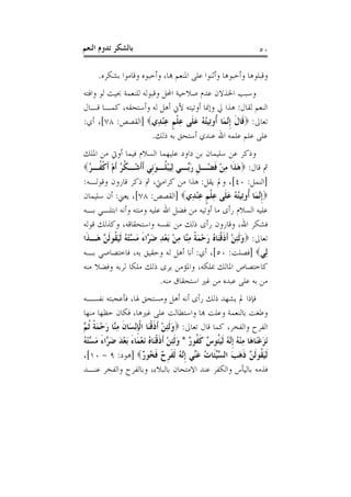 ‫ﺑﺎﻟﺸﻜﺮ ﺗﺪﻭﻡ ﺍﻟﻨﻌﻢ‬                                                          ‫٠٥‬

      ‫ﻭﻗﺒﻠﻮﻫﺎ ﻭﺃﺣﺒﻮﻫﺎ ﻭﺃﺛﻨﻮﺍ ﻋﻠﻰ ﺍﳌﻨﻌﻢ ﻬﺑﺎ، ﻭﺃﺣﺒﻮﻩ ﻭﻗﺎﻣﻮﺍ ﺑﺸﻜﺮﻩ.‬
‫ﻭﺳﺒﺐ ﺍﳋﺬﻻﻥ ﻋﺪﻡ ﺻﻼﺣﻴﺔ ﺍﶈﻞ ﻭﻗﺒﻮﻟﻪ ﻟﻠﻨﻌﻤﺔ ﲝﻴﺚ ﻟﻮ ﻭﺍﻓﺘﻪ‬
‫ﺍﻟﻨﻌﻢ ﻟﻘﺎﻝ: ﻫﺬﺍ ﱄ ﻭﺇﳕﺎ ﺃﻭﺗﻴﺘﻪ ﻷﱐ ﺃﻫﻞ ﻟﻪ ﻭﺃﺳﺘﺤﻘﻪ، ﻛﻤـﺎ ﻗـﺎﻝ‬
‫ﺗﻌﺎﱃ: ‪‬ﻗﹶﺎﻝ ﹺﺇﱠﻤَﺎ ﹸﻭﺗِﻴﺘﻪ ﻋﻠﹶﻰ ﻋﻠﻢ ﻋﻨﺪِﻱ‪] ‬ﺍﻟﻘﺼﺺ: ٨٧[، ﺃﻱ:‬
                           ‫ﹶ ﻧ ﺃ ُ ُ َ ِ ﹾ ﹴ ِْ‬
                       ‫ﻋﻠﻰ ﻋﻠﻢ ﻋﻠﻤﻪ ﺍﷲ ﻋﻨﺪﻱ ﺃﺳﺘﺤﻖ ﺑﻪ ﺫﻟﻚ.‬
‫ﻭﺫﻛﺮ ﻋﻦ ﺳﻠﻴﻤﺎﻥ ﺑﻦ ﺩﺍﻭﺩ ﻋﻠﻴﻬﻤﺎ ﺍﻟﺴﻼﻡ ﻓﻴﻤﺎ ﺃﻭﰐ ﻣﻦ ﺍﳌﻠﻚ‬
‫ﰒ ﻗﺎﻝ: ‪‬ﻫ ﹶﺍ ﻣﻦ ﻓﻀْـﻞ ﺭﱢـﻲ ِﻟﻴﺒ ﹸـﻮﹺﻲ ﹶﺃﹶﺃﺷْـﻜﺮ ﹶﺃﻡ ﹶﺃﻛ ﹸـﺮ‪‬‬
   ‫ﹸ ُ ْ ﹾﻔ ُ‬                ‫َ ْﻠ َﻧ‬     ‫ﹺ َﺑ‬       ‫َﺬ ِ ْ ﹶ‬
‫]ﺍﻟﻨﻤﻞ: ٠٤[، ﻭﱂ ﻳﻘﻞ: ﻫﺬﺍ ﻣﻦ ﻛﺮﺍﻣﱵ، ﰒ ﺫﻛﺮ ﻗﺎﺭﻭﻥ ﻭﻗﻮﻟـﻪ:‬
‫‪‬ﹺﺇﱠﻤَﺎ ﹸﻭﺗِﻴﺘﻪ ﻋﻠﹶﻰ ﻋﻠﻢ ﻋﻨﺪِﻱ‪] ‬ﺍﻟﻘﺼﺺ: ٨٧[، ﻳﻌﲏ: ﺃﻥ ﺳﻠﻴﻤﺎﻥ‬
                                            ‫ﻧ ﺃ ُ ُ َ ِ ﹾ ﹴ ِْ‬
‫ﻋﻠﻴﻪ ﺍﻟﺴﻼﻡ ﺭﺃﻯ ﻣﺎ ﺃﻭﺗﻴﻪ ﻣﻦ ﻓﻀﻞ ﺍﷲ ﻋﻠﻴﻪ ﻭﻣﻨﺘﻪ ﻭﺃﻧﻪ ﺍﺑﺘﻠـﻲ ﺑـﻪ‬
‫ﻓﺸﻜﺮ ﺍﷲ، ﻭﻗﺎﺭﻭﻥ ﺭﺃﻯ ﺫﻟﻚ ﻣﻦ ﻧﻔﺴﻪ ﻭﺍﺳﺘﺤﻘﺎﻗﻪ، ﻭﻛﺬﻟﻚ ﻗﻮﻟﻪ‬
‫ﺗﻌﺎﱃ: ‪‬ﻭﹶﻟﺌﻦ ﹶﺃﺫﻗﻨَﺎﻩ ﺭﺣﻤﺔ ﻣﱠﺎ ﻣﻦ َﺑﻌﺪ ﺿ ﱠﺍﺀ ﻣ ﱠﺘ ُ ﹶﻟﻴ ﹸﻮﹶﻟ ﱠ ﻫَـﺬﹶﺍ‬
       ‫َ ِ ْ ﹶ ﹾ ُ َ ْ َ ﹰ ِﻨ ِ ْ ْ ِ َﺮ َ َﺴ ْﻪ َﻘ ﻦ‬
‫ﻟِﻲ‪] ‬ﻓﺼﻠﺖ: ٠٥[، ﺃﻱ: ﺃﻧﺎ ﺃﻫﻞ ﻟﻪ ﻭﺣﻘﻴﻖ ﺑﻪ، ﻓﺎﺧﺘﺼﺎﺻﻲ ﺑـﻪ‬
‫ﻛﺎﺧﺘﺼﺎﺹ ﺍﳌﺎﻟﻚ ﲟﻠﻜﻪ، ﻭﺍﳌﺆﻣﻦ ﻳﺮﻯ ﺫﻟﻚ ﻣﻠﻜﺎ ﻟﺮﺑﻪ ﻭﻓﻀﻼ ﻣﻨﻪ‬
                               ‫ﻣﻦ ﺑﻪ ﻋﻠﻰ ﻋﺒﺪﻩ ﻣﻦ ﻏﲑ ﺍﺳﺘﺤﻘﺎﻕ ﻣﻨﻪ.‬
‫ﻓﺈﺫﺍ ﱂ ﻳﺸﻬﺪ ﺫﻟﻚ ﺭﺃﻯ ﺃﻧﻪ ﺃﻫﻞ ﻭﻣﺴﺘﺤﻖ ﳍﺎ، ﻓﺄﻋﺠﺒﺘﻪ ﻧﻔﺴـﻪ‬
‫ﻭﻃﻐﺖ ﺑﺎﻟﻨﻌﻤﺔ ﻭﻋﻠﺖ ﻬﺑﺎ ﻭﺍﺳﺘﻄﺎﻟﺖ ﻋﻠﻰ ﻏﲑﻫﺎ، ﻓﻜﺎﻥ ﺣﻈﻬﺎ ﻣﻨﻬﺎ‬
‫ﺍﻟﻔﺮﺡ ﻭﺍﻟﻔﺨﺮ، ﻛﻤﺎ ﻗﺎﻝ ﺗﻌﺎﱃ: ‪‬ﻭﹶﻟﺌﻦ ﹶﺃﺫﻗﻨَﺎ ﺍﹾﻟﺈْﻧﺴَﺎﻥ ﻣﱠﺎ ﺭﺣﻤﺔ ﹸﺛ ﱠ‬
‫َ ِ ْ ﹶ ﹾ ﹺ ﹶ ِﻨ َ ْ َ ﹰ ﻢ‬
‫َﻧﺰﻋﻨَﺎﻫَﺎ ﻣﻨ ُ ﹺﺇﱠ ُ ﹶﻟﻴﹸﻮ ٌ ﻛ ﹸﻮ ٌ * ﻭﹶﻟﺌﻦ ﹶﺃﺫﻗﻨَﺎﻩ َﻧﻌﻤَﺎﺀ َﺑﻌﺪ ﺿ ﱠﺍﺀ ﻣ ﱠﺘ ُ‬
‫َ ْ ِ ْﻪ ﻧﻪ َﺌ ﺱ ﹶﻔ ﺭ َ ِ ْ ﹶ ﹾ ُ ْ َ ْ َ َﺮ َ َﺴ ْﻪ‬
‫ﹶﻟﻴ ﹸﻮﹶﻟ ﱠ ﺫﻫﺐ ﺍﻟ ﱠﱢﺌﹶﺎﺕ ﻋﱢﻲ ﹺﺇﱠ ُ ﹶﻟﻔﺮ ٌ ﻓ ُﻮ ٌ‪] ‬ﻫﻮﺩ: ٩ - ٠١[،‬
                       ‫َﻘ ﻦ ﹶ َ َ ﺴﻴ ُ َﻨ ﻧﻪ ﹶ ﹺﺡ ﹶﺨ ﺭ‬
‫ﻓﺬﻣﻪ ﺑﺎﻟﻴﺄﺱ ﻭﺍﻟﻜﻔﺮ ﻋﻨﺪ ﺍﻻﻣﺘﺤﺎﻥ ﺑﺎﻟﺒﻼﺀ، ﻭﺑﺎﻟﻔﺮﺡ ﻭﺍﻟﻔﺨﺮ ﻋﻨـﺪ‬
 