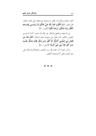 ‫ﺑﺎﻟﺸﻜﺮ ﺗﺪﻭﻡ ﺍﻟﻨﻌﻢ‬                                                  ‫٢٥‬

‫ﺍﻟﻌﺒﺪ ﺑﺬﻟﻚ، ﻭﻳﻜﺮﻩ ﺃﻥ ﻳﻜﻔﺮ ﺑﻪ ﻭﺑﻨﻌﻤﺘﻪ ﻭﻳﺴﺨﻂ ﻋﻠﻰ ﺍﻟﻌﺒﺪ ﺑﺬﻟﻚ،‬
‫ﻗﺎﻝ ﺗﻌﺎﱃ: ‪‬ﹺﺇﻥ َﺗﻜ ﹸ ُﻭﺍ ﻓﺈ ﱠ ﺍﻟ ﱠﻪ ﻏﻨ ﱞ ﻋﻨﻜﻢ ﻭﻟﹶﺎ َﻳﺮﺿَـﻰ ِﻟﻌﺒَـﺎﺩﻩ‬
‫ِ ِِ‬          ‫ﹾ ﹾﻔﺮ ﹶﹺﻥ ﻠ َ ﹶﹺﻲ َ ْ ﹸ ْ َ ْ‬
                     ‫ﺍﹾﻟﻜﻔﺮ ﻭﹺﺇﻥ َﺗﺸ ﹸ ُﻭﺍ َﻳﺮﺿ ُ ﹶﻟﻜﻢ‪] ‬ﺍﻟﺰﻣﺮ: ٧[.‬
                                  ‫ﹸ ﹾ َ َ ﹾ ْﻜﺮ ْ َﻪ ﹸ ْ‬
‫ﺑﻞ ﺍﳌﺴﺘﻔﻴﺪ ﻭﺍﳌﻨﺘﻔﻊ ﺑﺎﻟﺸﻜﺮ ﻫﻮ ﺍﻹﻧﺴﺎﻥ ﻧﻔﺴﻪ، ﻛﻤﺎ ﺃﻧﻪ ﻫـﻮ‬
‫ﺍﳌﺘﻀﺮﺭ ﺑﺎﻟﻜﻔﺮ، ﻗﺎﻝ ﺗﻌﺎﱃ ﻋﻦ ﺳﻠﻴﻤﺎﻥ ﻋﻠﻴﻪ ﺍﻟﺴﻼﻡ: ‪‬ﻗﹶﺎﻝ ﻫﺬﹶﺍ ﻣﻦ‬
‫ﹶ َ ِْ‬
‫ﻓﻀﻞ ﺭﱢﻲ ِﻟﻴﺒﻠﻮﻧﹺﻲ ﹶﺃﹶﺃﺷ ﹸ ُ ﹶﺃﻡ ﹶﺃﻛ ﹸ ُ ﻭﻣﻦ ﺷﻜﺮ ﻓﺈﱠﻤَﺎ َﻳﺸ ﹸ ُ ِﻟﻨﻔﺴﻪ‬
‫ْﻜﺮ ْ ﹾﻔﺮ َ َ ْ َ ﹶ َ ﹶﹺﻧ ْﻜﺮ َ ﹾ ِ ِ‬                  ‫ﹶ ْ ﹺ َﺑ َ ْ ﹸ َ‬
                      ‫ﻭﻣﻦ ﻛﻔﺮ ﻓﺈ ﱠ ﺭﱢﻲ ﻏﻨ ﱞ ﻛﺮ ٌ‪] ‬ﺍﻟﻨﻤﻞ: ٠٤[.‬
                                      ‫َ َ ْ ﹶ ﹶ َ ﹶﹺﻥ َﺑ ﹶﹺﻲ ﹶ ﹺﱘ‬
‫ﻭﺁﺧﺮ ﺩﻋﻮﺍﻧﺎ ﺃﻥ ﺍﳊﻤﺪ ﷲ ﺭﺏ ﺍﻟﻌﺎﳌﲔ، ﻭﺍﻟﺼﻼﺓ ﻭﺍﻟﺴﻼﻡ ﻋﻠﻰ‬
                         ‫ﻧﺒﻴﻨﺎ ﳏﻤﺪ ﻭﻋﻠﻰ ﺁﻟﻪ ﻭﺻﺤﺒﻪ ﺃﲨﻌﲔ.‬



                             ‫***‬
 