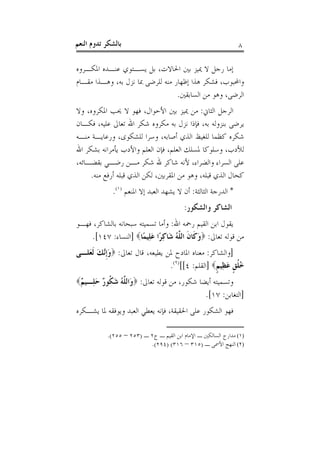 ‫ﺑﺎﻟﺸﻜﺮ ﺗﺪﻭﻡ ﺍﻟﻨﻌﻢ‬                                              ‫٨‬

‫ﺇﻣﺎ ﺭﺟﻞ ﻻ ﳝﻴﺰ ﺑﲔ ﺍﳊﺎﻻﺕ، ﺑﻞ ﻳﺴـﺘﻮﻱ ﻋﻨـﺪﻩ ﺍﳌﻜـﺮﻭﻩ‬
‫ﻭﺍﶈﺒﻮﺏ، ﻓﺸﻜﺮ ﻫﺬﺍ ﺇﻇﻬﺎﺭ ﻣﻨﻪ ﻟﻠﺮﺿﻰ ﲟﺎ ﻧﺰﻝ ﺑﻪ، ﻭﻫـﺬﺍ ﻣﻘـﺎﻡ‬
                                  ‫ﺍﻟﺮﺿﻰ، ﻭﻫﻮ ﻣﻦ ﺍﻟﺴﺎﺑﻘﲔ.‬
‫ﺍﻟﺮﺟﻞ ﺍﻟﺜﺎﱐ: ﻣﻦ ﳝﻴﺰ ﺑﲔ ﺍﻷﺣﻮﺍﻝ، ﻓﻬﻮ ﻻ ﳛﺐ ﺍﳌﻜﺮﻭﻩ، ﻭﻻ‬
‫ﻳﺮﺿﻰ ﺑﻨﺰﻭﻟﻪ ﺑﻪ، ﻓﺈﺫﺍ ﻧﺰﻝ ﺑﻪ ﻣﻜﺮﻭﻩ ﺷﻜﺮ ﺍﷲ ﺗﻌﺎﱃ ﻋﻠﻴﻪ، ﻓﻜـﺎﻥ‬
‫ﺷﻜﺮﻩ ﻛﻈﻤﺎ ﻟﻠﻐﻴﻆ ﺍﻟﺬﻱ ﺃﺻﺎﺑﻪ، ﻭﺳﺮﺍ ﻟﻠﺸﻜﻮﻯ، ﻭﺭﻋﺎﻳـﺔ ﻣﻨـﻪ‬
‫ﻟﻸﺩﺏ، ﻭﺳﻠﻮﻛﺎ ﳌﺴﻠﻚ ﺍﻟﻌﻠﻢ، ﻓﺈﻥ ﺍﻟﻌﻠﻢ ﻭﺍﻷﺩﺏ ﻳﺄﻣﺮﺍﻧﻪ ﺑﺸﻜﺮ ﺍﷲ‬
‫ﻋﻠﻰ ﺍﻟﺴﺮﺍﺀ ﻭﺍﻟﻀﺮﺍﺀ، ﻷﻧﻪ ﺷﺎﻛﺮ ﷲ ﺷﻜﺮ ﻣـﻦ ﺭﺿـﻲ ﺑﻘﻀـﺎﺋﻪ،‬
     ‫ﻛﺤﺎﻝ ﺍﻟﺬﻱ ﻗﺒﻠﻪ، ﻭﻫﻮ ﻣﻦ ﺍﳌﻘﺮﺑﲔ، ﻟﻜﻦ ﺍﻟﺬﻱ ﻗﺒﻠﻪ ﺃﺭﻓﻊ ﻣﻨﻪ.‬
             ‫* ﺍﻟﺪﺭﺟﺔ ﺍﻟﺜﺎﻟﺜﺔ: ﺃﻥ ﻻ ﻳﺸﻬﺪ ﺍﻟﻌﺒﺪ ﺇﻻ ﺍﳌﻨﻌﻢ )١(.‬
                                         ‫ﺍﻟﺸﺎﻛﺮ ﻭﺍﻟﺸﻜﻮﺭ:‬
‫ﻳﻘﻮﻝ ﺍﺑﻦ ﺍﻟﻘﻴﻢ ﺭﲪﻪ ﺍﷲ: ﻭﺃﻣﺎ ﺗﺴﻤﻴﺘﻪ ﺳﺒﺤﺎﻧﻪ ﺑﺎﻟﺸﺎﻛﺮ، ﻓﻬـﻮ‬
    ‫ﻣﻦ ﻗﻮﻟﻪ ﺗﻌﺎﱃ: ‪‬ﻭﻛﹶﺎﻥ ﺍﻟ ﱠﻪ ﺷَﺎﻛﺮًﺍ ﻋﻠِﻴﻤًﺎ‪] ‬ﺍﻟﻨﺴﺎﺀ: ٧٤١[.‬
                          ‫َ ﹶ ﻠُ ِ َ‬
‫]ﻭﺍﻟﺸﺎﻛﺮ: ﻣﻌﻨﺎﻩ ﺍﳌﺎﺩﺡ ﳌﻦ ﻳﻄﻴﻌﻪ، ﻗﺎﻝ ﺗﻌﺎﱃ: ‪‬ﻭﹺﺇﱠﻚ ﹶﻟﻌَﻠـﻰ‬
        ‫َﻧ َ‬
                                 ‫ُ ﹸﻖ ﻋﻈِﻴﻢ‪] ‬ﺍﻟﻘﻠﻢ: ٤[[)٢(.‬
                                                  ‫ﺧﻠ ﹴ َ ﹴ‬
‫ﻭﺗﺴﻤﻴﺘﻪ ﺃﻳﻀﺎ ﺷﻜﻮﺭ، ﻣﻦ ﻗﻮﻟﻪ ﺗﻌﺎﱃ: ‪َ ‬ﺍﻟ ﱠﻪ ﺷ ﹸﻮ ٌ ﺣ ِـﻴ ٌ‪‬‬
 ‫ﻭ ﻠ ُ َﻜ ﺭ َﻠ ﻢ‬
                                                  ‫]ﺍﻟﺘﻐﺎﺑﻦ: ٧١[.‬
‫ﻓﻬﻮ ﺍﻟﺸﻜﻮﺭ ﻋﻠﻰ ﺍﳊﻘﻴﻘﺔ، ﻓﺈﻧﻪ ﻳﻌﻄﻲ ﺍﻟﻌﺒﺪ ﻭﻳﻮﻓﻘﻪ ﳌﺎ ﻳﺸـﻜﺮﻩ‬

           ‫)١( ﻣﺪﺍﺭﺝ ﺍﻟﺴﺎﻟﻜﲔ ـ ﺍﻹﻣﺎﻡ ﺍﺑﻦ ﺍﻟﻘﻴﻢ ـ ﺝ٢ ـ )٣٥٢ – ٥٥٢(.‬
                          ‫)٢( ﺍﻟﻨﻬﺞ ﺍﻷﲰﻰ ـ )٥١٣ – ٦١٣( )٤٩٢(.‬
 