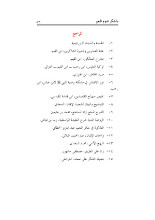 ‫٣٥‬                                         ‫ﺑﺎﻟﺸﻜﺮ ﺗﺪﻭﻡ ﺍﻟﻨﻌﻢ‬

                          ‫ﺍﳌﺮﺍﺟﻊ‬
                        ‫ﺍﳊﺴﻨﺔ ﻭﺍﻟﺴﻴﺌﺔ، ﻻﺑﻦ ﺗﻴﻤﻴﺔ.‬   ‫١-‬
          ‫ﻋﺪﺓ ﺍﻟﺼﺎﺑﺮﻳﻦ ﻭﺫﺧﲑﺓ ﺍﻟﺸﺎﻛﺮﻳﻦ، ﺍﺑﻦ ﺍﻟﻘﻴﻢ.‬   ‫٢-‬
                        ‫ﻣﺪﺍﺭﺝ ﺍﻟﺴﺎﻟﻜﲔ، ﺍﺑﻦ ﺍﻟﻘﻴﻢ.‬   ‫٣-‬
     ‫ﺗﺰﻛﻴﺔ ﺍﻟﻨﻔﻮﺱ، ﺍﺑﻦ ﺭﺟﺐ ـ ﺍﺑﻦ ﺍﻟﻘﻴﻢ ـ ﺍﻟﻐﺰﺍﱄ.‬    ‫٤-‬
                         ‫ﺻﻴﺪ ﺍﳋﺎﻃﺮ، ﺍﺑﻦ ﺍﳉﻮﺯﻱ.‬      ‫٥-‬
‫ﻧﻮﺭ ﺍﻻﻗﺘﺒﺎﺱ ﰲ ﻣﺸﻜﺎﺓ ﻭﺻﻴﺔ ﺍﻟﻨﱯ ‪ ‬ﻻﺑﻦ ﻋﺒﺎﺱ، ﺍﺑﻦ‬       ‫٦-‬
                                                    ‫ﺭﺟﺐ.‬
         ‫ﳐﺘﺼﺮ ﻣﻨﻬﺎﺝ ﺍﻟﻘﺎﺻﺪﻳﻦ، ﺍﺑﻦ ﻗﺪﺍﻣﺔ ﺍﳌﻘﺪﺳﻲ.‬     ‫٧-‬
            ‫ﺍﻟﺘﻮﺿﻴﺢ ﻭﺍﻟﺒﻴﺎﻥ ﻟﺸﺠﺮﺓ ﺍﻹﳝﺎﻥ، ﺍﻟﺴﻌﺪﻱ.‬    ‫٨-‬
         ‫ﺍﻟﺸﺮﺡ ﺍﳌﻤﺘﻊ ﻟﺰﺍﺩ ﺍﳌﺴﺘﻘﻨﻊ، ﳏﻤﺪ ﺑﻦ ﻋﺜﻴﻤﲔ.‬    ‫٩-‬
 ‫٠١- ﺍﻟﺮﻭﺿﺔ ﺍﻟﻨﺪﻳﺔ ﺷﺮﺡ ﺍﻟﻌﻘﻴﺪﺓ ﺍﻟﻮﺍﺳﻄﻴﺔ، ﺯﻳﺪ ﺑﻦ ﻓﻴﺎﺽ.‬
          ‫١١- ﺍﻟﺘﺬﻛﺮﺓ ﰲ ﺷﻜﺮ ﺍﻟﻨﻌﻢ، ﻋﺒﺪ ﺍﻟﻌﺰﻳﺰ ﺍﳋﻄﺎﰊ.‬
                 ‫٢١- ﻭﺍﺣﺎﺕ ﺍﻹﳝﺎﻥ، ﻋﺒﺪ ﺍﳊﻤﻴﺪ ﺍﻟﺒﻼﱄ.‬
                       ‫٣١- ﺍﻟﻨﻬﺞ ﺍﻷﲰﻰ، ﳏﻤﺪ ﺍﻟﻨﺠﺪﻱ.‬
                 ‫٤١- ﺯﺍﺩ ﻋﻠﻰ ﺍﻟﻄﺮﻳﻖ، ﻣﺼﻄﻔﻰ ﻣﺸﻬﻮﺭ.‬
                 ‫٥١- ﻓﻀﻴﻠﺔ ﺍﻟﺸﻜﺮ ﻋﻠﻰ ﻧﻌﻤﺘﻪ، ﺍﳋﺮﺍﺋﻄﻲ.‬
 