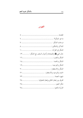 ‫ﺑﺎﻟﺸﻜﺮ ﺗﺪﻭﻡ ﺍﻟﻨﻌﻢ‬                                           ‫٤٥‬




                           ‫ﺍﻟﻔﻬﺮﺱ‬

‫ﺍﳌﻘﺪﻣﺔ...................................................... ٥‬
‫ﻣﺎ ﻫﻮ ﺍﻟﺸﻜﺮ؟ .............................................. ٦‬
‫ﺩﺭﺟﺎﺕ ﺍﻟﺸﻜﺮ: ............................................ ٧‬
‫ﺍﻟﺸﺎﻛﺮ ﻭﺍﻟﺸﻜﻮﺭ: ........................................... ٨‬
‫ﺍﻟﺸﻜﺮ ﰲ ﺍﻟﻘﺮﺁﻥ: ..........................................٠١‬
‫ﺣﺎﻝ ﺍﻟﻨﱯ ‪ ‬ﻭﺍﻟﺼﺤﺎﺑﺔ ﻭﺃﺣﻮﺍﻝ ﺍﻟﺴﻠﻒ ﻣﻊ ﺍﻟﺸﻜﺮ: ..........٣١‬
‫ﺍﻟﺸﻜﺮ ﻭﺍﻟﺼﱪ:.............................................٦١‬
‫ﺍﻟﺸﻜﺮ ﻭﺍﳊﻤﺪ: ............................................٨١‬
‫ﺍﻟﺸﻜﺮ ﻭﺍﻟﺘﻮﺣﻴﺪ: ...........................................٩١‬
‫ﺍﻟﺸﻜﺮ ﻭﺍﻻﺳﺘﻐﻔﺎﺭ: .........................................٠٢‬
‫ﺍﳊﻤﺪ ﻭﺍﻟﺘﻮﺣﻴﺪ ﻭﺍﻻﺳﺘﻐﻔﺎﺭ: ................................١٢‬
‫ﺷﻬﻮﺩ ﺍﻟﻨﻌﻤﺔ: ..............................................٣٢‬
‫ﺍﻟﻔﺮﻕ ﺑﲔ ﺇﻧﻌﺎﻡ ﺍﳋﺎﻟﻖ ﻭﺇﻧﻌﺎﻡ ﺍﳌﺨﻠﻮﻕ: .......................٤٢‬
‫ﺷﻜﺮ ﺍﻟﻨﻌﻢ: ................................................٤٢‬
‫ﺍﻟﺜﺮﺛﺮﺓ ﺑﺎﻟﻨﻌﻢ: ..............................................٨٢‬
 