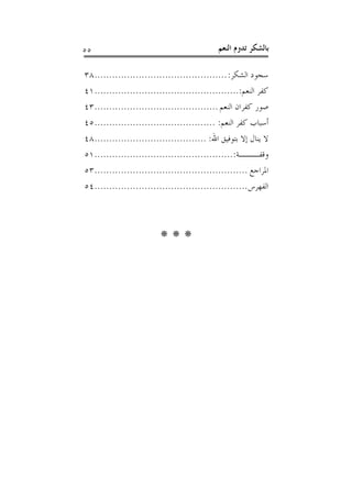 ‫٥٥‬                                          ‫ﺑﺎﻟﺸﻜﺮ ﺗﺪﻭﻡ ﺍﻟﻨﻌﻢ‬

‫ﺳﺠﻮﺩ ﺍﻟﺸﻜﺮ: .............................................٨٣‬
‫ﻛﻔﺮ ﺍﻟﻨﻌﻢ:.................................................١٤‬
‫ﺻﻮﺭ ﻛﻔﺮﺍﻥ ﺍﻟﻨﻌﻢ ..........................................٣٤‬
‫ﺃﺳﺒﺎﺏ ﻛﻔﺮ ﺍﻟﻨﻌﻢ: .........................................٥٤‬
‫ﻻ ﻳﻨﺎﻝ ﺇﻻ ﺑﺘﻮﻓﻴﻖ ﺍﷲ: ......................................٨٤‬
‫ﻭﻗﻔـــﺔ: ...............................................١٥‬
‫ﺍﳌﺮﺍﺟﻊ ....................................................٣٥‬
‫ﺍﻟﻔﻬﺮﺱ ....................................................٤٥‬




                         ‫***‬
 