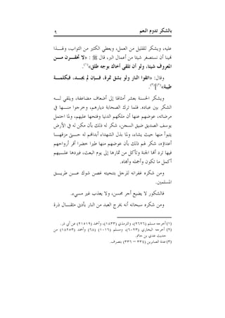 ‫٩‬                                              ‫ﺑﺎﻟﺸﻜﺮ ﺗﺪﻭﻡ ﺍﻟﻨﻌﻢ‬

‫ﻋﻠﻴﻪ، ﻭﻳﺸﻜﺮ ﻟﻠﻘﻠﻴﻞ ﻣﻦ ﺍﻟﻌﻤﻞ، ﻭﻳﻌﻄﻲ ﺍﻟﻜﺜﲑ ﻣﻦ ﺍﻟﺜﻮﺍﺏ، ﻭﳍـﺬﺍ‬
‫ﻬﻧﻴﻨﺎ ﺃﻥ ﻧﺴﺘﺼﻐﺮ ﺷﻴﺌﺎ ﻣﻦ ﺃﻋﻤﺎﻝ ﺍﻟﱪ، ﻗﺎﻝ ‪» : ‬ﻻ ﲢﻘـﺮﻥ ﻣـﻦ‬
             ‫ﺍﳌﻌﺮﻭﻑ ﺷﻴﺌﺎ، ﻭﻟﻮ ﺃﻥ ﺗﻠﻘﻰ ﺃﺧﺎﻙ ﺑﻮﺟﻪ ﻃﻠﻖ«)١(.‬
‫ﻭﻗﺎﻝ: »ﺍﺗﻘﻮﺍ ﺍﻟﻨﺎﺭ ﻭﻟﻮ ﺑﺸﻖ ﲤﺮﺓ، ﻓـﺈﻥ ﱂ ﳚـﺪ، ﻓﺒﻜﻠﻤـﺔ‬
                                           ‫ﻃﻴﺒﺔ«)٢([)٣(.‬
‫ﻭﻳﺸﻜﺮ ﺍﳊﺴﻨﺔ ﺑﻌﺸﺮ ﺃﻣﺜﺎﳍﺎ ﺇﱃ ﺃﺿﻌﺎﻑ ﻣﻀﺎﻋﻔﺔ، ﻭﻳﻠﻘﻲ ﻟـﻪ‬
‫ﺍﻟﺸﻜﺮ ﺑﲔ ﻋﺒﺎﺩﻩ. ﻓﻠﻤﺎ ﺗﺮﻙ ﺍﻟﺼﺤﺎﺑﺔ ﺩﻳﺎﺭﻫﻢ، ﻭﺧﺮﺟﻮﺍ ﻣﻨـﻬﺎ ﰲ‬
‫ﻣﺮﺿﺎﺗﻪ، ﻋﻮﺿﻬﻢ ﻋﻨﻬﺎ ﺃﻥ ﻣﻠﻜﻬﻢ ﺍﻟﺪﻧﻴﺎ ﻭﻓﺘﺤﻬﺎ ﻋﻠﻴﻬﻢ، ﻭﳌﺎ ﺍﺣﺘﻤﻞ‬
‫ﻳﻮﺳﻒ ﺍﻟﺼﺪﻳﻖ ﺿﻴﻖ ﺍﻟﺴﺠﻦ، ﺷﻜﺮ ﻟﻪ ﺫﻟﻚ ﺑﺄﻥ ﻣﻜﻦ ﻟﻪ ﰲ ﺍﻷﺭﺽ‬
‫ﻳﺘﺒﻮﺃ ﻣﻨﻬﺎ ﺣﻴﺚ ﻳﺸﺎﺀ، ﻭﳌﺎ ﺑﺬﻝ ﺍﻟﺸﻬﺪﺍﺀ ﺃﺑﺪﺍﻬﻧﻢ ﻟﻪ ﺣـﱴ ﻣﺰﻗﻬـﺎ‬
‫ﺃﻋﺪﺍﺅﻩ، ﺷﻜﺮ ﳍﻢ ﺫﻟﻚ ﺑﺄﻥ ﻋﻮﺿﻬﻢ ﻣﻨﻬﺎ ﻃﲑﺍ ﺧﻀﺮﺍ ﺃﻗﺮ ﺃﺭﻭﺍﺣﻬﻢ‬
‫ﻓﻴﻬﺎ ﺗﺮﺩ ﺃﻬﻧﺎ ﺍﳉﻨﺔ ﻭﺗﺄﻛﻞ ﻣﻦ ﲦﺎﺭﻫﺎ ﺇﱃ ﻳﻮﻡ ﺍﻟﺒﻌﺚ، ﻓﲑﺩﻫﺎ ﻋﻠـﻴﻬﻢ‬
                                  ‫ﺃﻛﻤﻞ ﻣﺎ ﺗﻜﻮﻥ ﻭﺃﲨﻠﻪ ﻭﺃﻬﺑﺎﻩ.‬
‫ﻭﻣﻦ ﺷﻜﺮﻩ ﻏﻔﺮﺍﻧﻪ ﻟﻠﺮﺟﻞ ﺑﺘﻨﺤﻴﺘﻪ ﻏﺼﻦ ﺷﻮﻙ ﻋـﻦ ﻃﺮﻳـﻖ‬
                                           ‫ﺍﳌﺴﻠﻤﲔ.‬
         ‫ﻓﺎﻟﺸﻜﻮﺭ ﻻ ﻳﻀﻴﻊ ﺃﺟﺮ ﳏﺴﻦ، ﻭﻻ ﻳﻌﺬﺏ ﻏﲑ ﻣﺴﻲﺀ.‬
‫ﻭﻣﻦ ﺷﻜﺮﻩ ﺳﺒﺤﺎﻧﻪ ﺃﻧﻪ ﳜﺮﺝ ﺍﻟﻌﺒﺪ ﻣﻦ ﺍﻟﻨﺎﺭ ﺑﺄﺩﱏ ﻣﺜﻘـﺎﻝ ﺫﺭﺓ‬

   ‫)١( ﺃﺧﺮﺟﻪ ﻣﺴﻠﻢ )٦٢٦٢(، ﻭﺍﻟﺘﺮﻣﺬﻱ )٣٣٨١(، ﻭﺃﲪﺪ )٩١٥١٢( ﻋﻦ ﺃﰊ ﺫﺭ.‬
‫)٢( ﺃﺧﺮﺟﻪ ﺍﻟﺒﺨﺎﺭﻱ )٣٢٠٦(، ﻭﻣﺴﻠﻢ )٦١٠١( )٨٦( ﻭﺃﲪﺪ )٣٥٢٨١( ﻣﻦ‬
                                             ‫ﺣﺪﻳﺚ ﻋﺪﻱ ﺑﻦ ﺣﺎﰎ.‬
                              ‫)٣( ﻋﺪﺓ ﺍﻟﺼﺎﺑﺮﻳﻦ )٤٣٣ – ٦٣٣( ﺑﺘﺼﺮﻑ.‬
 