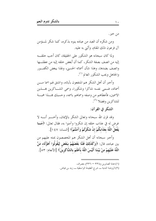 ‫ﺑﺎﻟﺸﻜﺮ ﺗﺪﻭﻡ ﺍﻟﻨﻌﻢ‬                                                      ‫٠١‬

                                                                 ‫ﻣﻦ ﺧﲑ.‬
‫ﻭﻣﻦ ﺷﻜﺮﻩ ﺃﻥ ﺍﻟﻌﺒﺪ ﻣﻦ ﻋﺒﺎﺩﻩ ﻳﻨﻮﻩ ﺑﺬﻛﺮﻩ، ﻛﻤﺎ ﺷﻜﺮ ﳌـﺆﻣﻦ‬
                       ‫ﺁﻝ ﻓﺮﻋﻮﻥ ﺫﻟﻚ ﺍﳌﻘﺎﻡ، ﻭﺃﺛﲎ ﺑﻪ ﻋﻠﻴﻪ.‬
‫ﻭﳌﺎ ﻛﺎﻥ ﺳﺒﺤﺎﻧﻪ ﻫﻮ ﺍﻟﺸﻜﻮﺭ ﻋﻠﻰ ﺍﳊﻘﻴﻘﺔ، ﻛﺎﻥ ﺃﺣﺐ ﺧﻠﻘـﻪ‬
‫ﺇﻟﻴﻪ ﻣﻦ ﺍﺗﺼﻒ ﺑﺼﻔﺔ ﺍﻟﺸﻜﺮ، ﻛﻤﺎ ﺃﻥ ﺃﺑﻐﺾ ﺧﻠﻘﻪ ﺇﻟﻴﻪ ﻣﻦ ﻋﻄﻠـﻬﺎ‬
‫ﻭﺍﺗﺼﻒ ﺑﻀﺪﻫﺎ، ﻭﻫﺬﺍ ﺷﺄﻥ ﺃﲰﺎﺋﻪ ﺍﳊﺴﲎ، ﻭﳍﺬﺍ ﻳﺒﻐﺾ ﺍﻟﻜﻔـﻮﺭ‬
                            ‫ﻭﺍﳉﺎﻫﻞ ﻭﳛﺐ ﺍﻟﺸﻜﻮﺭ ﺍﻟﻌﺎﱂ )١(.‬
‫ﻭﺃﺧﱪ ﺃﻥ ﺃﻫﻞ ﺍﻟﺸﻜﺮ ﻫﻢ ﺍﳌﻨﺘﻔﻌﻮﻥ ﺑﺂﻳﺎﺗﻪ، ﻭﺍﺷﺘﻖ ﳍﻢ ﺍﲰﺎ ﻣـﻦ‬
‫ﺃﲰﺎﺋﻪ، ﻓﺴﻤﻰ ﻧﻔﺴﻪ ﺷﺎﻛﺮﺍ ﻭﺷﻜﻮﺭﺍ، ﻭﲰﻰ ﺍﻟﺸـﺎﻛﺮﻳﻦ ﻬﺑـﺬﻳﻦ‬
‫ﺍﻻﲰﲔ، ﻓﺄﻋﻄﺎﻫﻢ ﻣﻦ ﻭﺻﻔﻪ ﻭﲰﺎﻫﻢ ﺑﺎﲰﻪ، ﻭﺣﺴﺒﻚ ﻬﺑـﺬﺍ ﳏﺒـﺔ‬
                                       ‫ﻟﻠﺸﺎﻛﺮﻳﻦ ﻭﻓﻀﻼ )٢(.‬
                                                ‫ﺍﻟﺸﻜﺮ ﰲ ﺍﻟﻘﺮﺁﻥ:‬
‫ﻭﻗﺪ ﻗﺮﻥ ﺍﷲ ﺳﺒﺤﺎﻧﻪ ﻭﺗﻌﺎﱃ ﺍﻟﺸﻜﺮ ﺑﺎﻹﳝﺎﻥ، ﻭﺃﺧـﱪ ﺃﻧـﻪ ﻻ‬
‫ﻏﺮﺽ ﻟﻪ ﰲ ﻋﺬﺍﺏ ﺧﻠﻘﻪ ﺇﻥ ﺷﻜﺮﻭﺍ ﻭﺁﻣﻨﻮﺍ ﺑﻪ، ﻓﻘﺎﻝ ﺗﻌﺎﱃ: ‪‬ﻣَـﺎ‬
        ‫َﻳﻔﻌ ﹸ ﺍﻟ ﱠﻪ ﹺﺑﻌﺬﹶﺍﹺﺑﻜﻢ ﹺﺇﻥ ﺷﻜﺮُﺗﻢ ﻭﺁﻣﻨﺘُﻢ‪] ‬ﺍﻟﻨﺴﺎﺀ: ٧٤١[.‬
                          ‫ﹾ َﻞ ﻠ ُ َ ﹸ ْ ﹾ َ ﹶ ْ ْ َ َ َ ْ ْ‬
‫ﻭﺃﺧﱪ ﺳﺒﺤﺎﻧﻪ ﺃﻥ ﺃﻫﻞ ﺍﻟﺸﻜﺮ ﻫﻢ ﺍﳌﺨﺼﺼﻮﻥ ﲟﻨﺘﻪ ﻋﻠﻴﻬﻢ ﻣﻦ‬
‫ﺑﲔ ﻋﺒﺎﺩﻩ، ﻗﺎﻝ: ‪‬ﻭﻛﺬِﻟﻚ ﻓﺘﱠﺎ َﺑﻌﻀﻬﻢ ﹺﺑﺒﻌﺾ ِﻟﻴ ﹸﻮﹸﻮﺍ ﹶﺃﻫﺆﻟﹶﺎﺀ ﻣ ﱠ‬
‫َ ﹶ ﹶ َ ﹶ َﻨ ْ َ ُ ْ َ ْ ﹴ َﻘ ﻟ َ ُ ِ َﻦ‬
 ‫ﺍﻟ ﱠﻪ ﻋﻠﻴﻬﻢ ﻣﻦ َﺑﻴﻨﻨَﺎ ﹶﺃﹶﻟﻴﺲ ﺍﻟ ﱠﻪ ﹺﺑﺄﻋﻠﻢ ﺑﹺﺎﻟ ﱠﺎﻛﺮﹺﻳﻦ‪] ‬ﺍﻷﻧﻌﺎﻡ: ٣٥[.‬
                      ‫ﻠ ُ َ ﹶ ْ ﹺ ْ ِ ْ ْﹺ ْ َ ﻠ ُ ﹶ ْ ﹶ َ ﺸ ِ َ‬

                                  ‫)١( ﻋﺪﺓ ﺍﻟﺼﺎﺑﺮﻳﻦ )٤٣٣ – ٦٣٣( ﺑﺘﺼﺮﻑ.‬
                    ‫)٢( ﺍﻟﺮﻭﺿﺔ ﺍﻟﻨﺪﻳﺔ ـ ﺷﺮﺡ ﺍﻟﻌﻘﻴﺪﺓ ﺍﻟﻮﺍﺳﻄﻴﺔ ـ ﺯﻳﺪ ﺑﻦ ﻓﻴﺎﺽ.‬
 