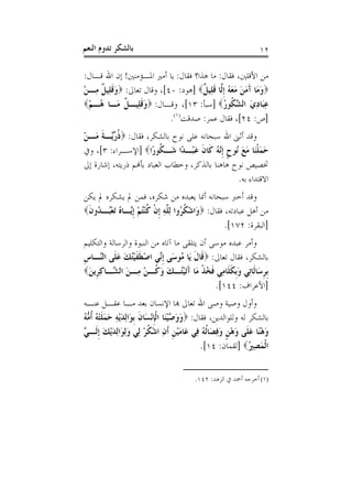 ‫ﺑﺎﻟﺸﻜﺮ ﺗﺪﻭﻡ ﺍﻟﻨﻌﻢ‬                                                   ‫٢١‬

‫ﻣﻦ ﺍﻷﻗﻠﲔ، ﻓﻘﺎﻝ: ﻣﺎ ﻫﺬﺍ؟ ﻓﻘﺎﻝ: ﻳﺎ ﺃﻣﲑ ﺍﳌـﺆﻣﻨﲔ! ﺇﻥ ﺍﷲ ﻗـﺎﻝ:‬
‫‪‬ﻭﻣَﺎ ﺁﻣﻦ ﻣﻌ ُ ﹺﺇﱠﺎ ﻗﻠِﻴ ﹲ‪] ‬ﻫﻮﺩ: ٠٤[، ﻭﻗﺎﻝ ﺗﻌﺎﱃ: ‪‬ﻭﻗﻠِﻴ ﹲ ﻣِـﻦ‬
‫َﹶ ﻞ ْ‬                               ‫َ َ َ َ َ َﻪ ﻟ ﹶ ﻞ‬
‫ﻋَﺎﺩﻱ ﺍﻟ ﱠ ﹸﻮﺭ‪] ‬ﺳﺒﺄ: ٣١[، ﻭﻗـﺎﻝ: ‪‬ﻭﻗﻠﻴـ ﹲ َـﺎ ُـﻢ‪‬‬
 ‫َﹶِ ﻞ ﻣ ﻫ ْ‬                                   ‫ِ ﺒ ِ َ ﺸﻜ ُ‬
                            ‫]ﺹ: ٤٢[، ﻓﻘﺎﻝ ﻋﻤﺮ: ﺻﺪﻗﺖ)١(.‬
‫ﻭﻗﺪ ﺃﺛﲎ ﺍﷲ ﺳﺒﺤﺎﻧﻪ ﻋﻠﻰ ﻧﻮﺡ ﺑﺎﻟﺸﻜﺮ، ﻓﻘﺎﻝ: ‪‬ﺫ ﱢﱠـﺔ ﻣَـﻦ‬
‫ْ‬    ‫ﹸﺭ ﻳ ﹶ‬
‫ﺣﻤﻠﻨَﺎ ﻣﻊ ُﻮﺡ ﹺﺇﱠ ُ ﻛﹶﺎﻥ ﻋﺒْـﺪًﺍ ﺷَـ ﹸﻮﺭًﺍ‪] ‬ﺍﻹﺳـﺮﺍﺀ: ٣[، ﻭﰲ‬
                           ‫ﻜ‬        ‫َ َ ﹾ َ َ ﻧ ﹴ ﻧﻪ ﹶ َ‬
‫ﲣﺼﻴﺺ ﻧﻮﺡ ﻫﺎﻫﻨﺎ ﺑﺎﻟﺬﻛﺮ، ﻭﺧﻄﺎﺏ ﺍﻟﻌﺒﺎﺩ ﺑﺄﻬﻧﻢ ﺫﺭﻳﺘﻪ، ﺇﺷﺎﺭﺓ ﺇﱃ‬
                                                  ‫ﺍﻻﻗﺘﺪﺍﺀ ﺑﻪ.‬
‫ﻭﻗﺪ ﺃﺧﱪ ﺳﺒﺤﺎﻧﻪ ﺃﳕﺎ ﻳﻌﺒﺪﻩ ﻣﻦ ﺷﻜﺮﻩ، ﻓﻤﻦ ﱂ ﻳﺸﻜﺮﻩ ﱂ ﻳﻜﻦ‬
‫ﻣﻦ ﺃﻫﻞ ﻋﺒﺎﺩﺗﻪ، ﻓﻘﺎﻝ: ‪َ ‬ﺍﺷﻜ ُﻭﺍ ِﻟ ﱠﻪ ﹺﺇﻥ ﻛﻨﺘﻢ ﹺﺇﱠـﺎ ُ َﺗﻌُـ ُﻭﻥ‪‬‬
 ‫ﻭ ْ ﹸﺮ ﻠ ِ ﹾ ﹸ ُْ ْ ﻳ ﻩ ْﺒ ﺪ ﹶ‬
                                                   ‫]ﺍﻟﺒﻘﺮﺓ: ٢٧١[.‬
‫ﻭﺃﻣﺮ ﻋﺒﺪﻩ ﻣﻮﺳﻰ ﺃﻥ ﻳﺘﻠﻘﻰ ﻣﺎ ﺁﺗﺎﻩ ﻣﻦ ﺍﻟﻨﺒﻮﺓ ﻭﺍﻟﺮﺳﺎﻟﺔ ﻭﺍﻟﺘﻜﻠﻴﻢ‬
‫ﺑﺎﻟﺸﻜﺮ، ﻓﻘﺎﻝ ﺗﻌﺎﱃ: ‪‬ﻗﹶﺎﻝ ﻳَﺎ ُﻮﺳَﻰ ﹺﺇﱢﻲ ﺍﺻﻄﻔﻴُﻚ ﻋﻠﹶﻰ ﺍﻟﱠـﺎﺱ‬
‫ﻧ ْ ﹶ ﹶ ْﺘ َ َ ﻨ ﹺ‬                 ‫ﹶ ﻣ‬
‫ﹺﺑﺮ َﺎﹶﺎِﻲ ﻭﹺﺑﻜ ﹶﺎ ِﻲ ﻓﺨﺬ َﺎ ﺁَﺗﻴُـﻚ ﻭ ﹸـﻦ ِـﻦ ﺍﻟ ﱠـﺎﻛ ﹺﻳﻦ‪‬‬
 ‫ﹺﺳ ﻟ ﺗ َ ﹶﻠ ﻣ ﹶ ُ ﹾ ﻣ َ ْﺘ َ َﻛ ْ ﻣ َ ﺸ ِﺮ َ‬
                                              ‫]ﺍﻷﻋﺮﺍﻑ: ٤٤١[.‬
‫ﻭﺃﻭﻝ ﻭﺻﻴﺔ ﻭﺻﻰ ﺍﷲ ﺗﻌﺎﱃ ﻬﺑﺎ ﺍﻹﻧﺴﺎﻥ ﺑﻌﺪ ﻣـﺎ ﻋﻘـﻞ ﻋﻨـﻪ‬
‫ﺑﺎﻟﺸﻜﺮ ﻟﻪ ﻭﻟﻠﻮﺍﻟﺪﻳﻦ، ﻓﻘﺎﻝ: ‪‬ﻭﻭ ﱠﻴﻨَﺎ ﺍﹾﻟﺈْﻧﺴَﺎﻥ ﹺﺑﻮَﺍِﻟﺪْﻳﻪ ﺣﻤﻠﺘﻪُ ﹸﺃ ﱡﻪ‬
‫َ َﺻ ْ ﹺ ﹶ َ ِ َ َ ﹶ ْ ﻣ ُ‬
‫ﻭﻫﻨﺎ ﻋﻠﹶﻰ ﻭﻫﻦ ﻭﻓﺼَﺎﹸﻟﻪ ﻓِﻲ ﻋَﺎﻣﻴﻦ ﹶﺃﻥ ﺍﺷﻜﺮ ﻟِﻲ ﻭِﻟﻮَﺍِﻟﺪْﻳﻚ ﹺﺇﻟﹶـ ﱠ‬
‫َْ ﹺ ِ ْ ﹸ ْ َ َ َ ﻲ‬                              ‫َ ًْ َ َ ْ ﹴ َ ِ ُ‬
                                                 ‫ﺍﹾﻟﻤﺼ ُ‪] ‬ﻟﻘﻤﺎﻥ: ٤١[.‬
                                                                  ‫َ ِﲑ‬


                                           ‫)١( ﺃﺧﺮﺟﻪ ﺃﲪﺪ ﰲ ﺍﻟﺰﻫﺪ: ٢٤١.‬
 